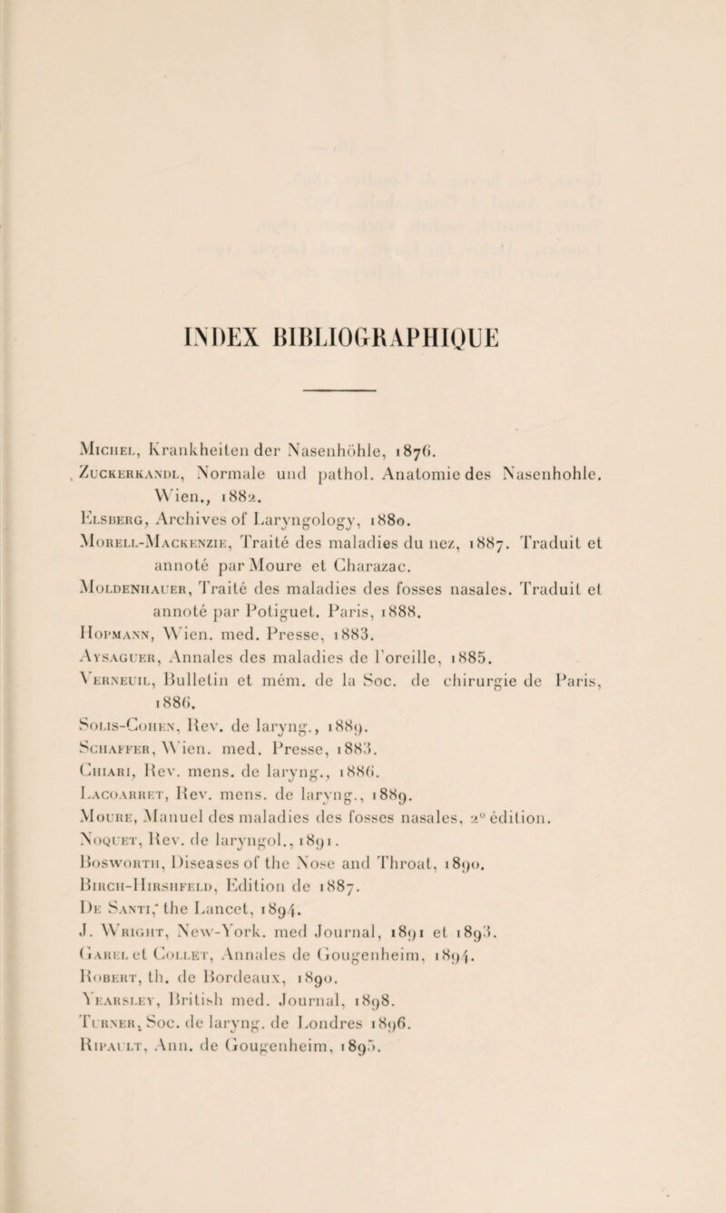 INDEX BIBLIOGRAPHIQUE Michel, Krankheiten der Nasenhôhle, 187(1. . Zuckerkandl, Normale une! pathol. Anatomie des Nasenhôhle. Wien., 1882. Elsberg, Archives of Laryngology, 1880. Morell-Mackenzie, Traité des maladies du nez, 1887. Traduit et annoté par Moure et Charazac. Moldenhauer, Traité des maladies des fosses nasales. Traduit et annoté par Potiguet. Paris, 1888. Hopmann, Wien. med. Presse, i883. Avsaguer, Annales des maladies de 1 oreille, i885. \ erneuil, Bulletin et mém. de la Soc. de chirurgie de Paris, 1886. Solis-Gohen, Rev. de laryng., 1889. Sciiaffer, Wien. med. Presse, i883. Ciiiari, Rev. mens, de laryng., i88(>. Lacoarret, Rev. mens, de laryng., 1889. Moure, Manuel des maladies des fosses nasales, aü édition. Noquet, Rev. de laryngol., 1891. Roswortii, Diseases of the Nose and Throat, 1890. Birch-IIirshfeld, Edition de 1887. De Santi, the Lancet, 1894. J. W right, New-York, med Journal, 1891 et 189A. (iahel et Collet, Annales de Gougenheim, 1894. Robert, th. de Bordeaux, 1890. Yearsley, British med. Journal, 1898. Turner, Soc. de laryng. de Londres 1896. Ripai lt, Ann. de Gougenheim, 1890.