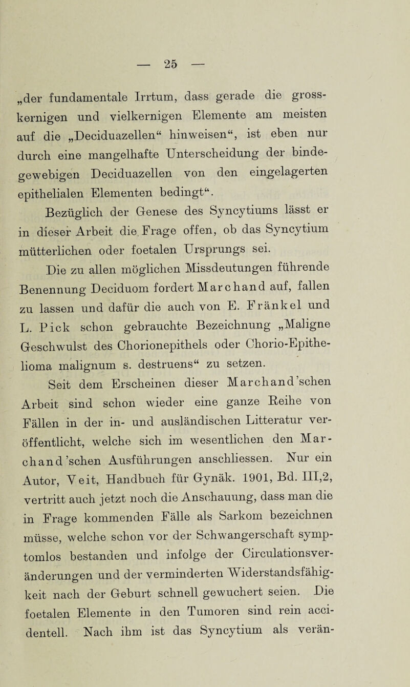 „der fundamentale Irrtum, dass gerade die gross¬ kernigen und vielkernigen Elemente am meisten auf die „Deciduazellen“ hinweisen“, ist eben nur durch eine mangelhafte Unterscheidung der binde¬ gewebigen Deciduazellen von den eingelagerten epithelialen Elementen bedingt“. Bezüglich der Genese des Syncytiums lässt er in dieser Arbeit die. Frage offen, ob das Syncytium mütterlichen oder foetalen Ursprungs sei. Die zu allen möglichen Missdeutungen führende Benennung Deciduom fordert Marchand auf, fallen zu lassen und dafür die auch von E. Frankel und L. Pick schon gebrauchte Bezeichnung „Maligne Geschwulst des Chorionepithels oder Chorio-Epithe- lioma malignum s. destruens“ zu setzen. Seit dem Erscheinen dieser Marchand’schen Arbeit sind schon wieder eine ganze Reihe von Fällen in der in- und ausländischen Litteratur ver¬ öffentlicht, welche sich im wesentlichen den Mar- chand’schen Ausführungen anschliessen. Nur ein Autor, Yeit, Handbuch für Gynäk. 1901, Bd. III,2, vertritt auch jetzt noch die Anschauung, dass man die in Frage kommenden Fälle als Sarkom bezeichnen müsse, welche schon vor der Schwangerschaft symp¬ tomlos bestanden und infolge der Circulationsver- änderungen und der verminderten Widerstandsfähig¬ keit nach der Geburt schnell gewuchert seien. Die foetalen Elemente in den Tumoren sind rein acci- dentell. Nach ihm ist das Syncytium als verän-