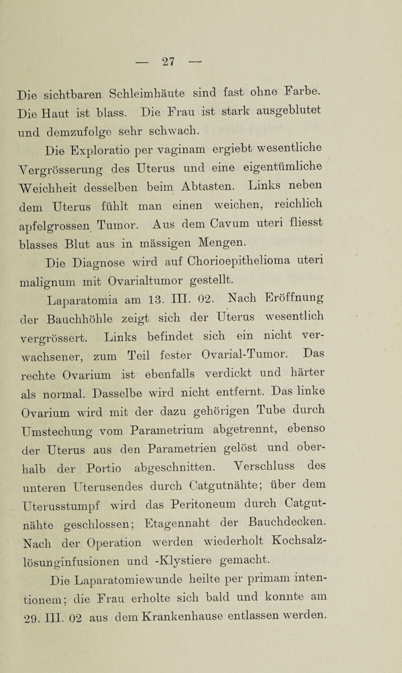 Die sichtbaren Schleimhäute sind fast ohne halbe. Die Haut ist blass. Die Frau ist stark ausgeblutet und demzufolge sehr schwach. Die Exploratio per vaginam ergiebt wesentliche Yergrösserung des Uterus und eine eigentümliche Weichheit desselben beim Abtasten. Links neben dem Uterus fühlt man einen weichen, reichlich apfelgrossen Tumor. Aus dem Cavum uteri fliesst blasses Blut aus in massigen Mengen. Die Diagnose wird auf Chorioepithelioma uteri malignum mit Ovarialtumor gestellt. Laparatomia am 13. III. 02. Nach Eröffnung der Bauchhöhle zeigt sich der Uterus wesentlich vergrössert. Links befindet sich ein nicht ver¬ wachsener, zum Teil fester Ovarial-Tumor. Das rechte Ovarium ist ebenfalls verdickt und härter als normal. Dasselbe wird nicht entfernt. Das linke Ovarium wird mit der dazu gehörigen Tube durch Umstechung vom Parametrium abgetrennt, ebenso der Uterus aus den Parametrien gelöst und ober¬ halb der Portio abgeschnitten. Verschluss des unteren Uterusendes durch Catgutnähte; über dem Uterusstumpf wird das Peritoneum durch Catgut¬ nähte geschlossen; Etagennaht der Bauchdecken. Nach der Operation werden wiederholt Kochsalz¬ lösunginfusionen und -Kly stiere gemacht. Die Laparatomiewunde heilte per primam inten- tionem; die Frau erholte sich bald und konnte am 29. III. 02 aus dem Krankenhause entlassen werden.