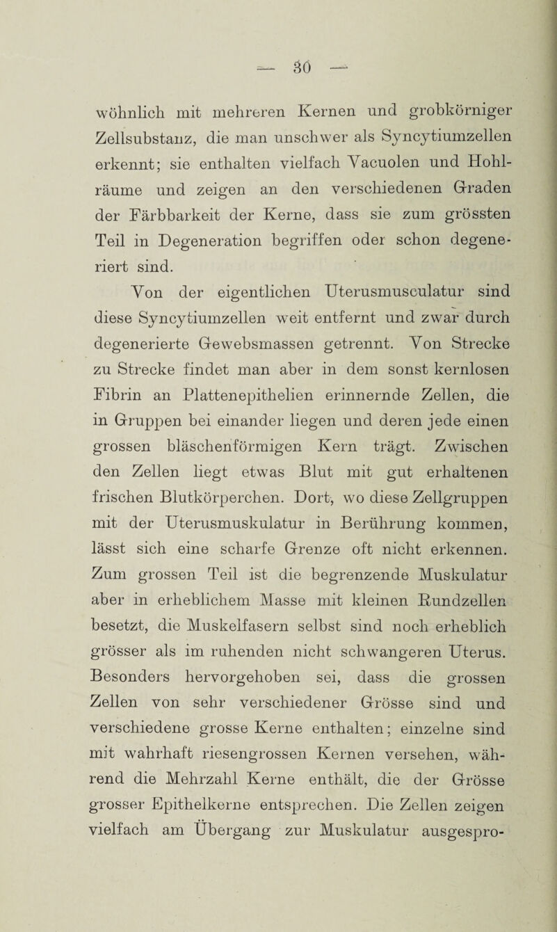 wohnlich mit mehreren Kernen und grobkörniger Zellsubstanz, die man unschwer als Syncytiumzellen erkennt; sie enthalten vielfach Vacuolen und Hohl¬ räume und zeigen an den verschiedenen Graden der Färbbarkeit der Kerne, dass sie zum grössten Teil in Degeneration begriffen oder schon degene¬ riert sind. Von der eigentlichen Uterusmuseulatur sind diese Syncytiumzellen weit entfernt und zwar durch degenerierte Gewebsmassen getrennt. Von Strecke zu Strecke findet man aber in dem sonst kernlosen Fibrin an Plattenepithelien erinnernde Zellen, die in Gruppen bei einander liegen und deren jede einen grossen bläschenförmigen Kern trägt. Zwischen den Zellen liegt etwas Blut mit gut erhaltenen frischen Blutkörperchen. Dort, wo diese Zellgruppen mit der Uterusmuskulatur in Berührung kommen, lässt sich eine scharfe Grenze oft nicht erkennen. Zum grossen Teil ist die begrenzende Muskulatur aber in erheblichem Masse mit kleinen Kundzellen besetzt, die Muskelfasern selbst sind noch erheblich grösser als im ruhenden nicht schwangeren Uterus. Besonders hervorgehoben sei, dass die grossen Zellen von sehr verschiedener Grösse sind und verschiedene grosse Kerne enthalten; einzelne sind mit wahrhaft riesengrossen Kernen versehen, wäh¬ rend die Mehrzahl Kerne enthält, die der Grösse grosser Epitheikerne entsprechen. Die Zellen zeigen vielfach am Übergang zur Muskulatur ausgespro-