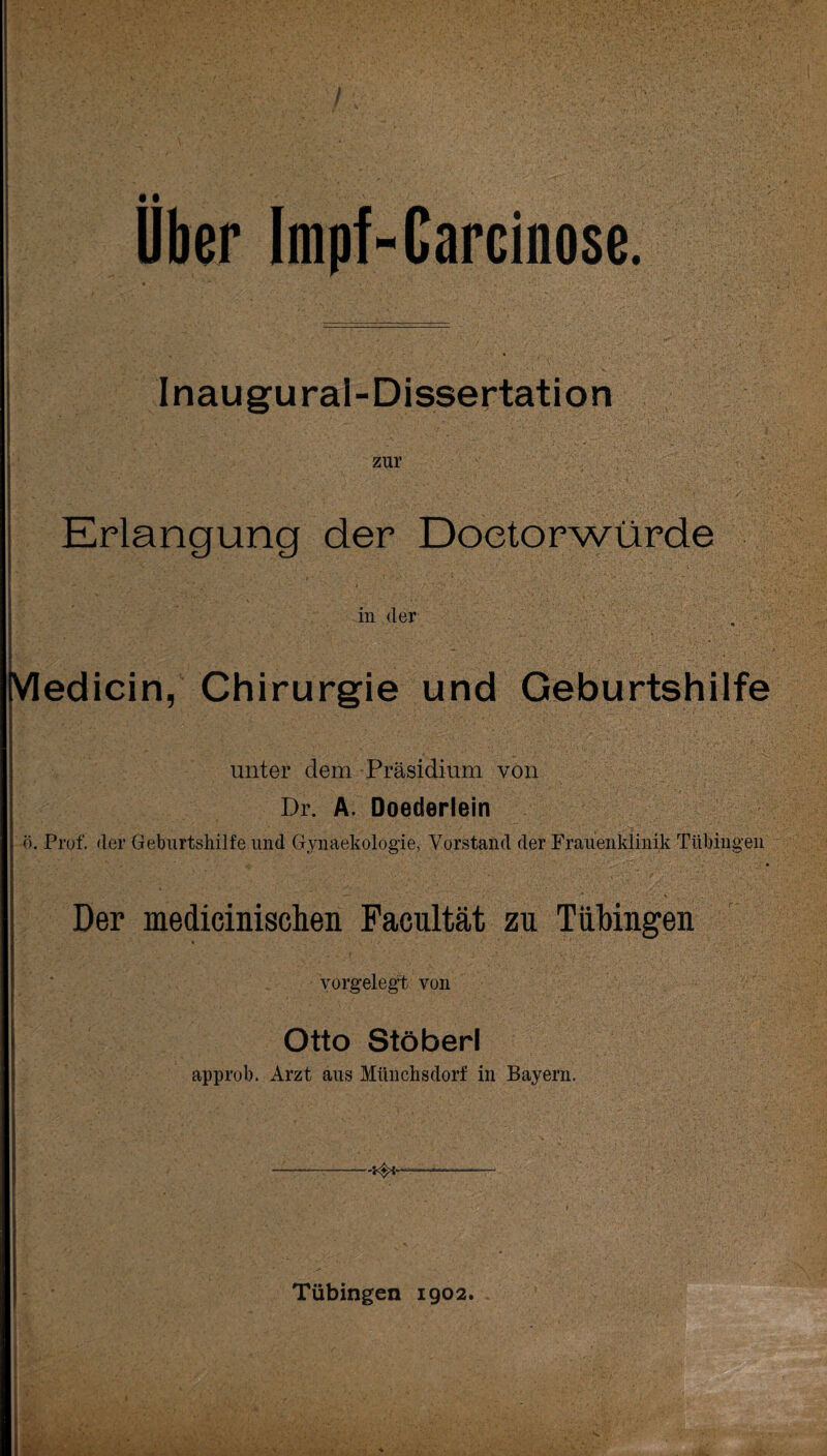 7 Ober Impf-Carcioose. Inaugural-Dissertation zur Erlangung der Doetorwürde in der VIedicin, Chirurgie und Geburtshilfe unter dem Präsidium von Dr. A. Doederlein ö. Prof, der Geburtshilfe und Gynaekologie, Vorstand der Frauenklinik Tübingen 4 Der medicinischen Facultät zu Tübingen vorgelegt von Otto Stöberl approb. Arzt aus Münchsdorf in Bayern.