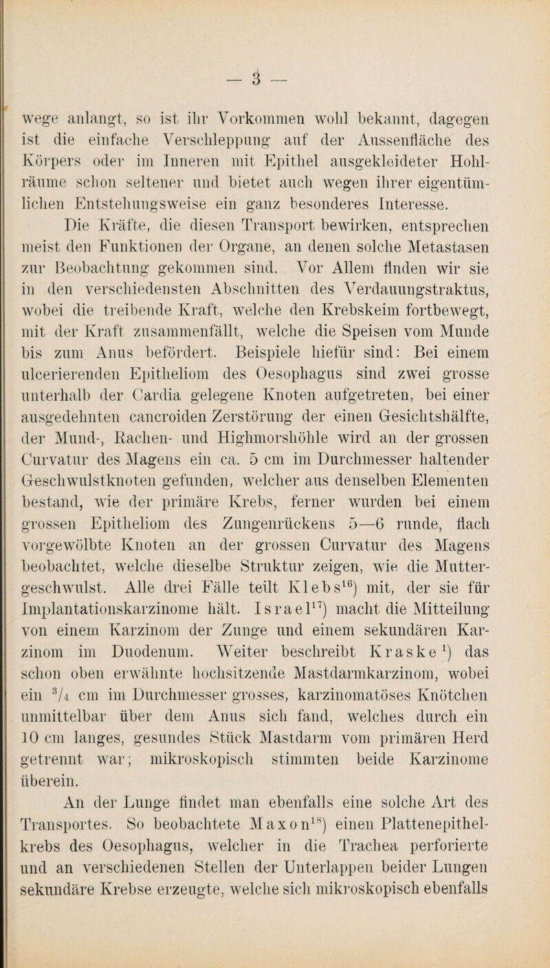 Wege anlangt, so ist ihr Vorkommen wolil bekannt, dagegen ist die einfache Verschleppung auf der Aussenfläche des Körpers oder im Inneren mit Epithel ausgekleideter Hohl¬ räume schon seltener und bietet auch wegen ihrer eigentüm¬ lichen Entstehungsweise ein ganz besonderes Interesse. Die Kräfte, die diesen Transport bewirken, entsprechen meist den Funktionen der Organe, an denen solche Metastasen zur Beobachtung gekommen sind. Vor Allem finden wir sie in den verschiedensten Abschnitten des Verdauungstraktus, wobei die treibende Kraft, welche den Krebskeim fortbewegt, mit der Kraft zusammenfällt, welche die Speisen vom Munde bis zum Anus befördert. Beispiele hiefiir sind: Bei einem ulcerierenden Epitheliom des Oesophagus sind zwei grosse unterhalb der Cardia gelegene Knoten aufgetreten, bei einer ausgedehnten cancroiden Zerstörung der einen Gesichtshälfte, der Mund-, Rachen- und Higlimorshöhle wird an der grossen Curvatur des Magens ein ca. 5 cm im Durchmesser haltender Geschwulstknoten gefunden, welcher aus denselben Elementen bestand, wie der primäre Krebs, ferner wurden bei einem grossen Epitheliom des Zungenrückens 5—6 runde, flach vorgewölbte Knoten an der grossen Curvatur des Magens beobachtet, welche dieselbe Struktur zeigen, wie die Mutter¬ geschwulst. Alle drei Fälle teilt Klebs16) mit, der sie für Implantationskarzinome hält. Israel17) macht die Mitteilung von einem Karzinom der Zunge und einem sekundären Kar¬ zinom im Duodenum. Weiter beschreibt Kraske1) das schon oben erwähnte hochsitzende Mastdarmkarzinom, wobei ein s/4 cm im Durchmesser grosses, karzinomatöses Knötchen unmittelbar über dem Anus sich fand, welches durch ein 10 cm langes, gesundes Stück Mastdarm vom primären Herd getrennt war; mikroskopisch stimmten beide Karzinome überein. An der Lunge findet man ebenfalls eine solche Art des Transportes. So beobachtete Maxon18) einen Plattenepithel¬ krebs des Oesophagus, welcher in die Trachea perforierte und an verschiedenen Stellen der Unterlappen beider Lungen sekundäre Krebse erzeugte, welche sich mikroskopisch ebenfalls