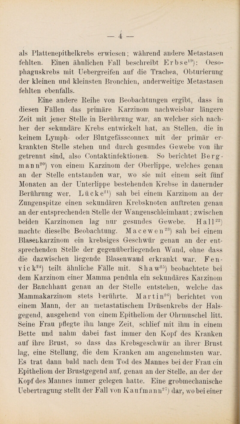 als Plattenepithelkrebs erwiesen; während andere Metastasen fehlten. Einen ähnlichen Fall beschreibt Erbse19): Oeso- phaguskrebs mit Uebergreifen auf die Trachea, Obturierung der kleinen und kleinsten Bronchien, anderweitige Metastasen fehlten ebenfalls. Eine andere Reihe von Beobachtungen ergibt, dass in diesen Fällen das primäre Karzinom nachweisbar längere Zeit mit jener Stelle in Berührung war, an welcher sich nach¬ her der sekundäre Krebs entwickelt hat, an Stellen, die in keinem Lymph- oder Blutgefässconnex mit der primär er¬ krankten Stelle stehen und durch gesundes Gewebe von ihr getrennt sind, also Contaktinfektionen. So berichtet Berg¬ mann20) von einem Karzinom der Oberlippe, welches genau an der Stelle entstanden war, wo sie mit einem seit fünf Monaten an der Unterlippe bestehenden Krebse in dauernder Berührung wer. Lücke21) sah bei einem Karzinom an der Zungenspitze einen sekundären Krebsknoten auftreten genau an der entsprechenden Stelle der Wangenschleimhaut; zwischen beiden Karzinomen lag nur gesundes Gewebe. Hall22) machte dieselbe Beobachtung. Macewen23) sah bei einem Blaserkarzinom ein krebsiges Geschwür genau an der ent¬ sprechenden Stelle der gegenüberliegenden Wand, ohne dass die dazwischen liegende Blasenwaud erkrankt war. Fen- vick24) teilt ähnliche Fälle mit. Shaw25) beobachtete bei dem Karzinom einer Mamma pendula ein sekundäres Karzinom der Bauchhaut genau an der Stelle entstehen, welche das Mammakarzinom stets berührte. Martin26) berichtet von einem Mann, der an metastatischem Drüsenkrebs der Hals¬ gegend, ausgehend von einem Epitheliom der Ohrmuschel litt. Seine Frau pflegte ihn lange Zeit, schlief mit ihm in einem Bette und nahm dabei fast immer den Kopf des Kranken auf ihre Brust, so dass das Krebsgeschwür an ihrer Brust lag, eine Stellung, die dem Kranken am angenehmsten war. Es trat dann bald nach dem Tod des Mannes bei der Frau ein Epitheliom der Brustgegend auf, genau an der Stelle, an der der Kopf des Mannes immer gelegen hatte. Eine grobmechanische Uebertragung stellt der Fall von Kaufmann27) dar, wobei einer