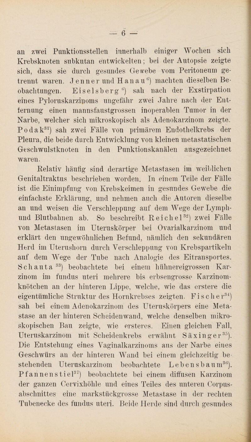 an zwei Punktionsstellen innerhalb einiger Wochen sich Krebsknoten subkutan entwickelten; bei der Autopsie zeigte sich, dass sie durch gesundes Gewebe vom Peritoneum ge¬ trennt waren. J enner und Hanau13) machten dieselben Be¬ obachtungen. Eiseisberg 6) sah nach der Exstirpation eines Pyloruskarzipoms ungefähr zwei Jahre nach der Ent¬ fernung einen mannsfaustgrossen inoperablen Tumor in der Narbe, welcher sich mikroskopisch als Adenokarzinom zeigte. Podak31) sah zwei Fälle von primärem Endothelkrebs der Pleura, die beide durch Entwicklung von kleinen metastatischen Geschwulstknoten in den Punktionskanälen ausgezeichnet waren. Relativ häufig sind derartige Metastasen im weiblichen Genitaltraktus beschrieben worden. In einem Teile der Fälle ist die Einimpfung von Krebskeimen in gesundes Gewebe die einfachste Erklärung, und nehmen auch die Autoren dieselbe an und weisen die Verschleppung auf dem Wege der Lympli- und Blutbahnen ab. So beschreibt Reichel32) zwei Fälle von Metastasen im Uteruskörper bei Ovarialkarzinom und erklärt den ungewöhnlichen Befund, nämlich den sekundären Herd im Uterushorn durch Verschleppung von Krebspartikeln auf dem Wege der Tube nach Analogie des Eitransportes. Schauta33) beobachtete bei einem hühnereigrossen Kar¬ zinom im fundus uteri mehrere bis erbsengrosse Karzinom¬ knötchen an der hinteren Lippe, welche, wie das erstere die eigentümliche Struktur des Hornkrebses zeigten. Fische r34) sah bei einem Adenokarzinom des Uteruskörpers eine Meta¬ stase an der hinteren Scheidenwand, welche denselben mikro¬ skopischen Bau zeigte, wie ersteres. Einen gleichen Fall, Uteruskarzinom mit Scheidenkrebs erwähnt Säxinger35). Die Entstehung eines Vaginalkarzinoms aus der Narbe eines Geschwürs an der hinteren Wand bei einem gleichzeitig be¬ stehenden Uteruskarzinom beobachtete Lebensbaum36). Pfannen stiel37) beobachtete bei einem diffusen Karzinom der ganzen Cervixhöhle und eines Teiles des unteren Corpus- abschnittes eine markstückgrosse Metastase in der rechten Tubenecke des fundus uteri. Beide IJerde sind durch gesundes