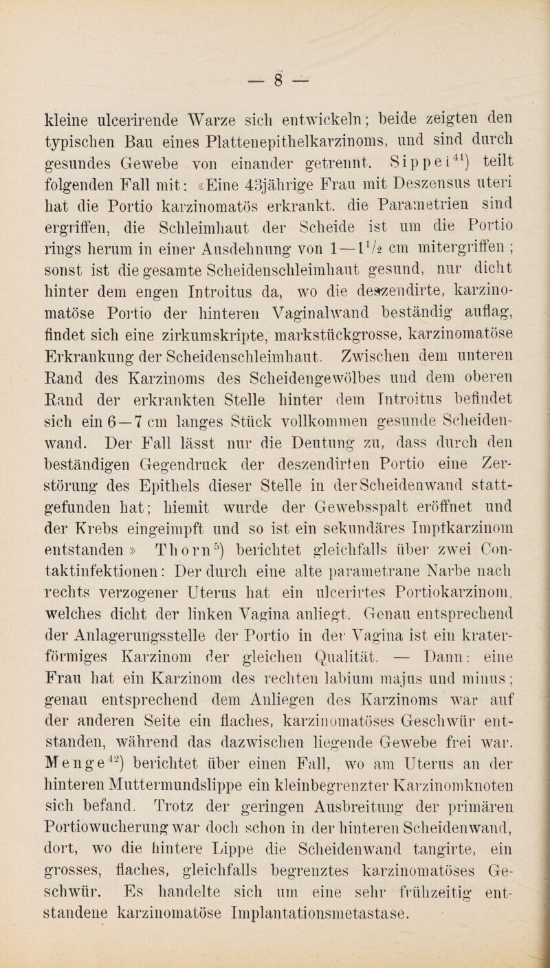 kleine ulcerirencle Warze sich entwickeln; beide zeigten den typischen Bau eines Plattenepithelkarzinoms, und sind durch gesundes Gewebe von einander getrennt. Sippe!11) teilt folgenden Fall mit: «Eine 43jährige Frau mit Deszensus uteri hat die Portio karzinomatös erkrankt, die Parametrien sind ergriffen, die Schleimhaut der Scheide ist um die Portio rings herum in einer Ausdehnung von 1 — F/2 cm mitergriffen ; sonst ist die gesamte Scheidenschleimhaut gesund, nur dicht hinter dem engen Introitus da, wo die deszendirte, karzino- matöse Portio der hinteren Vaginalwand beständig auflag, findet sich eine zirkumskripte, markstückgrosse, karzinomatöse Erkrankung der Scheidenschleimhaut. Zwischen dem unteren Rand des Karzinoms des Scheidengewölbes und dem oberen Rand der erkrankten Stelle hinter dem Introitus befindet sich ein 6—7 cm langes Stück vollkommen gesunde Scheiden¬ wand. Der Fall lässt nur die Deutung zu, dass durch den beständigen Gegendruck der deszendirfen Portio eine Zer¬ störung des Epithels dieser Stelle in der Scheidenwand statt¬ gefunden hat; hiemit wurde der Gewebsspalt eröffnet und der Krebs eingeimpft und so ist ein sekundäres Imptkarzinom entstanden» Tliorn5) berichtet gleichfalls über zwei Con- taktinfektionen: Der durch eine alte parametrane Narbe nach rechts verzogener Uterus hat ein ulcerirtes Portiokarzinom, welches dicht der linken Vagina anliegt. Genau entsprechend der Anlagerungsstelle der Portio in der Vagina ist ein krater¬ förmiges Karzinom der gleichen Qualität. — Dann: eine Frau hat ein Karzinom des rechten labium majus und minus; genau entsprechend dem Anliegen des Karzinoms war auf der anderen Seite ein flaches, karzinomatöses Geschwür ent¬ standen, während das dazwischen liegende Gewebe frei war. Menge42) berichtet über einen Fall, wo am Uterus an der hinteren Muttermundslippe ein kleinbegrenzter Karzinomknoten sich befand. Trotz der geringen Ausbreitung der primären Portiowucherung war doch schon in der hinteren Scheidenwand, dort, wo die hintere Lippe die Scheidenwand tangirte, ein grosses, flaches, gleichfalls begrenztes karzinomatöses Ge¬ schwür. Es handelte sich um eine sehr frühzeitig ent¬ standene karzinomatöse Implantationsmetastase.