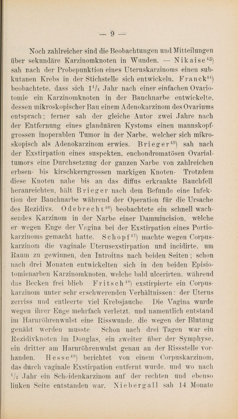 Noch zahlreicher sind die Beobachtungen und Mitteilungen über sekundäre Karzinomknoten in Wunden. — Nikaise43) sah nach der Probepunktion eines Uteruskarzinoms einen sub¬ kutanen Krebs in der Stichstelle sich entwickeln. Franck44) beobachtete, dass sich VU Jahr nach einer einfachen Ovario- tomie ein Karzinomknoten in der Bauchnarbe entwickelte, dessen mikroskopischer Bau einem Adenokarzinom des Ovariums entsprach; ferner sah der gleiche Autor zwei Jahre nach der Entfernung eines glanduären Kystoms einen mannskopf¬ grossen inoperablen Tumor in der Narbe, welcher sich mikro¬ skopisch als Adenokarzinom erwies. Brieger45) sah nach der Exstirpation eines suspekten, enchondromatösen Ovarial¬ tumors eine Durchsetzung der ganzen Narbe von zahlreichen erbsen- bis kirschkerngrossen markigen Knoten- Trotzdem diese Knoten nahe bis an das diffus erkrankte Bauchfell heranreichten, hält Brieger nach dem Befunde eine Infek¬ tion der Bauchnarbe während der Operation für die Ursache des Rezidivs. Ode brecht46) beobachtete ein schnell wach¬ sendes Karzinom in der Narbe einer Dammincision, welche er wegen Enge der Vagina bei der Exstirpation eines Portio¬ karzinoms gemacht hatte. Schopf47) machte wegen Corpus- karzinom die vaginale Uterusexstirpation und incidirte, um Raum zu gewinnen, den Introitus nach beiden Seiten; schon nach drei Monaten entwickelten sich in den beiden Episio¬ tomienarben Karzinomknoten, welche bald ulcerirten, während das Becken frei blieb Fritsch48) exstirpierte ein Corpus- karzinom unter sehr erschwerenden Verhältnissen: der Uterus zerriss und entleerte viel Krebsjauche. Die Vagina wurde wegen ihrer Enge mehrfach verletzt, und namentlich entstand im Harnröhrenwulst eine Risswunde, die wegen der Blutung genäht werden musste Schon nach drei Tagen war ein Rezidivknoten im Douglas, ein zweiter über der Symphyse, ein dritter am Harnröhrenwulst genau an der Rissstelle vor¬ handen. Hesse49) berichtet von einem Corpuskarzinom, das durch vaginale Exstirpation entfernt wurde, und wo nach 7-2 Jahr ein Scheidenkarzinom auf der rechten und ebenso linken Seite entstanden war. Niebergall sali 14 Monate