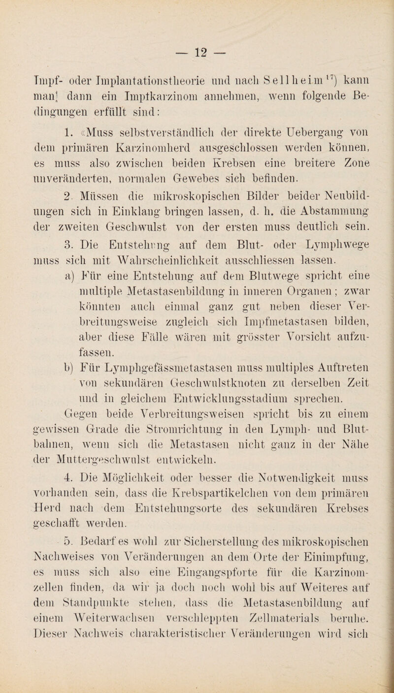 Impf- oder Implantationstheorie und nach 8 eil heim 1‘) kann man] dann ein Implkarzinom annehmen, wenn folgende Be¬ dingungen erfüllt sind: 1. «Muss selbstverständlich der direkte Uebergang von dem primären Karzinomherd ausgeschlossen werden können, es muss also zwischen beiden Krebsen eine breitere Zone unveränderten, normalen Gewebes sich befinden. 2. Müssen die mikroskopischen Bilder beider Neubild¬ ungen sich in Einklang bringen lassen, d. h. die Abstammung der zweiten Geschwulst von der ersten muss deutlich sein. 3. Die Entstehung auf dem Blut- oder Lympliwege muss sich mit Wahrscheinlichkeit ausschliessen lassen. a) Für eine Entstehung auf dem Blutwege spricht eine multiple Metastasenbildung in inneren Organen ; zwar könnten auch einmal ganz gut neben dieser Ver¬ breitungsweise zugleich sich Impfmetastasen bilden, aber diese Fälle wären mit grösster Vorsicht aufzu¬ fassen. b) Für Lymphgefässmetastasen muss multiples Auftreten von sekundären Geschwulstknoten zu derselben Zeit und in gleichem Entwicklungsstadium sprechen. Gegen beide Verbreitungsweisen spricht bis zu einem gewissen Grade die Stromrichtung in den Lympli- und Blut¬ bahnen, wenn sich die Metastasen nicht ganz in der Nähe der Muttergeschwulst entwickeln. 4. Die Möglichkeit oder besser die Notwendigkeit muss vorhanden sein, dass die Krebspartikelchen von dem primären Herd nach dem Entstehungsorte des sekundären Krebses geschafft werden. 5. Bedarfes wohl zur Sicherstellung des mikroskopischen Nachweises von Veränderungen an dem Orte der Einimpfung, es muss sich also eine Eingangspforte für die Karzinom¬ zellen finden, da wir ja doch noch wohl bis auf Weiteres auf dem Standpunkte stellen, dass die Metastasenbildung auf einem Weiterwachsen verschleppten Zellmaterials beruhe. Dieser Nachweis charakteristischer Veränderungen wird sich