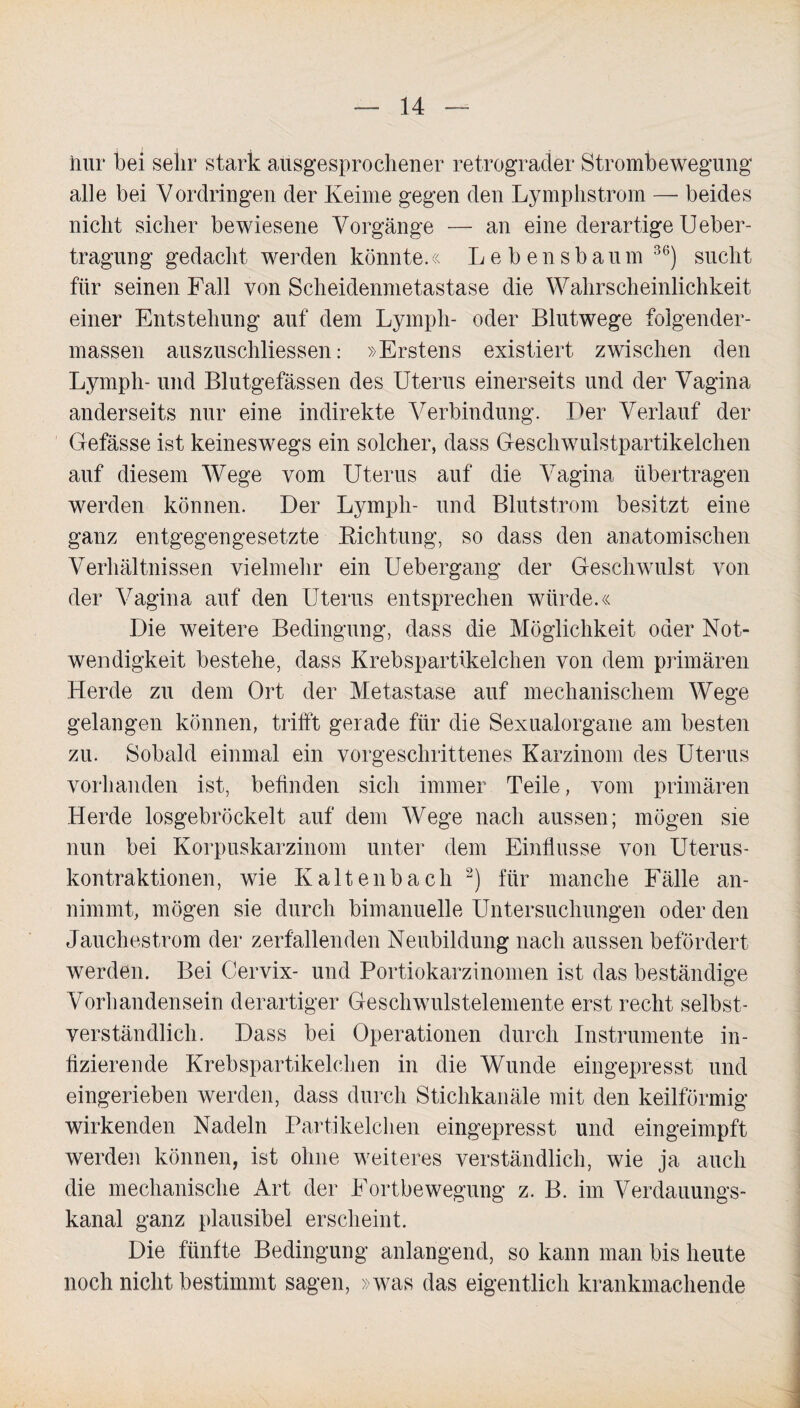 hur bei sehr stark ausgesprochener retrograder Strombewegung alle bei Vordringen der Keime gegen den Lymphstrom — beides nicht sicher bewiesene Vorgänge — an eine derartige Ueber- tragung gedacht werden könnte.« Lebens bäum 36) sucht für seinen Fall von Scheidenmetastase die Wahrscheinlichkeit einer Entstehung auf dem Lymph- oder Blutwege folgender- massen auszuschliessen: »Erstens existiert zwischen den Lymph- und Blutgefässen des Uterus einerseits und der Vagina anderseits nur eine indirekte Verbindung. Der Verlauf der Gefässe ist keineswegs ein solcher, dass Geschwulstpartikelchen auf diesem Wege vom Uterus auf die Vagina übertragen werden können. Der Lymph- und Blutstrom besitzt eine ganz entgegengesetzte Kichtung, so dass den anatomischen Verhältnissen vielmehr ein Uebergang der Geschwulst von der Vagina auf den Uterus entsprechen würde.« Die weitere Bedingung, dass die Möglichkeit oder Not¬ wendigkeit bestehe, dass Krebspartikelchen von dem primären Herde zu dem Ort der Metastase auf mechanischem Wege gelangen können, trifft gerade für die Sexualorgane am besten zu. Sobald einmal ein vorgeschrittenes Karzinom des Uterus vorhanden ist, befinden sich immer Teile, vom primären Herde losgebröckelt auf dem Wege nach aussen; mögen sie nun bei Korpuskarzinom unter dem Einflüsse von Uterus¬ kontraktionen, wie Kaltenbach 2) für manche Fälle an¬ nimmt, mögen sie durch bimanuelle Untersuchungen oder den Jauchestrom der zerfallenden Neubildung nach aussen befördert werden. Bei Cervix- und Portiokarzinomen ist das beständige Vorhandensein derartiger Geschwulstelemente erst recht selbst¬ verständlich. Dass bei Operationen durch Instrumente in¬ fizierende Krebspartikelchen in die Wunde eingepresst und eingerieben werden, dass durch Stichkanäle mit den keilförmig wirkenden Nadeln Partikelchen eingepresst und eingeimpft werden können, ist ohne weiteres verständlich, wie ja auch die mechanische Art der Fortbewegung z. B. im Verdauungs¬ kanal ganz plausibel erscheint. Die fünfte Bedingung anlangend, so kann man bis heute noch nicht bestimmt sagen, »was das eigentlich krankmachende