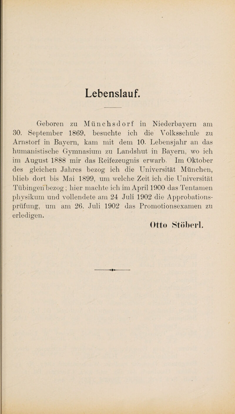 Lebenslauf. Geboren zu Münchsdorf in Niederbayern am 30. September 1869, besuchte ich die Volksschule zu Arnstorf in Bayern, kam mit dem 10. Lebensjahr an das humanistische Gymnasium zu Landshut in Bayern, wo ich im August 1888 mir das Reifezeugnis erwarb. Im Oktober des gleichen Jahres bezog ich die Universität München, blieb dort bis Mai 1899, um welche Zeit ich die Universität Tübingen bezog; hier machte ich im April 1900 das Tentamen physikum und vollendete am 24 Juli 1902 die Approbations¬ prüfung, um am 26. Juli 1902 das Promotionsexamen zu erledigen. Otto Stöbert. •*-