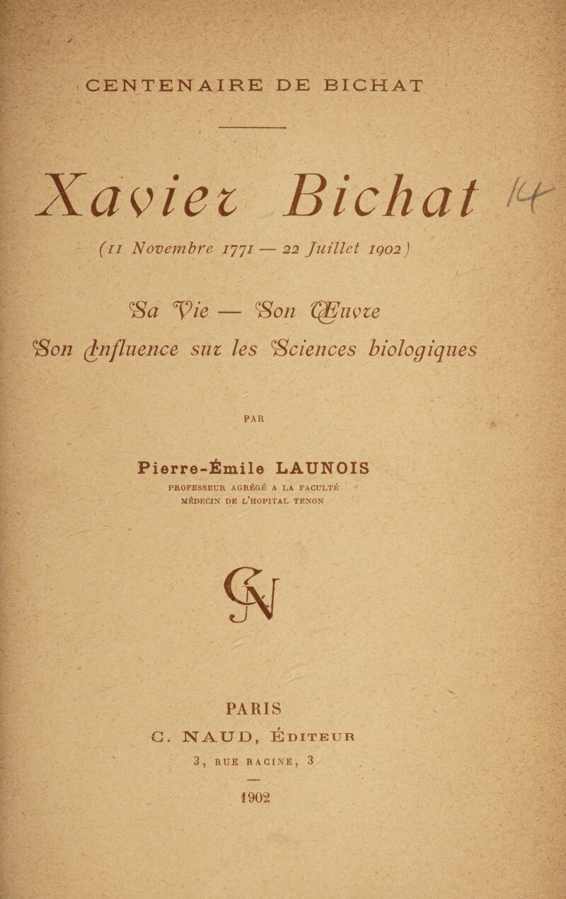 CENTENAIRE DE BICHAT Xaviei Bichat (n Novembre 777/— 22 Juillet IQ02) Vie — IHon ffEuvze \‘Son (Influence sut les ^Sciences biologiques Pierre-Émile LAUNOIS PROFESSEUR AGRÉGÉ A LA FACULTÉ MÉDECIN DE L’HOPITAL TENON PARIS C. NAUD, Éditeur 3, RUE RACINE, 3 1902