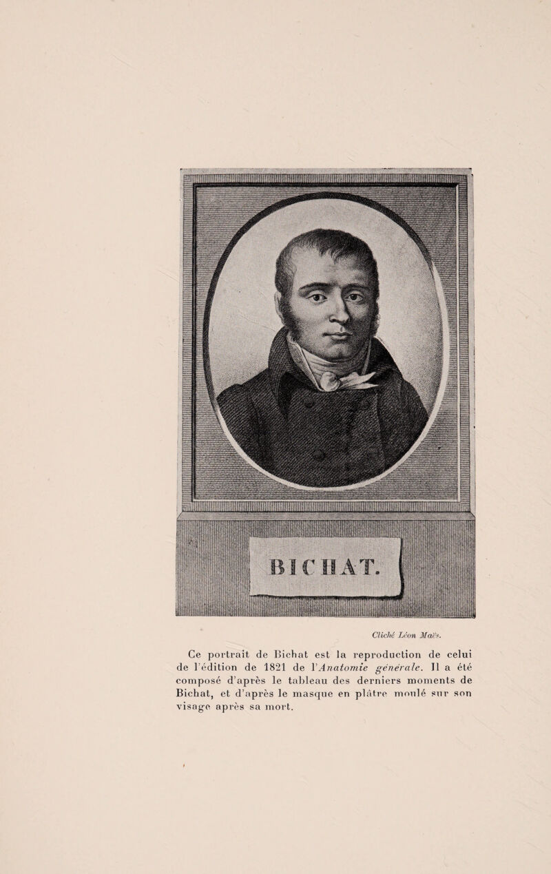 Cliché Léon Mai1's. Ce portrait de Bichat est la reproduction de celui de l’édition de 1821 de Y Anatomie générale. Il a été composé d’après le tableau des derniers moments de Bichat, et d’après le masque en plâtre moulé sur son visag-e après sa mort.