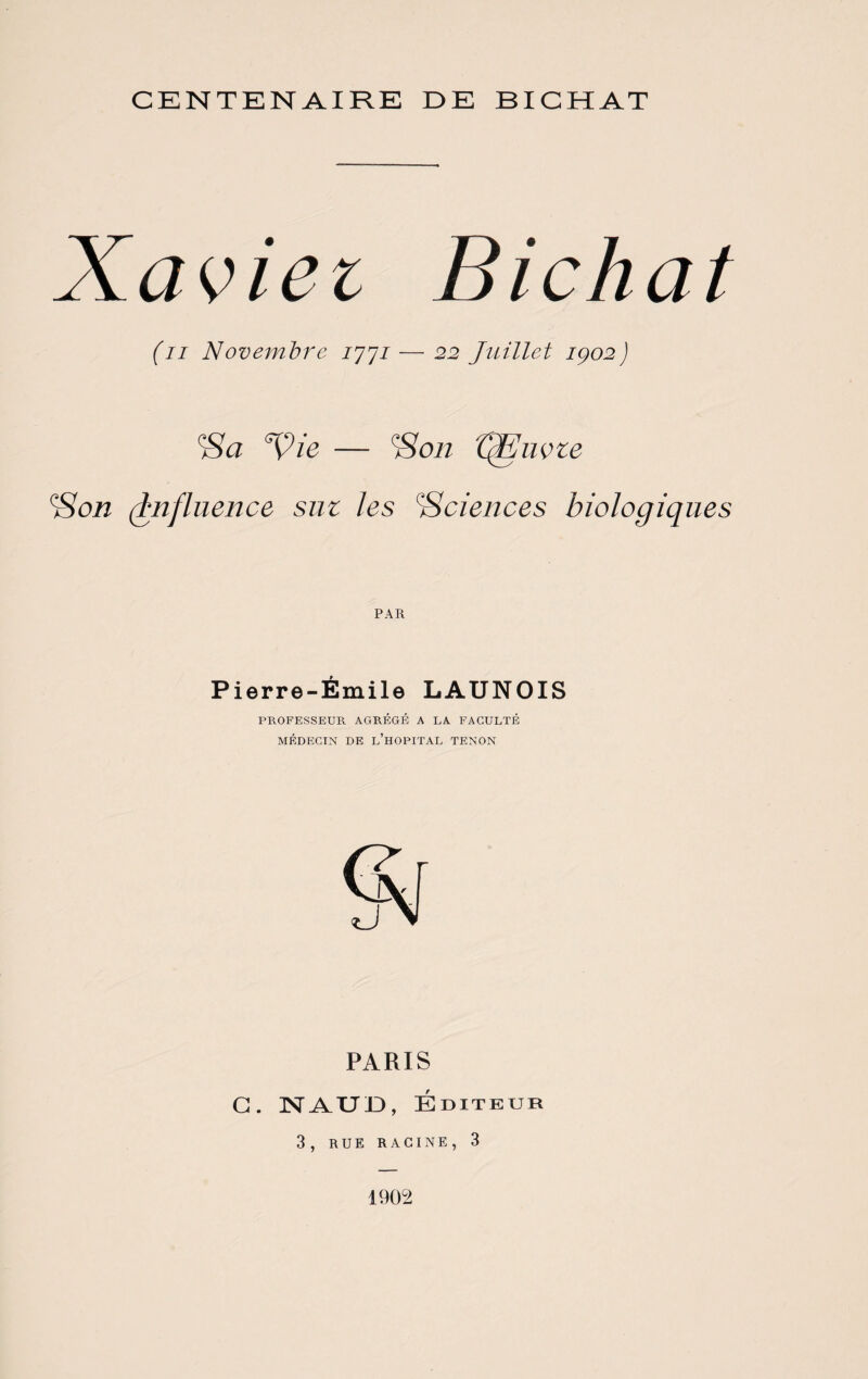 CENTENAIRE IDE BICHAT Xaviei Bichat (n Novembre 7777— 22 Juillet iço2) Sa ‘Vie — Son tfEuvze (Son (influence sut les ‘Sciences biologiques Pierre-Émile LAUNOIS PROFESSEUR AGRÉGÉ A LA FACULTÉ MÉDECIN DE L’HOPITAL TENON PARIS G. NAUID, Éditeur 3, RUE RACINE, 3 1902