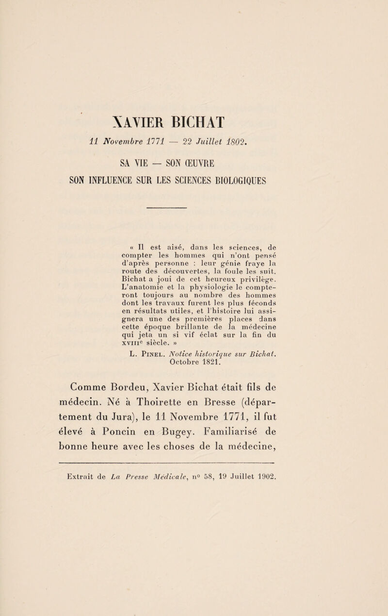 XAVIER BICHAT 11 Novembre 1111 — 22 Juillet 1802. SA VIE — SON ŒUVRE SON INFLUENCE SUR LES SCIENCES RIOLOGIQUES « Il est aisé, dans les sciences, de compter les hommes qui n’ont pensé d’après personne : leur g-énie fraye la route des découvertes, la foule les suit. Bichat a joui de cet heureux privilège. L’anatomie et la physiologie le compte¬ ront toujours au nombre des hommes dont les travaux furent les plus féconds en résultats utiles, et l’histoire lui assi¬ gnera une des premières places dans cette époque brillante de la médecine qui jeta un si vif éclat sur la fin du xvme siècle. » L. Pinel. Notice historique sur Bichat. Octobre 1821. Comme Bordeu, Xavier Bichat était fils de médecin. Né à Thoirette en Bresse (dépar¬ tement du Jura), le 11 Novembre 1771, il fut élevé à Poncin en Bugey. Familiarisé de bonne heure avec les choses de la médecine, Extrait de La Presse Médicale, n° 58, 19 Juillet 1902.