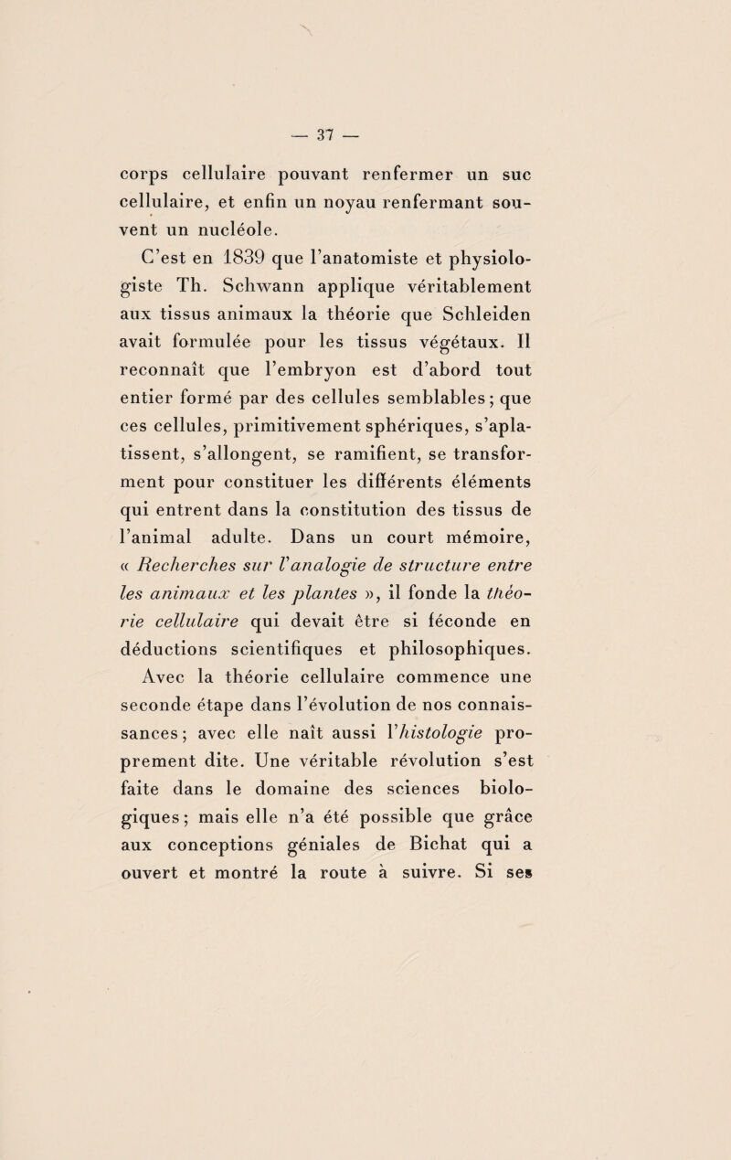 corps cellulaire pouvant renfermer un suc cellulaire, et enfin un noyau renfermant sou¬ vent un nucléole. C’est en 1839 que l’anatomiste et physiolo¬ giste Th. Schwann applique véritablement aux tissus animaux la théorie que Schleiden avait formulée pour les tissus végétaux. Il reconnaît que l’embryon est d’abord tout entier formé par des cellules semblables; que ces cellules, primitivement sphériques, s’apla¬ tissent, s’allongent, se ramifient, se transfor¬ ment pour constituer les différents éléments qui entrent dans la constitution des tissus de l’animal adulte. Dans un court mémoire, « Recherches sur Vanalogie de structure entre les animaux et les plantes », il fonde la théo¬ rie cellulaire qui devait être si féconde en déductions scientifiques et philosophiques. Avec la théorie cellulaire commence une seconde étape dans l’évolution de nos connais¬ sances ; avec elle naît aussi Vhistologie pro¬ prement dite. Une véritable révolution s’est faite dans le domaine des sciences biolo¬ giques; mais elle n’a été possible que grâce aux conceptions géniales de Bichat qui a ouvert et montré la route à suivre. Si ses