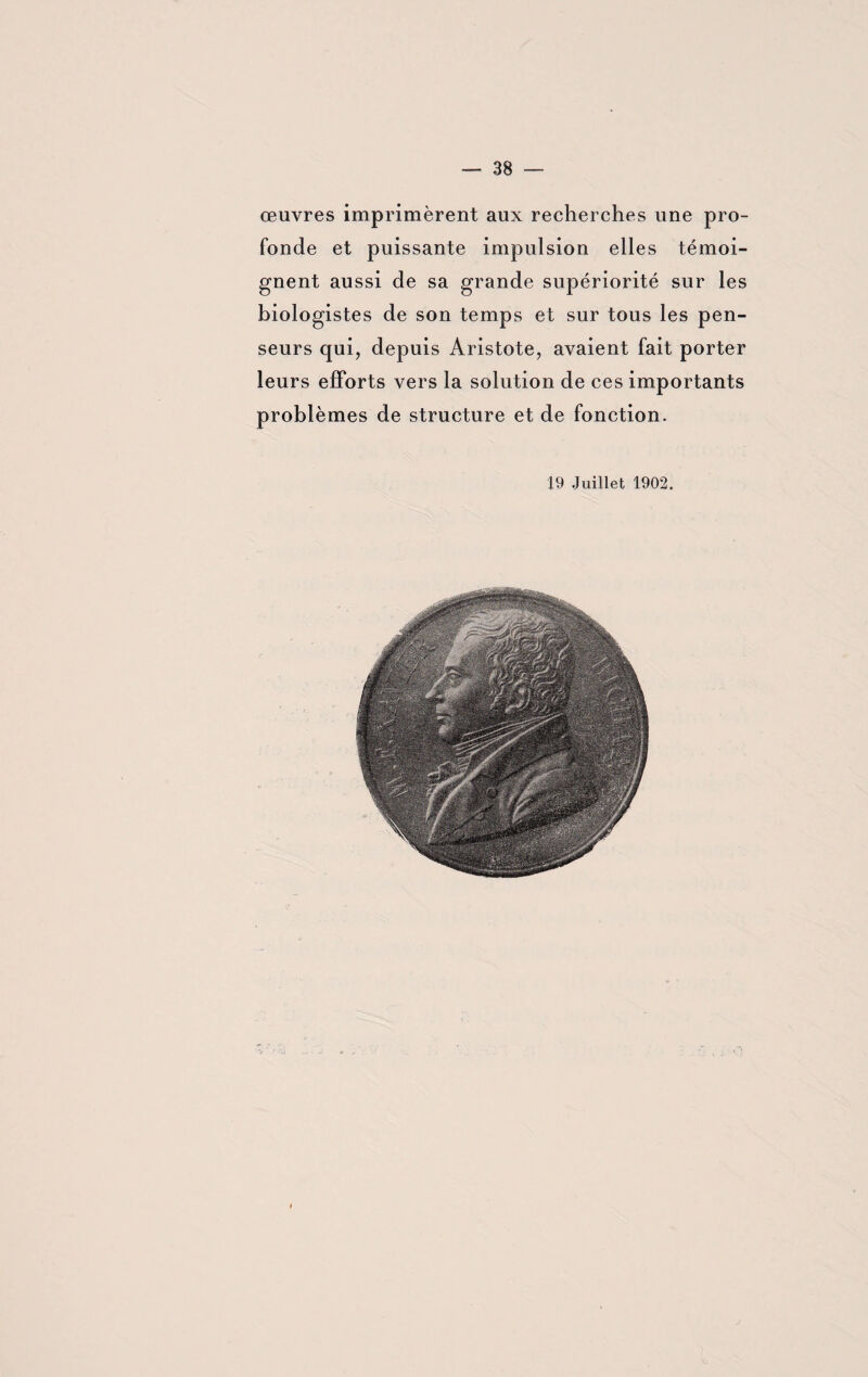 œuvres imprimèrent aux recherches une pro¬ fonde et puissante impulsion elles témoi¬ gnent aussi de sa grande supériorité sur les biologistes de son temps et sur tous les pen¬ seurs qui, depuis Aristote, avaient fait porter leurs efforts vers la solution de ces importants problèmes de structure et de fonction. 19 Juillet 1902.