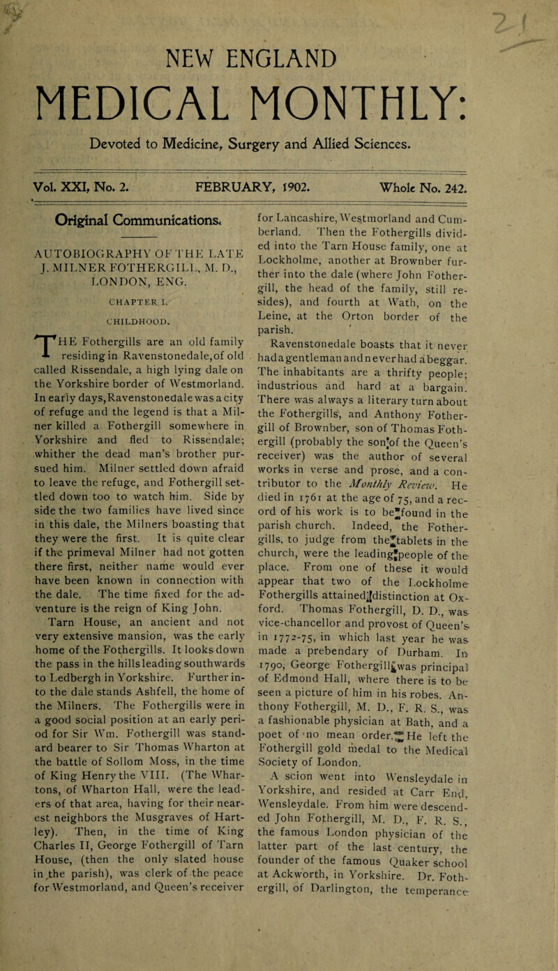 NEW ENGLAND MEDICAL MONTHLY: Devoted to Medicine, Surgery and Allied Sciences. Vol. XXI, No. 2. FEBRUARY, 1902. Whole No. 242. Original Communications. AUTOBIOGRAPHY OF THE LATE J. MILNER FOTHERGILI., M. D., LONDON, ENG. CHAPTER I. CHILDHOOD. THE Fothergills are an old family residing in Ravenstonedale,of old called Rissendale, a high lying dale on the Yorkshire border of Westmorland. In early days,Ravenstonedalewasacity of refuge and the legend is that a Mil¬ ner killed a Fothergili somewhere in Yorkshire and fled to Rissendale; whither the dead man’s brother pur¬ sued him. Milner settled down afraid to leave the refuge, and Fothergili set¬ tled down too to watch him. Side by side the two families have lived since in this dale, the Milners boasting that they were the first. It is quite clear if the primeval Milner had not gotten there first, neither name would ever have been known in connection with the dale. The time fixed for the ad¬ venture is the reign of King John. Tarn House, an ancient and not very extensive mansion, was the early home of the Fothergills. It looks down the pass in the hills leading southwards to Ledbergh in Yorkshire. Further in¬ to the dale stands Ashfell, the home of the Milners. The Fothergills were in a good social position at an early peri¬ od for Sir Wm. Fothergili was stand¬ ard bearer to Sir Thomas Wharton at the battle of Sollom Moss, in the time of King Henry the VIII. (The Whar¬ tons, of Wharton Hall, were the lead¬ ers of that area, having for their near¬ est neighbors the Musgraves of Hart¬ ley). Then, in the time of King Charles II, George Fothergili of Tarn House, (then the only slated house injihe parish), was clerk of the peace for Westmorland, and Queen’s receiver for Lancashire, Westmorland and Cum¬ berland. Then the Fothergills divid¬ ed into the Tarn House family, one at Lockholme, another at Brownber fur¬ ther into the dale (where John Fother¬ gili, the head of the family, still re¬ sides), and fourth at Wath, on the Leine, at the Orton border of the parish. Ravenstonedale boasts that it never hadagentlemanandneverhad abeggar. The inhabitants are a thrifty people; industrious and hard at a bargain. There was always a literary turn about the Fothergills, and Anthony Fother¬ gili of Brownber, son of Thomas Foth¬ ergili (probably the son’of the Queen’s receiver) was the author of several works in verse and prose, and a con¬ tributor to the Monthly Review. He died in 1761 at the age of 75, and a rec¬ ord of his work is to be*found in the parish church. Indeed, the Fother¬ gills, to judge from the^tablets in the church, were the leading'people of the place. From one of these it would appear that two of the Lockholme Fothergills attained||distinction at Ox¬ ford. Thomas Fothergili, D. D., was vice-chancellor and provost of Queen’s in 1772-75. in which last year he was made a prebendary of Durham. In 1790, George Fothergill£was principal of Edmond Hall, where there is to be seen a picture of him in his robes. An¬ thony Fothergili, M. D., F. R. S., was a fashionable physician at Bath, and a poet of 1 no mean order.^He left the Fothergili gold medal to the Medical Society of London. A scion went into Wensleydale in Yorkshire, and resided at Carr End, VY ensleydale. From him were descend¬ ed John Fothergili, M. D., F. R. S., the famous London physician of the latter part of the last century, the founder of the famous Quaker school at Ackworth, in Yorkshire. Dr. Foth¬ ergili, of Darlington, the temperance