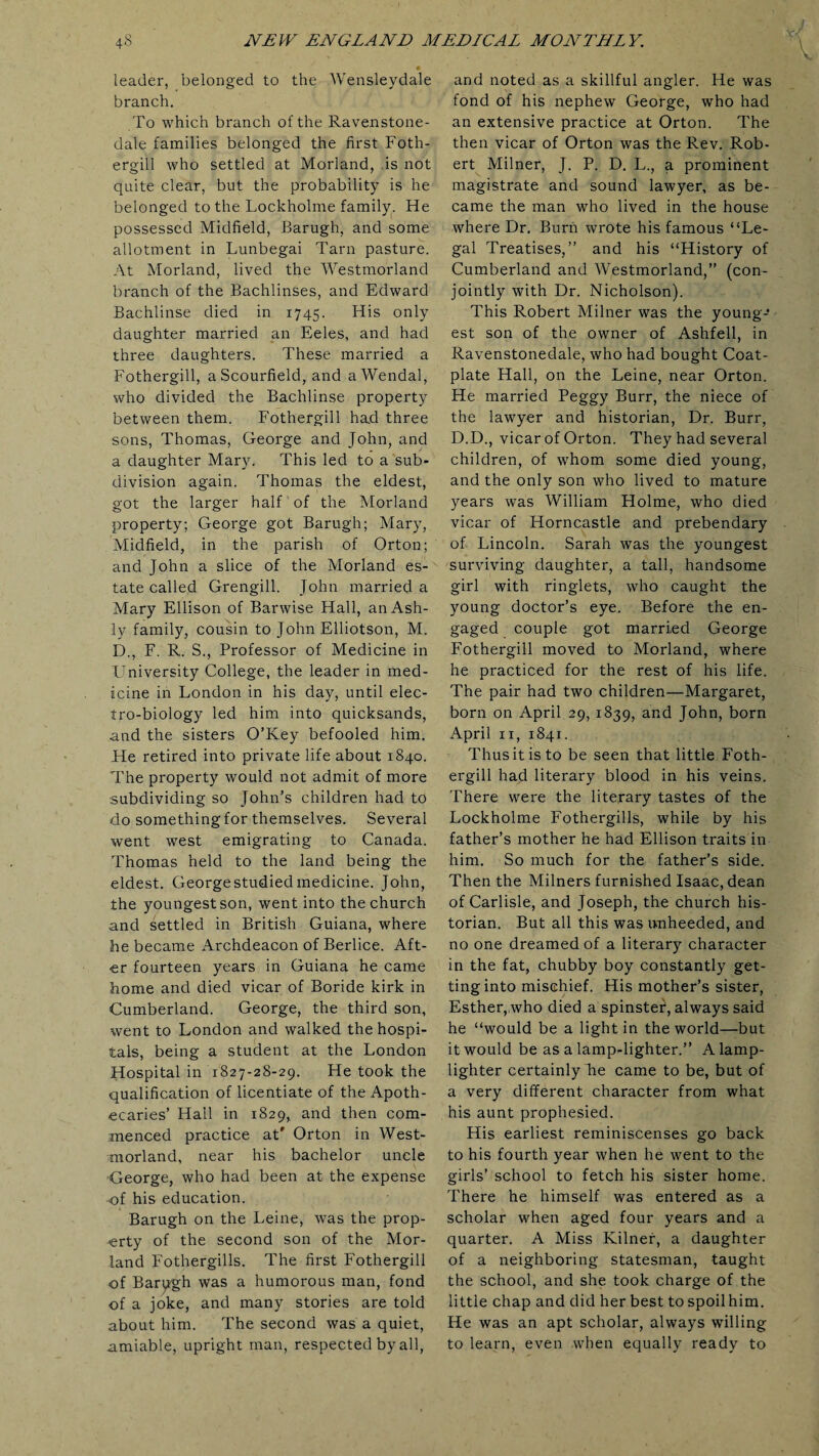 leader, belonged to the Wensleydale branch. To which branch of the Ravenstone- dale families belonged the first Foth- ergill who settled at Morland, is not quite clear, but the probability is he belonged to the Lockholme family. He possessed Midfield, Barugh, and some allotment in Lunbegai Tarn pasture. At Morland, lived the Westmorland branch of the Bachlinses, and Edward Bachlinse died in 1745. His only daughter married an Eeles, and had three daughters. These married a Fothergill, a Scourfield, and aWendal, who divided the Bachlinse property between them. Fothergill had three sons, Thomas, George and John, and a daughter Mary. This led to a sub¬ division again. Thomas the eldest, got the larger half of the Morland property; George got Barugh; Mary, Midfield, in the parish of Orton; and John a slice of the Morland es¬ tate called Grengill. John married a Mary Ellison of Barwise Hall, anAsh- ly family, cousin to John Elliotson, M. D., F. R. S., Professor of Medicine in University College, the leader in med¬ icine in London in his day, until elec¬ tro-biology led him into quicksands, and the sisters O’Key befooled him. He retired into private life about 1840. The property would not admit of more subdividing so John’s children had to do something for themselves. Several went west emigrating to Canada. Thomas held to the land being the eldest. George studied medicine. John, the youngest son, went into the church and Settled in British Guiana, where he became Archdeacon of Berlice. Aft¬ er fourteen years in Guiana he came home and died vicar of Boride kirk in Cumberland. George, the third son, went to London and walked the hospi¬ tals, being a student at the London Hospital in 1827-28-29. He took the qualification of licentiate of the Apoth¬ ecaries’ Hall in 1829, and then com¬ menced practice at' Orton in West¬ morland, near his bachelor uncle George, who had been at the expense of his education. Barugh on the Leine, was the prop¬ erty of the second son of the Mor¬ land Fothergills. The first Fothergill of Barpgh was a humorous man, fond of a joke, and many stories are told about him. The second was a quiet, amiable, upright man, respected by all, and noted as a skillful angler. He was fond of his nephew George, who had an extensive practice at Orton. The then vicar of Orton was the Rev. Rob¬ ert Milner, J. P. D. L., a prominent magistrate and sound lawyer, as be¬ came the man who lived in the house where Dr. Burn wrote his famous “Le¬ gal Treatises,” and his “History of Cumberland and Westmorland,” (con¬ jointly with Dr. Nicholson). This Robert Milner was the young-* est son of the owner of Ashfell, in Ravenstonedale, who had bought Coat- plate Hall, on the Leine, near Orton. He married Peggy Burr, the niece of the lawyer and historian, Dr. Burr, D.D., vicar of Orton. They had several children, of whom some died young, and the only son who lived to mature years was William Holme, who died vicar of Horncastle and prebendary of Lincoln. Sarah was the youngest surviving daughter, a tall, handsome girl with ringlets, who caught the young doctor’s eye. Before the en¬ gaged couple got married George Fothergill moved to Morland, where he practiced for the rest of his life. The pair had two children—Margaret, born on April 29, 1839, and John, born April 11, 1841. Thus it is to be seen that little Foth¬ ergill had literary blood in his veins. There were the literary tastes of the Lockholme Fothergills, while by his father’s mother he had Ellison traits in him. So much for the father’s side. Then the Milners furnished Isaac, dean of Carlisle, and Joseph, the church his¬ torian. But all this was unheeded, and no one dreamed of a literary character in the fat, chubby boy constantly get¬ ting into mischief. His mother’s sister, Esther,who died a spinster, always said he “would be a light in the world—but it would be as a lamp-lighter.” A lamp¬ lighter certainly lie came to be, but of a very different character from what his aunt prophesied. His earliest reminiscenses go back to his fourth year when he went to the girls’ school to fetch his sister home. There he himself was entered as a scholar when aged four years and a quarter. A Miss Kilner, a daughter of a neighboring statesman, taught the school, and she took charge of the little chap and did her best to spoil him. He was an apt scholar, always willing to learn, even when equally ready to