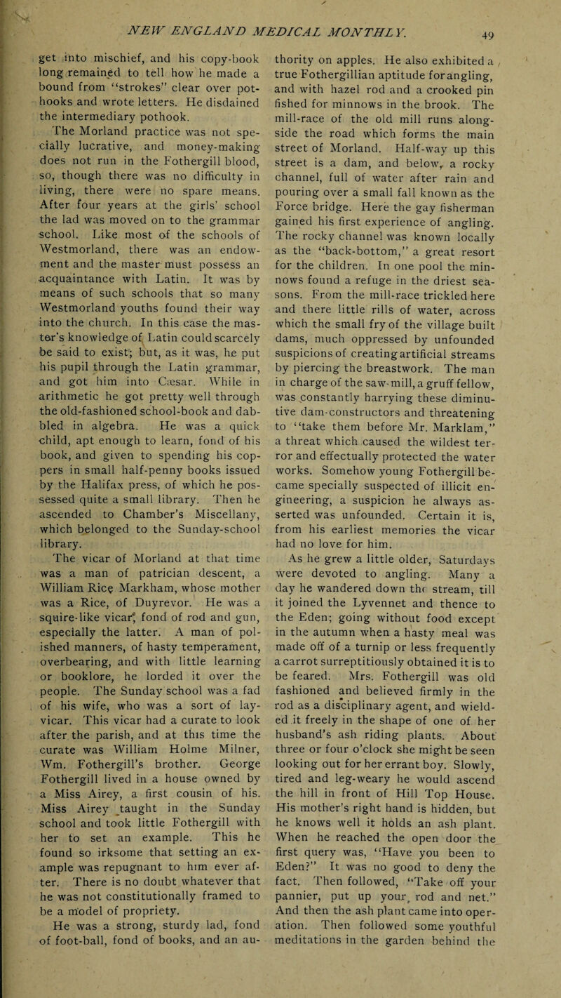 49 get into mischief, and his copy-book long remained to tell how he made a bound from “strokes” clear over pot¬ hooks and wrote letters. He disdained the intermediary pothook. The Morland practice was not spe¬ cially lucrative, and money-making does not run in the Fothergill blood, so, though there was no difficulty in living, there were no spare means. After four years at the girls’ school the lad was moved on to the grammar school. Like most of the schools of Westmorland, there was an endow¬ ment and the master must possess an acquaintance with Latin. It was by means of such schools that so many Westmorland youths found their way into the church. In this case the mas¬ ter's knowledge of Latin Could scarcely be said to exist'; but, as it was, he put his pupil through the Latin grammar, and got him into Ctesar. While in arithmetic he got pretty well through the old-fashioned school-book and dab¬ bled in algebra. He was a quick child, apt enough to learn, fond of his book, and given to spending his cop¬ pers in small half-penny books issued by the Halifax press, of which he pos¬ sessed quite a small library. Then he ascended to Chamber’s Miscellany, which belonged to the Sunday-school library. The vicar of Morland at that time was a man of patrician descent, a William Rice Markham, whose mother was a Rice, of Duyrevor. He was a squire-like vicar* fond of rod and gun, especially the latter. A man of pol¬ ished manners, of hasty temperament, overbearing, and with little learning or booklore, he lorded it over the people. The Sunday school was a fad of his wife, who was a sort of lay- vicar. This vicar had a curate to look after the parish, and at this time the curate was William Holme Milner, Wm. Fothergill’s brother. George Fothergill lived in a house owned by a Miss Airey, a first cousin of his. Miss Airey taught in the Sunday school and took little Fothergill with her to set an example. This he found so irksome that setting an ex¬ ample was repugnant to him ever af¬ ter. There is no doubt whatever that he was not constitutionally framed to be a model of propriety. He was a strong, sturdy lad, fond of foot-ball, fond of books, and an au¬ thority on apples. He also exhibited a , true Fothergillian aptitude forangling, and with hazel rod and a crooked pin fished for minnows in the brook. The mill-race of the old mill runs along¬ side the road which forms the main street of Morland. Half-way up this street is a dam, and belowf a rocky channel, full of water after rain and pouring over a small fall known as the Force bridge. Here the gay fisherman gained his first experience of angling. The rocky channel was known locally as the “back-bottom,” a great resort for the children. In one pool the min¬ nows found a refuge in the driest sea¬ sons. From the mill-race trickled here and there little rills of water, across which the small fry of the village built dams, much oppressed by unfounded suspicions of creating artificial streams by piercing the breastwork. The man in charge of the saw-mill, a gruff fellow, was constantly harrying these diminu¬ tive dam-constructors and threatening to “take them before Mr. Marklam,” a threat which caused the wildest ter¬ ror and effectually protected the water works. Somehow young Fothergill be¬ came specially suspected of illicit en¬ gineering, a suspicion he always as¬ serted was unfounded. Certain it is, from his earliest memories the vicar had no love for him. As he grew a little older, Saturdays were devoted to angling. Many a day he wandered down the stream, till it joined the Lyvennet and thence to the Eden; going without food except in the autumn when a hasty meal was made off of a turnip or less frequently a carrot surreptitiously obtained it is to be feared. Mrs. Fothergill was old fashioned and believed firmly in the rod as a disciplinary agent, and wield¬ ed it freely in the shape of one of her husband’s ash riding plants. About three or four o’clock she might be seen looking out for her errant boy. Slowly, tired and leg-weary he would ascend the hill in front of Hill Top House. His mother’s right hand is hidden, but he knows well it holds an ash plant. When he reached the open door the first query was, “Have you been to Eden?” It was no good to deny the fact. Then followed, “Take off your pannier, put up your, rod and net.” And then the ash plant came into oper¬ ation. Then followed some youthful meditations in the garden behind the