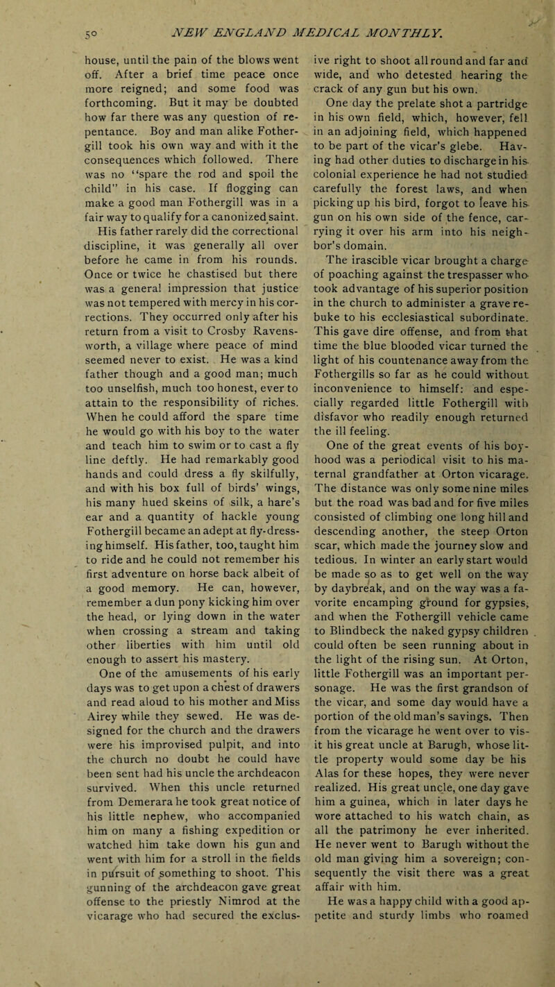 house, until the pain of the blows went off. After a brief time peace once more reigned; and some food was forthcoming. But it may be doubted how far there was any question of re¬ pentance. Boy and man alike Fother- gill took his own way and with it the consequences which followed. There was no “spare the rod and spoil the child” in his case. If flogging can make a good man Fothergill was in a fair way to qualify for a canonized saint. His father rarely did the correctional discipline, it was generally all over before he came in from his rounds. Once or twice he chastised but there was a general impression that justice was not tempered with mercy in his cor¬ rections. They occurred only after his return from a visit to Crosby Ravens- worth, a village where peace of mind seemed never to exist. He was a kind father though and a good man; much too unselfish, much too honest, ever to attain to the responsibility of riches. When he could afford the spare time he would go with his boy to the water and teach him to swim or to cast a fly line deftly. He had remarkably good hands and could dress a fly skilfully, and with his box full of birds’ wings, his many hued skeins of silk, a hare’s ear and a quantity of hackle young Fothergill became an adept at fly-dress¬ ing himself. His father, too, taught him to ride and he could not remember his first adventure on horse back albeit of a good memory. He can, however, remember a dun pony kicking him over the head, or lying down in the water when crossing a stream and taking other liberties with him until old enough to assert his mastery. One of the amusements of his early days was to get upon a chest of drawers and read aloud to his mother and Miss Airey while they sewed. He was de¬ signed for the church and the drawers were his improvised pulpit, and into the church no doubt he could have been sent had his uncle the archdeacon survived. When this uncle returned from Demerara he took great notice of his little nephew, who accompanied him on many a fishing expedition or watched him take down his gun and went with him for a stroll in the fields in pursuit of something to shoot. This gunning of the archdeacon gave great offense to the priestly Nimrod at the vicarage who had secured the exclus¬ ive right to shoot all round and far and wide, and who detested hearing the crack of any gun but his own. One day the prelate shot a partridge in his own field, which, however, fell in an adjoining field, which happened to be part of the vicar’s glebe. Hav¬ ing had other duties to discharge in his. colonial experience he had not studied carefully the forest laws, and when picking up his bird, forgot to leave his- gun on his own side of the fence, car¬ rying it over his arm into his neigh¬ bor’s domain. The irascible vicar brought a charge of poaching against the trespasser who took advantage of his superior position in the church to administer a grave re¬ buke to his ecclesiastical subordinate. This gave dire offense, and from that time the blue blooded vicar turned the light of his countenance away from the Fothergills so far as he could without inconvenience to himself: and espe¬ cially regarded little Fothergill with disfavor who readily enough returned the ill feeling. One of the great events of his boy¬ hood was a periodical visit to his ma¬ ternal grandfather at Orton vicarage. The distance was only some nine miles but the road was bad and for five miles consisted of climbing one long hill and descending another, the steep Orton scar, which made the journey slow and tedious. In winter an early start would be made so as to get well on the way by daybreak, and on the way was a fa¬ vorite encamping ground for gypsies, and when the Fothergill vehicle came to Blindbeck the naked gypsy children could often be seen running about in the light of the rising sun. At Orton, little Fothergill was an important per¬ sonage. He was the first grandson of the vicar, and some day would have a portion of the old man’s savings. Then from the vicarage he went over to vis¬ it his great uncle at Barugh, whose lit¬ tle property would some day be his Alas for these hopes, they were never realized. His great uncle, one day gave him a guinea, which in later days he wore attached to his watch chain, as all the patrimony he ever inherited. He never went to Barugh without the old man giving him a sovereign; con¬ sequently the visit there was a great affair with him. He was a happy child with a good ap¬ petite and sturdy limbs who roamed