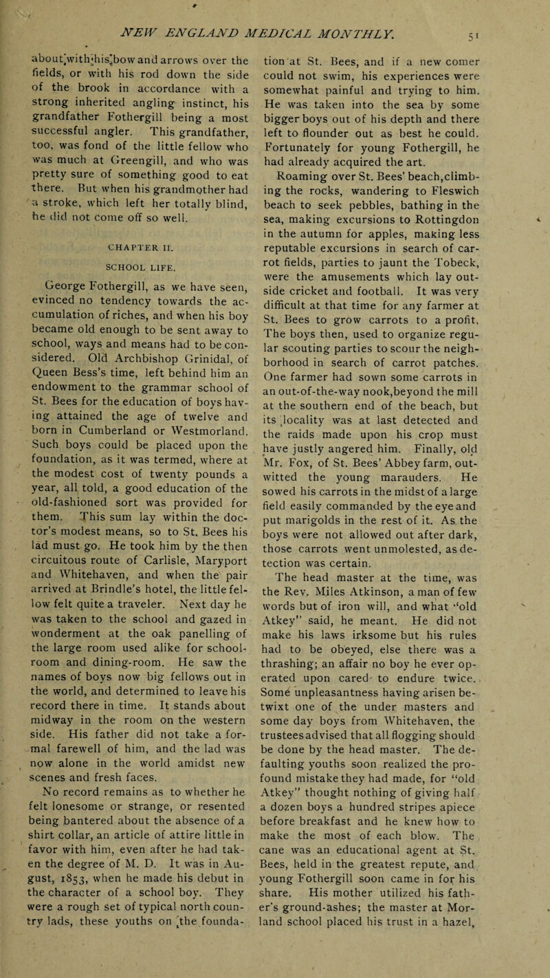 about^with'his’bow and arrows over the fields, or with his rod down the side of the brook in accordance with a strong inherited angling instinct, his grandfather Fothergill being a most successful angler. This grandfather, too, was fond of the little fellow who was much at Greengill, and who was pretty sure of something good to eat there. But when his grandmother had a stroke, which left her totally blind, he did not come off so well. CHAPTER II. SCHOOL LIFE. George Fothergill, as we have seen* evinced no tendency towards the ac¬ cumulation of riches, and when his boy became old enough to be sent away to school, ways and means had to be con¬ sidered. Old Archbishop Grinidal, of Queen Bess’s time, left behind him an endowment to the grammar school of St. Bees for the education of boys hav¬ ing attained the age of twelve and born in Cumberland or Westmorland. Such boys could be placed upon the foundation, as it was termed, where at the modest cost of twenty pounds a year, all told, a good education of the old-fashioned sort was provided for them. This sum lay within the doc¬ tor’s modest means, so to St. Bees his lad must go. He took him by the then circuitous route of Carlisle, Maryport and Whitehaven, and when the pair arrived at Brindle’s hotel, the little fel¬ low felt quite a traveler. Next day he was taken to the school and gazed in wonderment at the oak panelling of the large room used alike for school¬ room and dining-room. He saw the names of boys now big fellows out in the world, and determined to leave his record there in time. It stands about midway in the room on the western side. His father did not take a for¬ mal farewell of him, and the lad was now alone in the world amidst new scenes and fresh faces. No record remains as to whether he felt lonesome or strange, or resented being bantered about the absence of a shirt collar, an article of attire little in favor with him, even after he had tak¬ en the degree of M. D. It was in Au¬ gust, 1853, when he made his debut in the character of a school boy. They were a rough set of typical north coun¬ try lads, these youths on ^the founda¬ tion at St. Bees, and if a new comer could not swim, his experiences were somewhat painful and trying to him. He was taken into the sea by some bigger boys out of his depth and there left to flounder out as best he could. Fortunately for young Fothergill, he had already acquired the art. Roaming over St. Bees’ beach,climb¬ ing the rocks, wandering to Fleswich beach to seek pebbles, bathing in the sea, making excursions to Rottingdon in the autumn for apples, making less reputable excursions in search of car¬ rot fields, parties to jaunt the Tobeck, were the amusements which lay out¬ side cricket and football. It was very difficult at that time for any farmer at St. Bees to grow carrots to a profit. The boys then, used to organize regu¬ lar scouting parties to scour the neigh¬ borhood in search of carrot patches. One farmer had sown some carrots in an out-of-the-way nook,beyond the mill at the southern end of the beach, but its locality was at last detected and the raids made upon his crop must have justly angered him. Finally, old Mr. Fox, of St. Bees’Abbey farm, out¬ witted the young marauders. He sowed his carrots in the midst of a large field easily commanded by the eye and put marigolds in the rest of it. As the boys were not allowed out after dark, those carrots went unmolested, as de¬ tection was certain. The head master at the time, was the Rev. Miles Atkinson, a man of few words but of iron will, and what ‘‘old Atkey” said, he meant. He did not make his laws irksome but his rules had to be obeyed, else there was a thrashing; an affair no boy he ever op¬ erated upon cared- to endure twice. Some unpleasantness having arisen be¬ twixt one of the under masters and some day boys from Whitehaven, the trusteesadvised that all flogging should be done by the head master. The de¬ faulting youths soon realized the pro¬ found mistake they had made, for “old Atkey” thought nothing of giving half a dozen boys a hundred stripes apiece before breakfast and he knew how to make the most of each blow. The cane was an educational agent at St. Bees, held in the greatest repute, and young Fothergill soon came in for his share. His mother utilized his fath¬ er’s ground-ashes; the master at Mor- land school placed his trust in a hazel.