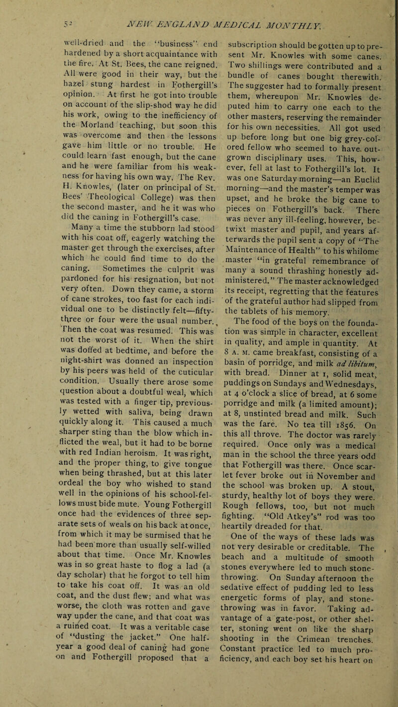 well-dried and the “business”- end hardened by a short acquaintance with the fire. At St. Bees, the cane reigned. All were good in their way, but the hazel stung hardest in I'othergill’s opinion. At first he got into trouble on account of the slip-shod way he did his work, owing to the inefficiency of the Morland teaching, but soon this was overcome and then the lessons gave him little or no trouble. He could learn fast enough, but the cane and he were familiar from his weak¬ ness for having his own way, The Rev. H. Knowles, (later on principal of St. Bees’ Theological College) was then the second master, and he it was who did the Caning in Fothergill’s case. Many a time the stubborn lad stood with his coat off, eagerly watching the master get through the exercises, after which he could find time to do the caning. Sometimes the culprit was pardoned for his resignation, but not very often. Down they came, a storm of cane strokes, too fast for each indi¬ vidual one to be distinctly felt—fifty- three or four were the usual number.. Then the coat was resumed. This was not the worst of it. When the shirt was doffed at bedtime, and before the night-shirt was donned an inspection by his peers was held of the cuticular condition. Usually there arose some question about a doubtful weal, which was tested with a finger tip, previous¬ ly wetted with saliva, being drawn quickly along it. This caused a much sharper sting than the blow which in¬ flicted the weal, but it had to be borne with red Indian heroism. It was right, and the proper thing, to give tongue when being thrashed, but at this later ordeal the boy who wished to stand well in the opinions of his school-fel¬ lows must bide mute. Young Fothergill once had the evidences of three sep¬ arate sets of weals on his back at once, from which it may be surmised that he had been more than usually self-willed about that time. Once Mr. Knowles was in so great haste to flog a lad (a day scholar) that he forgot to tell him to take his coat off. It was an old coat, and the dust flew; and what was worse, the cloth was rotten and gave way upder the cane, and that coat was a ruined coat. It was a veritable case of “dusting the jacket.” One half- year a good deal of caning had gone on and Fothergill proposed that a subscription should be gotten up to pre¬ sent Mr. Knowles with some canes. Two shillings were contributed and a bundle of canes bought therewith. The suggester had to formally present them, whereupon Mr. Knowles de¬ puted him to carry one each to the other masters, reserving the remainder for his own necessities. All got used up before long but one big grey-col¬ ored fellow who seemed to have, out¬ grown disciplinary uses. This, how¬ ever, fell at last to Fothergill’s lot. It was one Saturday morning—an Euclid morning—and the master’s temper was upset, and he broke the big cane to pieces on Fothergill’s back. There was never any iil-feeling, however, be¬ twixt master and pupil, and years af¬ terwards the pupil sent a copy of ‘‘The Maintenance of Health” to his whilome master “in grateful remembrance of many a sound thrashing honestly ad¬ ministered.” The master acknowledged its receipt, regretting that the features of the grateful author had slipped from the tablets of his memory. The food of the boys on the founda¬ tion was simple in character, excellent in quality, and ample in quantity. At 8 a. m. came breakfast, consisting of a basin of porridge, and milk ad libitum, with bread. Dinner at i, solid meat, puddings on Sundays and Wednesdays, at 4 o clock a slice of bread, at 6 some porridge and milk (a limited amount); at 8, unstinted bread and milk. Such was the fare. No tea till 1856. On this all throve. The doctor was rarely required. Once only was a medicai man in the school the three years odd that Fothergill was there. Once scar¬ let fever broke out in November and the school was broken up. A stout, sturdy, healthy lot of boys they were. Rough fellows, too, but not much fighting. “Old Atkey’s” rod was too heartily dreaded for that. One of the ways of these lads was not very desirable or creditable. The beach and a multitude of smooth stones everywhere led to much stone¬ throwing. On Sunday afternoon the sedative effect of pudding led to less energetic forms of play, and stone¬ throwing was in favor. Taking ad¬ vantage of a gate-post, or other shel¬ ter, stoning went on like the sharp shooting in the Crimean trenches. Constant practice led to much pro¬ ficiency, and each boy set his heart on