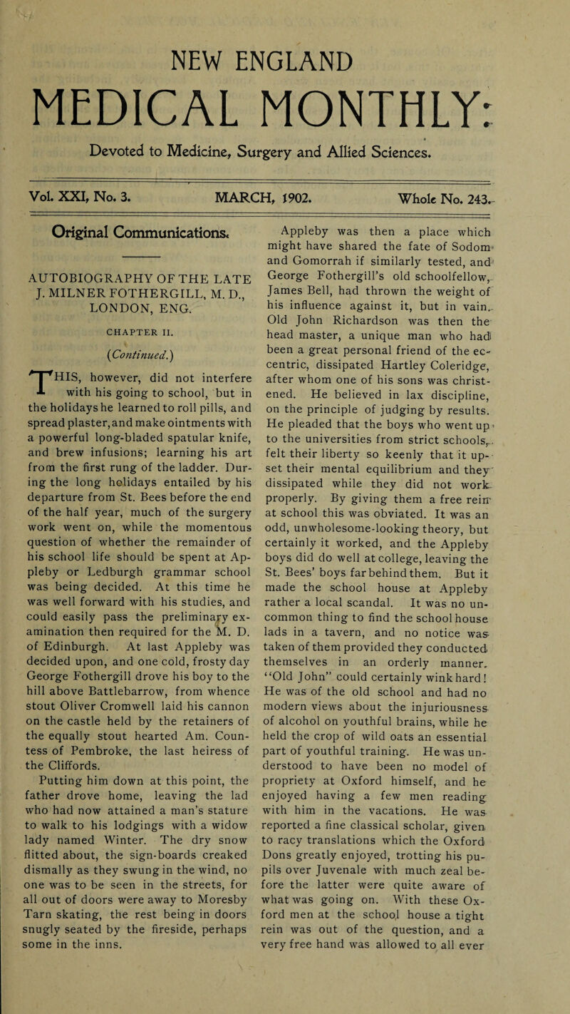 NEW ENGLAND MEDICAL MONTHLY: Devoted to Medicine, Surgery and Allied Sciences. Vol. XXI, No. 3. MARCH, 1902. Whole No. 243. Original Communications* AUTOBIOGRAPHY OF THE LATE J. MILNER FOTHERGILL, M. D., LONDON, ENG. CHAPTER II. (Continued.) THIS, however, did not interfere with his going to school, but in the holidays he learned to roll pills, and spread plaster,and make ointments with a powerful long-bladed spatular knife, and brew infusions; learning his art from the first rung of the ladder. Dur¬ ing the long holidays entailed by his departure from St. Bees before the end of the half year, much of the surgery work went on, while the momentous question of whether the remainder of his school life should be spent at Ap¬ pleby or Ledburgh grammar school was being decided. At this time he was well forward with his studies, and could easily pass the preliminary ex¬ amination then required for the M. D. of Edinburgh. At last Appleby was decided upon, and one cold, frosty day George Fothergill drove his boy to the hill above Battlebarrow, from whence stout Oliver Cromwell laid his cannon on the castle held by the retainers of the equally stout hearted Am. Coun¬ tess of Pembroke, the last heiress of the Cliffords. Putting him down at this point, the father drove home, leaving the lad who had now attained a man’s stature to walk to his lodgings with a widow lady named Winter. The dry snow flitted about, the sign-boards creaked dismally as they swung in the wind, no one was to be seen in the streets, for all out of doors were away to Moresby Tarn skating, the rest being in doors snugly seated by the fireside, perhaps some in the inns. Appleby was then a place which might have shared the fate of Sodom> and Gomorrah if similarly tested, and George Fothergill’s old schoolfellow, James Bell, had thrown the weight of his influence against it, but in vain.. Old John Richardson was then the head master, a unique man who had! been a great personal friend of the ec¬ centric, dissipated Hartley Coleridge, after whom one of his sons was christ¬ ened. He believed in lax discipline, on the principle of judging by results. He pleaded that the boys who went up- to the universities from strict schools,,., felt their liberty so keenly that it up¬ set their mental equilibrium and they ' dissipated while they did not work properly. By giving them a free rein’ at school this was obviated. It was an odd, unwholesome-looking theory, but certainly it worked, and the Appleby boys did do well at college, leaving the St. Bees’boys far behind them. But it made the school house at Appleby rather a local scandal. It was no un¬ common thing to find the school house lads in a tavern, and no notice was taken of them provided they conducted themselves in an orderly manner, “Old John” could certainly wink hard! He was of the old school and had no modern views about the injuriousness of alcohol on youthful brains, while he held the crop of wild oats an essential part of youthful training. He was un¬ derstood to have been no model of propriety at Oxford himself, and he enjoyed having a few men reading with him in the vacations. He was reported a fine classical scholar, given, to racy translations which the Oxford Dons greatly enjoyed, trotting his pu¬ pils over Juvenale with much zeal be¬ fore the latter were quite aware of what was going on. With these Ox¬ ford men at the schoo,l house a tight rein was out of the question, and a very free hand was allowed to all ever