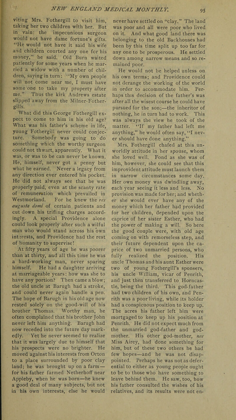 viting Mrs. Fothergill to visit him, taking her two children with her. But in vain: the impecunious surgeon would not have dame fortune’s gifts. “He would not have it said his wife and children courted any one for his money,” he said. Old Burn waited patiently for some years when he mar¬ ried a widow with a number of chil¬ dren, saying in turn: “My own people will not come near me, I must have some one to take my property after me.” Thus the kirk Andrews estate slipped away from the Milner-Fother- gills. What did this George Fothergill ex¬ pect to come to him in his old age? What was his father’s scheme in life, young Fothergill never could conjec¬ ture. Somebody was going to do something which the worthy surgeon could not thwart, apparently. What it was, or was to be can never be known. He, himself, never got a penny but what he earned. Never a legacy from any direction ever entered his pocket. He did not always see that he was properly paid, even at the scanty rate of remuneration which prevailed in Westmorland. For he knew the res augusta domi of certain patients and cut down his trifling charges accord¬ ingly. A special Providence alone could look properly after such a wilful man who would stand across his own interests, and Providence had the rest of humanity to supervise! At fifty years of age he was poorer than at thirty, and all this time he was a hard-working man, never sparing himself. He had a daughter arriving at marriageable years: how was she to have any portion? Then came a blow; the old uncle at Barugh had a stroke, and could never again handle a pen. The hope of Barugh in his old age now rested solely on the good-will of his brother Thomas. Worthy man, he often complained that his brother John never left him anything. Barugh had now receded into the future day mark¬ edly. Yet he never seemed to realize that it was largely due to himself that his prospects were no brighter. He moved against his interests from Orton to a place surrounded by poor clay land; he was brought up on a farm — for his father farmed Netherhoff near Appleby, when he was born—he knew a good deal of many subjects, but not in his own interests, else he would never have settled on “clay. ” The land was poor and all were poor who lived on it. And what good land there was belonging to the old Backhouses had been by this time split up too far for any one to be prosperous. He settled down among narrow means and so re¬ mained poor. He would not be helped unless on his own terms; and Providence could not derange the working of the world in order to accommodate him. Per¬ haps this decision of the father’s was after all the wisest course he could have pursued for the son;—the inheritor of nothing, he in turn had to work. This was always the view he took of the matter. “If my father had left me anything,” he would often say, “I nev¬ er should have done anything.” Mrs. Fothergill chafed at this un¬ worldly attitude in her spouse, whom she loved well. Fond as she was of him, however, she could see that this improvident attitude must launch them in narrow circumstances some day. Her own money was dwindling away, each year seeing it less and less. No provision was made for her; and wheth¬ er she would ever have any of the money which her father had provided for her children, depended upon the caprice of her sister Esther, who had the power of making a will. So here the good couple were, with old age coming on with remorseless step, and their future dependent upon the ca¬ price of two unmarried persons, who fully realized the position. His uncle Thomas and his aunt Esther were two of young Fothergill’s sponsers, his uncle William, vicar of Penrith, and just then transferred to Horncas- tle, being the third. This god-father had two children of his own, and Pen¬ rith was a poor living, while its holder had a conspicuous position to keep up. The acres his father left him were mortgaged to keep up his position at Penrith. He did not expect much from the unmarried god-father and god¬ mother. His other god-mother, nee Miss Airey, had done something for him, but of these two others he had few hopes—and he was not disap¬ pointed. Perhaps he was not as defer¬ ential to either as young people ought to be to those who have something to leave behind them. He saw, too, how his father consulted the wishes of his relatives, and its results were not en-