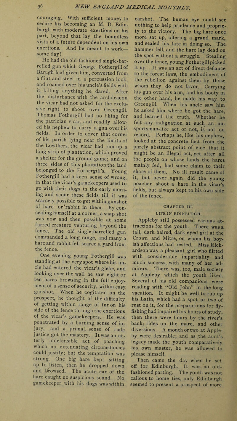 couraging. With sufficient money to secure his becoming an M. D. Edin¬ burgh with moderate exertions on his part, beyond that lay the boundless vista of a future dependent on his own exertions. And he meant to work— some day! He had the old-fashioned single-bar¬ relled gun which George Fothergillof Barugh had given him, converted from a flint and steel in a percussion lock, and roamed over his uncle’s fields with it, killing anything he dared. After the disturbance with the archdeacon the vicar had not asked for the exclu¬ sive right to shoot over Greengill. Thomas Fothergill had no liking for the patrician vicar, and readily allow¬ ed his nephew to carry a gun over his fields. In order to cover that corner of his parish lying near the limits of the Lowthers, the vicar had run up a long strip of plantation, which proved a shelter for the ground game; and on three sides of this plantation the land belonged to the Fothergill’s. Young Fothergill had a keen sense of wrong, in that the vicar’s gamekeepers used to go with their dogs in the early morn¬ ing and scour these fields till it was scarcely possible to get within gunshot of hare or'rabbit in them. By con¬ cealing himself at a corner, a snap shot was now and then possible at some furred creature venturing beyond the fence. The old single-barrelled gun commanded a long range, and many a hare and rabbit fell scarce a yard from the fence. One evening young Fothergill was standing at the very spot where his un¬ cle had entered the vicar’s glebe, and looking over the wall he saw eight or ten hares browsing in the full enjoy¬ ment of a sense of security, within easy gunshot. When he cogitated on the prospect, he thought of the difficulty of getting within range of fur on his side of the fence through the exertions of the vicar s gamekeepers. He was penetrated by a burning sense of in¬ jury, and a primal sense of rude justice got the mastery. It was an ut¬ terly indefensible act of poaching which no extenuating circumstances could justify; but the temptation was strong. One big hare kept sitting up to listen, then he dropped down and browsed. The acute ear of the hare caught no suspicious sound. No gamekeeper with his dogs was within earshot. The human eye could see nothing to help prudence and proprie¬ ty to the victory. The big hare once more sat up, offering a grand mark, and sealed his fate in doing so. The hammer fell, and the hare lay dead on the spot without a struggle. Stealing over the fence, young Fothergill picked it up. It was an act of direct defiance to the forest laws, the embodiment of the rebellion against them by those whom they do not favor. Carrying his gun over his arm, and his booty in the other hand, he made his way to Greengill. When his uncle saw him he asked him where he got the hare, and learned the truth. Whether he felt any indignation at such an un¬ sportsman-like act or not, is not on record. Perhaps he, like his nephew, looked at the concrete fact from the purely abstract point of vice that it might be an illegal act, yet after all the people on whose lands the hares mainly fed, had some claim to their share of them. No ill result came of it, but never again did the young poacher shoot a hare in the vicar’s fields, but always kept to his own side of the fence. CHAPTER III. LIFE IN EDINBURGH. Appleby still possessed various at¬ tractions for the youth. There was a tall, dark haired, dark eyed girl at the Crown and Mitre, on whom his boy¬ ish affections had rested. Miss Rich¬ ardson was a pleasant girl who flirted with considerable impartiality and much success, with many of her ad¬ mirers. There was, too, male society at Appleby which the youth liked. Several of his old companions were reading with “Old John” in the long vacation. It might be well to rub up his Latin, which had a spot or two of rust on it, for the preparations for fly¬ fishing had impaired his hours of study; then there were hours by the river’s bank; rides on the mare, and other diversions. A month or two at Apple¬ by were desirable; and as the aunt’s legacy made the youth comparatively his own master, he was allowed to please himself. Then came the day when he set off for Edinburgh. It was no old- fashioned parting. The youth was not callous to home ties, only Edinburgh seemed to present a prospect of more