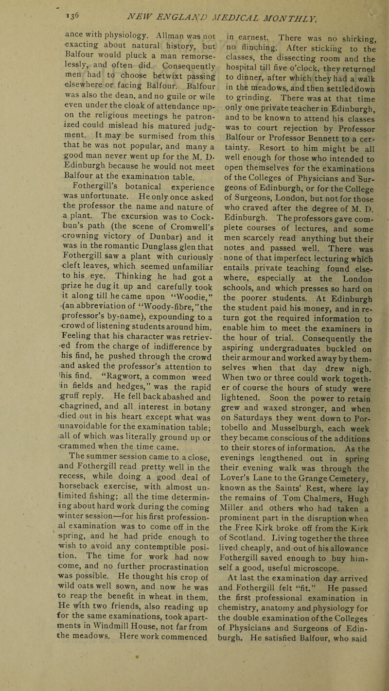 ance with physiology. Allman was not exacting about natural history, but Balfour would pluck a man remorse¬ lessly, and often did. Consequently men had to choose betwixt passing elsewhere or facing Balfour. Balfour was also the dean, and no guile or wile even under the cloak of attendance up¬ on the religious meetings he patron¬ ized could mislead his matured judg¬ ment. It may be surmised from this that he was not popular, and many a good man never went up for the M. D- Edinburgh because he would not meet Balfour at the examination table. Fothergill’s botanical experience was unfortunate. He only once asked ~the professor the name and nature of a plant. The excursion was to Cock- bun’s path (the scene of Cromwell’s •crowning victory of Dunbar) and it was in the romantic Dunglass glen that Fothergill saw a plant with curiously ■cleft leaves, which seemed unfamiliar to his eye. Thinking he had got a prize he dug it up and carefully took it along till he came upon “Woodie,” ‘(an abbreviation of “Woody-fibre,”the professor’s by-name), expounding to a ■crowd of listening students around him. Feeling that his character was retriev¬ ed from the charge of indifference by his find, he pushed through the crowd and asked the professor’s attention to fhis find. “Ragwort, a common weed ;in fields and hedges,” was the rapid gruff reply. He fell back abashed and chagrined, and all interest in botany 'died out in his heart except what was ’unavoidable for the examination table; all of which was literally ground up or •crammed when the time came. The summer session came to a close, and Fothergill read pretty well in the recess, while doing a good deal of horseback exercise, with almost un¬ limited fishing; all the time determin¬ ing about hard work during the coming •winter session—for his first profession¬ al examination was to come off in the spring, and he had pride enough to wish to avoid any contemptible posi¬ tion. The time for work had now come, and no further procrastination was possible. He thought his crop of wild oats well sown, and now he was to reap the benefit in wheat in them. He ydth two friends, also reading up for the same examinations, took apart¬ ments in Windmill House, not far from the meadows. Here work commenced in earnest. There was no shirking, no flinching. After sticking to the classes, the dissecting room and the hospital till five o’clock, they returned to dinner, after which they had a walk in the meadows, and then settled down to grinding. There was at that time only one private teacher in Edinburgh, and to be known to attend his classes was to court rejection by Professor Balfour or Professor Bennett to a cer¬ tainty. Resort to him might be all well enough for those who intended to open themselves for the examinations of the Colleges of Physicians and Sur¬ geons of Edinburgh, or for the College of Surgeons, Fondon, but not for those who craved after the degree of M. D. Edinburgh. The professors gave com¬ plete courses of lectures, and some men scarcely read anything but their notes and passed well. There was none of that imperfect lecturing which entails private teaching found else¬ where, especially at the Fondon schools, and which presses so hard on the poorer students. At Edinburgh the student paid his money, and in re¬ turn got the required information to enable him to meet the examiners in the hour of trial. Consequently the aspiring undergraduates buckled on their armour and worked away by them¬ selves when that day drew nigh. When two or three could work togeth¬ er of course the hours of study were lightened. Soon the power to retain grew and waxed stronger, and when on Saturdays they went down to Por- tobello and Musselburgh, each week they became conscious of the additions to their stores of information. As the evenings lengthened out in spring their evening walk was through the Dover’s Fane to the Grange Cemetery, known as the Saints’ Rest, where lay the remains of Tom Chalmers, Hugh Miller and others who had taken a prominent part in the disruption when the Free Kirk broke off from the Kirk of Scotland. Diving together the three lived cheaply, and out of his allowance Fothergill saved enough to buy him¬ self a good, useful microscope. At last the examination day arrived and Fothergill felt “fit.” He passed the first professional examination in chemistry, anatomy and physiology for the double examination of the Colleges of Physicians and Surgeons of Edin¬ burgh. He satisfied Balfour, who said