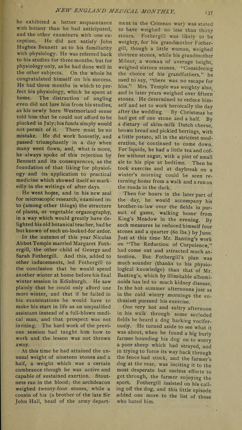 i37 he exhibited a better acquaintance with botany than he had anticipated, and the other examiners with one ex¬ ception. He did not satisfy John Hughes Bennett as to his familiarity with physiology. He was referred back to his studies for three months, but for physiology only, as he had done well in the other subjects. On the whole he congratulated himself on his success. He had three months in which to per¬ fect his physiology, which he spent at home. The distraction of angling even did not lure him from his studies, as his newly born Westmorland sense told him that he could not afford to be plucked in July; his funds simply would not permit of it. There must be no mistake. He did work honestly, and passed triumphantly in a day when many went down, and, what is more, he always spoke of this rejection by Bennett and its consequences, as the foundation of that liking for physiol¬ ogy and its application to practical medicine which showed itself so mark¬ edly in the writings of after days. He went hope, and in his new zeal for microscopic research, examined in¬ to (among other things) the structure of plants, or vegetable organography, in a way which would greatly have de¬ lighted his old botanical teacher, had he but known of such un-looked-for ardor. In the autumn of this year Nicolas Abbot Temple married Margaret Foth- ergill, the other child of George and Sarah Fothergill. And this, added to other inducements, led Fothergill to the conclusion that he would spend another winter at home before his final winter session in Edinburgh. He saw plainly that he could only afford one more winter, and that if he failed in his examinations he would have to make his start in life as an unqualified assistant instead of a full-blown medi¬ cal man, and that prospect was not inviting. The hard work of the previ¬ ous session had taught him how to work and the lesson was not thrown away. At this time he had attained the un¬ usual weight of nineteen stones and a half, a weight which was a certain cumbrance though he was active and capable of sustained exertion. Stout¬ ness ran in the blood; the archdeacon weighed twenty-four stones, while a cousin of his (a brother of the late Sir John Hall, head of the army depart¬ ment in the Crimean war) was stated to have weighed no less than thirty stones. Fothergill was likely to be weighty, for his grandmother Fother¬ gill, though a little woman, weighed thirteen stones, while his grandmother Milner, a woman of average height, weighed sixteen stones. “Considering the choice of his grandfathers,” he used to say, “there was no escape for him.” Mrs. Temple was weighty also, and in later years weighed over fifteen stones. He determined to reduce him¬ self and set to work heroically the day after the wedding. By Christmas he had got off one stone and a half. By a dietary of skim-milk Dutch cheese, brown bread and pickled herrings, with a little potato, all in the strictest mod¬ eration, he continued to come down. For liquids, he had a little tea and cof¬ fee without sugar, with a pint of small ale to his pipe at bedtime. Then he took exercise and at daybreak on a winter’s morning could be seen re¬ turning home from a walk and a run on the roads in the dark. Then for hours in the later part of the day, he would accompany his brother-in-law over the fields in pur¬ suit of game, walking home from King’s Meadow in the evening. By such measures he reduced himself four stones and a quarter (60 lbs.) by June. Just at this time Mr. Banting’s work on “The Reduction of Corpulence,” had come out and attracted much at¬ tention. But Fothergill’s plan was much sounder (thanks to his physio¬ logical knowledge) than that of Mr. Banting’s, which by illimitable albumi¬ noids has led to much kidney disease. In the hot summer afternoons just as in the cold wintry mornings the en¬ thusiast pursued his exercise. One very hot and sultry afternoon in his walk through some secluded fields he heard a dog barking vocifer¬ ously. He turned aside to see what it was about, when he found a big burly farmer hounding his dog on to worry a poor sheep which had strayed, and in trying to force its way back through the fence had stuck, and the farmer’s dog at the rear, was inciting it to the most desperate but useless efforts to get through, the farmer enjoying the sport. Fothergill insisted on his call- ing off the dog, and this little episode added one more to the list of those who hated him.