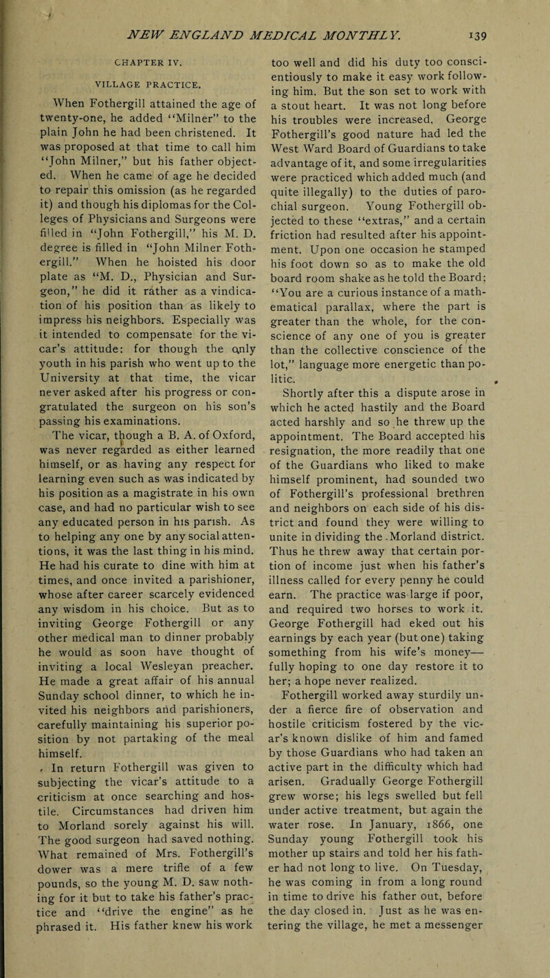 CHAPTER IV. VILLAGE PRACTICE. When Fothergill attained the age of twenty-one, he added “Milner” to the plain John he had been christened. It was proposed at that time to call him “John Milner,” but his father object¬ ed. When he came of age he decided to repair this omission (as he regarded it) and though his diplomas for the Col¬ leges of Physicians and Surgeons were filled in “John Fothergill,” his M. D. degree is filled in “John Milner Foth¬ ergill.” When he hoisted his door plate as “M. D., Physician and Sur¬ geon,” he did it rather as a vindica¬ tion of his position than as likely to impress his neighbors. Especially was it intended to compensate for the vi¬ car’s attitude: for though the c\nly youth in his parish who went up to the University at that time, the vicar never asked after his progress or con¬ gratulated the surgeon on his son’s passing his examinations. The vicar, though a B. A. of Oxford, was never regarded as either learned himself, or as having any respect for learning even such as was indicated by his position as a magistrate in his own case, and had no particular wish to see any educated person in his parish. As to helping any one by any social atten¬ tions, it was the last thing in his mind. He had his curate to dine with him at times, and once invited a parishioner, whose after career scarcely evidenced any wisdom in his choice. But as to inviting George Fothergill or any other medical man to dinner probably he would as soon have thought of inviting a local Wesleyan preacher. He made a great affair of his annual Sunday school dinner, to which he in¬ vited his neighbors arid parishioners, carefully maintaining his superior po¬ sition by not partaking of the meal himself. , In return Fothergill was given to subjecting the vicar’s attitude to a criticism at once searching and hos¬ tile. Circumstances had driven him to Morland sorely against his will. The good surgeon had saved nothing. What remained of Mrs. Fothergill’s dower was a mere trifle of a few pounds, so the young M. D. saw noth¬ ing for it but to take his father’s prac¬ tice and “drive the engine” as he phrased it. His father knew his work too well and did his duty too consci¬ entiously to make it easy work follow¬ ing him. But the son set to work with a stout heart. It was not long before his troubles were increased, George Fothergill’s good nature had led the West Ward Board of Guardians to take advantage of it, and some irregularities were practiced which added much (and quite illegally) to the duties of paro¬ chial surgeon. Young Fothergill ob¬ jected to these “extras,” and a certain friction had resulted after his appoint¬ ment. Upon one occasion he stamped his foot down so as to make the old board room shake as he told the Board: “You are a curious instance of a math¬ ematical parallax, where the part is greater than the whole, for the con¬ science of any one of you is greater than the collective conscience of the lot,” language more energetic than po¬ litic. Shortly after this a dispute arose in which he acted hastily and the Board acted harshly and so he threw up the appointment. The Board accepted his resignation, the more readily that one of the Guardians who liked to make himself prominent, had sounded two of Fothergill’s professional brethren and neighbors on each side of his dis¬ trict and found they were willing to unite in dividing the .Morland district. Thus he threw away that certain por¬ tion of income just when his father’s illness called for every penny he could earn. The practice was large if poor, and required two horses to work it. George Fothergill had eked out his earnings by each year (but one) taking something from his wife’s money— fully hoping to one day restore it to her; a hope never realized. Fothergill worked away sturdily un¬ der a fierce fire of observation and hostile criticism fostered by the vic¬ ar’s known dislike of him and famed by those Guardians who had taken an active part in the difficulty which had arisen. Gradually George Fothergill grew worse; his legs swelled but fell under active treatment, but again the water rose. In January, 1866, one Sunday young Fothergill took his mother up stairs and told her his fath¬ er had not long to live. On Tuesday, he was coming in from a long round in time to drive his father out, before the day closed in. Just as he was en¬ tering the village, he met a messenger