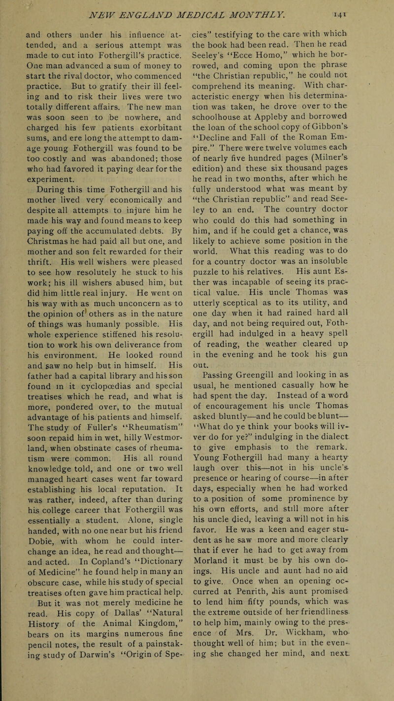 and others under his influence at¬ tended, and a serious attempt was made to cut into Fothergill’s practice. One man advanced a sum of money to start the rival doctor, who commenced practice. But to gratify their ill feel¬ ing and to risk their lives were two totally different affairs. The new man was soon seen to be nowhere, and charged his few patients exorbitant sums, and ere long the attempt to dam¬ age young Fothergill was found to be too costly and was abandoned; those who had favored it paying dear for the experiment. During this time Fothergill and his mother lived very economically and despite all attempts to injure him he made his way and found means to keep paying off the accumulated debts. By Christmas he had paid all but one, and mother and son felt rewarded for their thrift. His well wishers were pleased to see how resolutely he stuck to his work; his ill wishers abused him, but did him little real injury. He went on his way with as much unconcern as to the opinion of1 others as in the nature of things was humanly possible. His whole experience stiffened his resolu¬ tion to work his own deliverance from his environment. He looked round and saw no help but in himself. His father had a capital library and his son found in it cyclopcedias and special treatises which he read, and what is more, pondered over, to the mutual advantage of his patients and himself. The study of Fuller’s “Rheumatism” soon repaid him in wet, hilly Westmor¬ land, when obstinate cases of rheuma¬ tism were common. His all round knowledge told, and one or two well managed heart cases went far toward establishing his local reputation. It was rather, indeed, after than during his college career that Fothergill was essentially a student. Alone, single handed, with no one near but his friend Dobie, with whom he could inter¬ change an idea, he read and thought— and acted. In Copland’s “Dictionary of Medicine” he found help in many an obscure case, while his study of special treatises often gave him practical help. But it was not merely medicine he read. His copy of Dallas’ “Natural History of the Animal Kingdom,” bears on its margins numerous fine pencil notes, the result of a painstak¬ ing study of Darwin’s “Origin of Spe- cies” testifying to the care with which the book had been read. Then he read Seeley’s “Ecce Homo,” which he bor¬ rowed, and coming upon the phrase “the Christian republic,” he could not comprehend its meaning. With char¬ acteristic energy when his determina¬ tion was taken, he drove over to the schoolhouse at Appleby and borrowed the loan of the school copy of Gibbon’s “Decline and Fall of the Roman Em¬ pire.” There were twelve volumes each of nearly five hundred pages (Milner’s edition) and these six thousand pages he read in two months, after which he fully understood what was meant by “the Christian republic” and read See¬ ley to an end. The country doctor who could do this had something in him, and if he could get a chance, was likely to achieve some position in the world. What this reading was to do for a country doctor was an insoluble puzzle to his relatives. His aunt Es¬ ther was incapable of seeing its prac¬ tical value. His uncle Thomas was utterly sceptical as to its utility, and one day when it had rained hard all day, and not being required out, Foth¬ ergill had indulged in a heavy spell of reading, the weather cleared up in the evening and he took his gun out. Passing Greengill and looking in as usual, he mentioned casually how he had spent the day. Instead of a word of encouragement his uncle Thomas asked bluntly—and he could be blunt— “What do ye think your books will iv- ver do for ye?” indulging in the dialect to give emphasis to the remark. Young Fothergill had many a hearty- laugh over this—not in his uncle's presence or hearing of course—in after days, especially when he had worked to a position of some prominence by his own efforts, and stdl more after his uncle died, leaving a will not in his favor. He was a keen and eager stu¬ dent as he saw more and more clearly that if ever he had to get away from Morland it must be by his own do¬ ings. His uncle and aunt had no aid to give. Once when an opening oc¬ curred at Penrith, .his aunt promised to lend him fifty pounds, which was the extreme outside of her friendliness to help him, mainly owing to the pres¬ ence of Mrs. Dr. Wickham, who thought well of him; but in the even¬ ing she changed her mind, and next