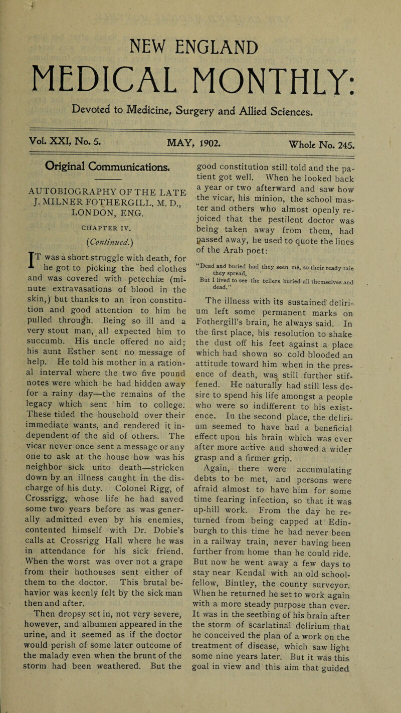 NEW ENGLAND MEDICAL MONTHLY: Devoted to Medicine, Surgery and Allied Sciences. Vol. XXI, No. 5. i MAY, 1902. Whole No. 245. Original Communications. AUTOBIOGRAPHY OF THE LATE J. MILNER FOTHERGILL, M. D., LONDON, ENG. CHAPTER IV. ('Continued.) TT was a short struggle with death, for he got to picking the bed clothes and was covered with petechias (mi¬ nute extravasations of blood in the skin,) but thanks to an iron constitu¬ tion and good attention to him he pulled through. Being so ill and a very stout man, all expected him to succumb. His uncle offered no aid; his aunt Esther sent no message of help. He told his mother in a ration¬ al interval where the two five pound notes were which he had hidden away for a rainy day—the remains of the legacy which sent him to college. These tided the household over their immediate wants, and rendered it in¬ dependent of the aid of others. The vicar never once sent a message or any one to ask at the house how was his neighbor sick unto death—stricken down by an illness caught in the dis¬ charge of his duty. Colonel Rigg, of Crossrigg, whose life he had saved some two years before as was gener¬ ally admitted even by his enemies, contented himself with Dr. Dobie's calls at Crossrigg Hall where he was in attendance for his sick friend. When the worst was over not a grape from their hothouses sent either of them to the doctor. This brutal be¬ havior was keenly felt by the sick man then and after. Then dropsy set in, not very severe, however, and albumen appeared in the urine, and it seemed as if the doctor would perish of some later outcome of the malady even when the brunt of the storm had been weathered. But the good constitution still told and the pa¬ tient got well. When he looked back a year or two afterward and saw how the vicar, his minion, the school mas¬ ter and others who almost openly re¬ joiced that the pestilent doctor was being taken away from them, had passed away, he used to quote the lines of the Arab poet: “Dead and buried had they seen me, so their ready tale they spread, But I lived to see the tellers buried all themselves and dead.” The illness with its sustained deliri¬ um left some permanent marks on Fothergill’s brain, he always said. In the first place, his resolution to shake the dust off his feet against a place which had shown so cold blooded an attitude toward him when in the pres¬ ence of death, was still further stif¬ fened. He naturally had still less de¬ sire to spend his life amongst a people who were so indifferent to his exist¬ ence. In the second place, the deliri¬ um seemed to have had a beneficial effect upon his brain which was ever after more active and showed a wider grasp and a firmer grip. Again, there were accumulating debts to be met, and persons were afraid almost to have him for some time fearing infection, so that it was up-hill work. From the day he re¬ turned from being capped at Edin¬ burgh to this time he had never been in a railway train, never having been further from home than he could ride. But now he went away a few days to stay near Kendal with an old school¬ fellow, Bintley, the county surveyor. When he returned he set to work again with a more steady purpose than ever. It was in the seething of his brain after the storm of scarlatinal delirium that he conceived the plan of a work on the treatment of disease, which saw light some nine years later. But it was this goal in view and this aim that guided