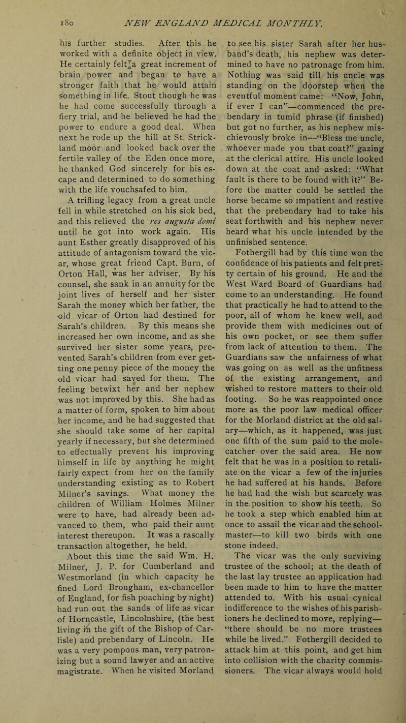 his further studies. After this he worked with a definite object in view. He certainly feltja great increment of brain power and began to have a stronger faith that he would attain something in life. Stout though he was he had come successfully through a fiery trial, and he believed he had the power to endure a good deal. When next he rode up the hill at St. Strick¬ land moor and looked back over the fertile valley of the Eden once more, he thanked God sincerely for his es¬ cape and determined to do something with the life vouchsafed to him. A trifling legacy from a great uncle fell in while stretched on his sick bed, and this relieved the res augusta domi until- he got into work again. His aunt Esther greatly disapproved of his attitude of antagonism toward the vic¬ ar, whose great friend Capt. Burn, of Orton Hall, was her adviser. By his counsel, she sank in an annuity for the joint lives of herself and her sister Sarah the money which her father, the -old vicar of Orton had destined for Sarah’s children. By this means she increased her own income, and as she survived her sister some years, pre¬ vented Sarah’s children from ever get¬ ting one penny piece of the money the old vicar had saved for them. The feeling betwixt her and her nephew was not improved by this. She had as a matter of form, spoken to him about her income, and he had suggested that she should take some of her capital yearly if necessary, but she determined to effectually prevent his improving himself in life by anything he might fairly expect from her on the family understanding existing as to Robert Milner’s savings. What money the children of William Holmes Milner were to have, had already been ad¬ vanced to them, who paid their aunt interest thereupon. It was a rascally transaction altogether, he held. About this time the said Wm. H. Milner, J. P. for Cumberland and Westmorland (in which capacity he fined Lord Brougham, ex-chancellor of England, for fish poaching by night) had run out the sands of life as vicar of Horncastle, Lincolnshire, (the best living i^ the gift of the Bishop of Car¬ lisle) and prebendary of Lincoln. He was a very pompous man, very patron¬ izing but a sound lawyer and an active, magistrate. When he visited Morland to see his sister Sarah after her hus¬ band’s death, his nephew was deter¬ mined to have no patronage from him. Nothing was said till his uncle was standing on the doorstep when the eventful moment came: “Now, John, if ever I can”—commenced the pre¬ bendary in tumid phrase (if finished) but got no further, as his nephew mis¬ chievously broke in—“Bless me uncle, whoever made you that coat?” gazing at the clerical attire. His uncle looked down at the coat and asked: “What fault is there to be found with it?” Be¬ fore the matter could be settled the horse became so impatient and restive that the prebendary had to take his seat forthwith and his nephew never heard what his uncle intended by the unfinished sentence. Fothergill had by this time won the confidence of his patients and felt pret¬ ty certain of his ground. He and the West Ward Board of Guardians had come to an understanding. He found that practically he had to attend to the poor, all of whom he knew well, and provide them with medicines out of his own pocket, or see them suffer from lack of attention to them. The Guardians saw the unfairness of what was going on as well as the unfitness of the existing arrangement, and wished to restore matters to their old footing. So he was reappointed once more as the poor law medical officer for the Morland district at the old sal¬ ary—which, as it happened, was just one fifth of the sum paid to the mole- catcher over the said area. He now felt that he was in a position to retali¬ ate on the vicar a few of the injuries he had suffered at his hands. Before he had had the wish but scarcely was in the. position to show his teeth. So he took a step which enabled him at once to assail the vicar and the school¬ master—to kill two birds with one stone indeed. The vicar was the only surviving trustee of the school; at the death of the last lay trustee an application had been made to him to have the matter attended to. With his usual cynical indifference to the wishes of his parish¬ ioners he declined to move, replying— “there should be no more trustees while he lived.” Fothergill decided to attack him at this point, and get him into collision with the charity commis¬ sioners. The vicar always would hold
