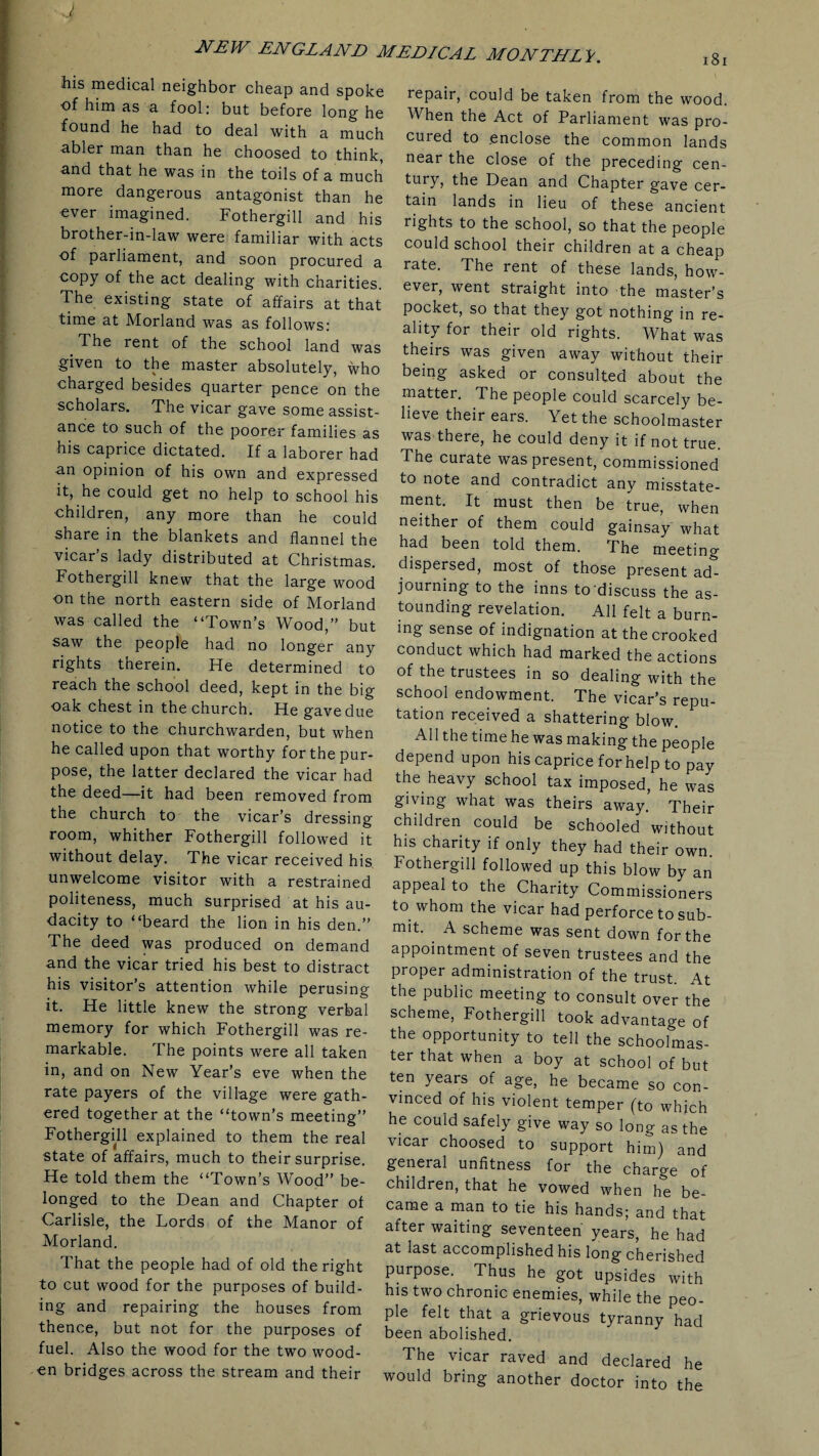 J NEW ENGLAND MEDICAL MONTHLY. his medical neighbor cheap and spoke of him as a fool: but before long he found he had to deal with a much abler man than he choosed to think, and that he was in the toils of a much more dangerous antagonist than he ever imagined. Fothergill and his brother-in-law were familiar with acts of parliament, and soon procured a copy of the act dealing with charities. The existing state of affairs at that time at Morland was as follows: The rent of the school land was given to the master absolutely, who charged besides quarter pence on the scholars. The vicar gave some assist¬ ance to such of the poorer families as his caprice dictated. If a laborer had n.n opinion of his own and expressed it, he could get no help to school his •children, any more than he could share in the blankets and flannel the vicar’s lady distributed at Christmas. Fothergill knew that the large wood on the north eastern side of Morland was called the “Town’s Wood,” but saw the people had no longer any rights therein. He determined to reach the school deed, kept in the big oak chest in the church. He gave due notice to the churchwarden, but when he called upon that worthy for the pur¬ pose, the latter declared the vicar had the deed—it had been removed from the church to the vicar’s dressing room, whither Fothergill followed it without delay. The vicar received his unwelcome visitor with a restrained politeness, much surprised at his au¬ dacity to “beard the lion in his den.” The deed was produced on demand and the vicar tried his best to distract his visitor’s attention while perusing it. He little knew the strong verbal memory for which Fothergill was re¬ markable. The points were all taken in, and on New Year’s eve when the rate payers of the village were gath¬ ered together at the “town’s meeting” Fothergill explained to them the real state of affairs, much to their surprise. He told them the “Town’s Wood” be¬ longed to the Dean and Chapter of Carlisle, the Lords of the Manor of Morland. That the people had of old the right to cut wood for the purposes of build¬ ing and repairing the houses from thence, but not for the purposes of fuel. Also the wood for the two wood¬ en bridges across the stream and their repair, could be taken from the wood. When the Act of Parliament was pro¬ cured to enclose the common lands near the close of the preceding cen- tury, the Dean and Chapter gave cer¬ tain lands in lieu of these ancient rights to the school, so that the people could school their children at a cheap rate. The rent of these lands, how¬ ever, went straight into the master’s pocket, so that they got nothing in re¬ ality for their old rights. What was theirs was given away without their being asked or consulted about the matter. The people could scarcely be¬ lieve their ears. Yet the schoolmaster was there, he could deny it if not true. The curate was present, commissioned to note and contradict any misstate¬ ment. It must then be true, when neither of them could gainsay what had been told them. The meeting dispersed, most of those present ad¬ journing to the inns to’discuss the as¬ tounding revelation. All felt a burn¬ ing sense of indignation at the crooked conduct which had marked the actions of the trustees in so dealing with the school endowment. The vicar’s repu¬ tation received a shattering blow. All the time he was making the people depend upon his caprice for help to pay the heavy school tax imposed, he was giving what was theirs away. Their children could be schooled without his charity if only they had their own. Fothergill followed up this blow by an appeal to the Charity Commissioners to whom the vicar had perforce to sub¬ mit. A scheme was sent down for the appointment of seven trustees and the proper administration of the trust. At the public meeting to consult over the scheme, Fothergill took advantage of the opportunity to tell the schoolmas¬ ter that when a boy at school of but ten years of age, he became so con¬ vinced of his violent temper (to which he could safely give way so long as the vicar choosed to support him) and general unfitness for the charge of children, that he vowed when he be¬ came a man to tie his hands; and that after waiting seventeen years, he had at last accomplished his long cherished purpose. Thus he got upsides with his two chronic enemies, while the peo¬ ple felt that a grievous tyranny had been abolished. The vicar raved and declared he would bring another doctor into the