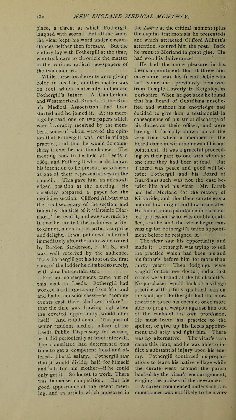 place, a threat at which Fothergill laughed with scorn. But all the same, the vicar kept his word under circum¬ stances neither then foresaw. But the victory lay with Fothergill at the time, who took care to chronicle the matter in the various radical newspapers of the two counties. While these local events were giving color to his life, another matter was on foot which materially influenced Fothergill’s future. A Cumberland and Westmorland Branch of the Brit¬ ish Medical Association- had been started and he joined it. At its meet¬ ings he read one or two papers which were favorably received by the mem¬ bers, some of whom were of the opin¬ ion that Fothergill was lost in village practice, and that he would do some¬ thing if ever he had the chance. The meeting was to be held at Leeds in 1869, and Fothergill who made known his intention to be present, was chosen as one of their representatives on the council. This gave him an acknowl¬ edged position at the meeting. He carefully prepared a paper for the medicine section. Clifford Allbutt was the local secretary of the section, and taken by the title of it “Uraemic Diar¬ rhoea,” he read it, and was so struck by it that he invited the unknown writer to dinner, much to the latter’s surprise and delight. It was put down to be read immediately after the address delivered by Burdon Sanderson, F. R. S., and was well received by the audience. Thus Fothergill got his foot on the first rung of the ladder he climbed so surely, with slow but certain step. Further consequences came out of this visit to Leeds. Fothergill had worked hard to get away from Morland and had a consciousness—as “coming events cast their shadows before”— that the time was drawing nigh when the coveted opportunity would offer itself. And it did come. The post of senior resident medical officer of the Leeds Public Dispensary fell vacant, as it did periodically at brief intervals. The committee had determined this time to get a competent head and of¬ fered a liberal salary. Fothergill saw thatyt would divide, half for himself and half for his mother—if he could only get it. So he set to work. There was immense competition. But his good appearance at the recent meet¬ ing, and an article which appeared in the Lancet at the critical moment (plus the capital testimonials he presented) and which attracted Clifford Allbutt’s attention, secured him the post. Back he went to Morland in great glee. He had won his deliverance! He had the more pleasure in his Leeds appointment that it threw him once more near his friend Dobie who had sometime previously removed from Temple Lowerly to Keighley, in Yorkshire. When he got back he found that his Board of Guardians unsolic¬ ited and without his knowledge had decided to give him a testimonial in consequence of his strict discharge of his duties as their officer, and were having it formally drawn up at the very time when a member of the Board came in with the news of his ap¬ pointment. It was a graceful proceed¬ ing on their part to one with whom at one time they had been at feud. But if there was peace and good will be¬ twixt Fothergill and his Board of Guardians such was not the case be¬ twixt him and his vicar. Mr. Lumb had left Morland for the rectory of Kirkbride, and the then curate was a man of low origin and low associates. He found an acquaintance in the med¬ ical profession who was doubly quali¬ fied, and he and the vicar began can¬ vassing for Fothergill’s union appoint¬ ment before he resigned it. The vicar saw his opportunity and made it. Fothergill was trying to sell the practice which had been his and his father’s before him for more than thirty years. Then lodgings were sought for the new doctor, and at last rooms were found at the blacksmith’s. No purchaser would look at a village practice with a fully qualified man on the spot, and Fothergill had the mor¬ tification to see his enemies once more able to prog a weapon against him out of the ranks of his own profession. He must leave his practice to the spoiler, or give up his Leeds appoint¬ ment and stay and fight him. There was no alternative. The vicar’s turn came this time, and he was able to in¬ flict a substantial injury upon his ene¬ my. Fothergill continued his prepar¬ ations to leave his native village while the curate went around the parish backed by the vicar’s encouragement, singing the praises of the newcomer. A career commenced under such cir¬ cumstances was not likely to be a very