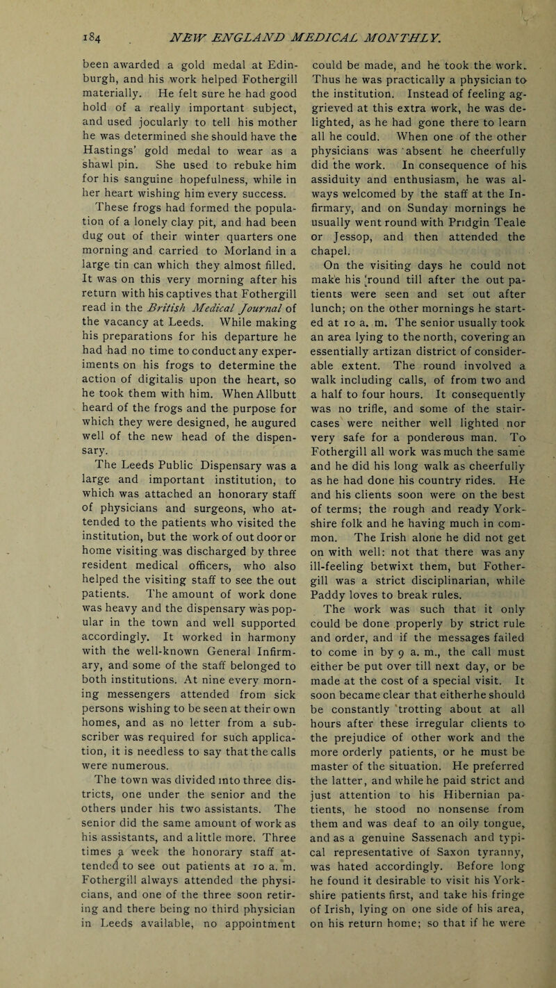 been awarded a gold medal at Edin¬ burgh, and his work helped Fothergill materially. He felt sure he had good hold of a really important subject, and used jocularly to tell his mother he was determined she should have the Hastings’ gold medal to wear as a shawl pin. She used to rebuke him for his sanguine hopefulness, while in her heart wishing him every success. These frogs had formed the popula¬ tion of a lonely clay pit, and had been dug out of their winter quarters one morning and carried to Morland in a large tin can which they almost filled. It was on this very morning after his return with his captives that Fothergill read in the British Medical Journal of the vacancy at Leeds. While making his preparations for his departure he had had no time to conduct any exper¬ iments on his frogs to determine the action of digitalis upon the heart, so he took them with him. When Allbutt heard of the frogs and the purpose for which they were designed, he augured well of the new head of the dispen¬ sary. The Leeds Public Dispensary was a large and important institution, to which was attached an honorary staff of physicians and surgeons, who at¬ tended to the patients who visited the institution, but the work of out door or home visiting was discharged by three resident medical officers, who also helped the visiting staff to see the out patients. The amount of work done was heavy and the dispensary was pop¬ ular in the town and well supported accordingly. It worked in harmony with the well-known General Infirm¬ ary, and some of the staff belonged to both institutions. At nine every morn¬ ing messengers attended from sick persons wishing to be seen at their own homes, and as no letter from a sub¬ scriber was required for such applica¬ tion, it is needless to say that the calls were numerous. The town was divided into three dis¬ tricts, one under the senior and the others under his two assistants. The senior did the same amount of work as his assistants, and a little more. Three times a week the honorary staff at¬ tended to see out patients at 10 a. m. Fothergill always attended the physi¬ cians, and one of the three soon retir¬ ing and there being no third physician in Leeds available, no appointment could be made, and he took the work. Thus he was practically a physician to- the institution. Instead of feeling ag¬ grieved at this extra work, he was de¬ lighted, as he had gone there to learn all he could. When one of the other physicians was absent he cheerfully did the work. In consequence of his assiduity and enthusiasm, he was al¬ ways welcomed by the staff at the In¬ firmary, and on Sunday mornings he usually went round with Pridgin Teale or Jessop, and then attended the chapel. On the visiting days he could not make his ‘round till after the out pa¬ tients were seen and set out after lunch; on the other mornings he start¬ ed at 10 a. m. The senior usually took an area lying to the north, covering an essentially artizan district of consider¬ able extent. The round involved a walk including calls, of from two and a half to four hours. It consequently was no trifle, and some of the stair¬ cases were neither well lighted nor very safe for a ponderous man. To Fothergill all work was much the same and he did his long walk as cheerfully as he had done his country rides. He and his clients soon were on the best of terms; the rough and ready York¬ shire folk and he having much in com¬ mon. The Irish alone he did not get on with well: not that there was any ill-feeling betwixt them, but Fother¬ gill was a strict disciplinarian, while Paddy loves to break rules. The work was such that it only could be done properly by strict rule and order, and if the messages failed to come in by 9 a. m., the call must either be put over till next day, or be made at the cost of a special visit. It soon became clear that eitherhe should be constantly trotting about at all hours after these irregular clients to- the prejudice of other work and the more orderly patients, or he must be master of the situation. He preferred the latter, and while he paid strict and just attention to his Hibernian pa¬ tients, he stood no nonsense from them and was deaf to an oily tongue, and as a genuine Sassenach and typi¬ cal representative of Saxon tyranny, was hated accordingly. Before long he found it desirable to visit his York¬ shire patients first, and take his fringe of Irish, lying on one side of his area, on his return home; so that if he were