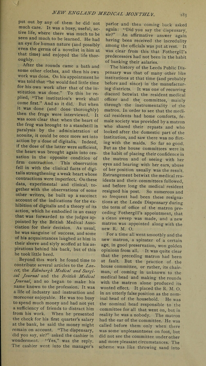 ig5 put out by any of them he did not much care. It was a busy, useful, ac¬ tive life, where there was much to be seen and much to be learned. He had an eye for human nature (and possibly even the germs of a novelist in him at that time) and enjoyed the life thor¬ oughly. After the rounds came a bath and some other clothes, and then his own work was done. On his appointment he was told that “he would find little time for his own work after that of the in¬ stitution was done.” To. this he re¬ plied, “The institution’s work shall come first. And so it did. But when it was done (and done thoroughly) then the frogs were interviewed. It was soon clear that when the heart of the frog was brought to a standstill in paralysis by the administration of aconite, it could be once more set into action by a dose of digitalis. Indeed, if the dose of the latter were sufficient, the heart was brought again into ces¬ sation in the opposite condition of firm contraction. This observation fell in with the clinical facts of digi¬ talis strengthening a weak heart whose contractions were imperfect. On these data, experimental and clinical, to¬ gether with the observations of some other writers, he built up a succinct account of the indications for the ex¬ hibition of digitalis and a theory of its action, which he embodied in an essay that was forwarded to the judges ap¬ pointed by the British Medical Asso¬ ciation for their decision. As usual, he was sanguine of success, and some of his acquaintances laughed at him in their sleeve and slyly scoffed at his as¬ pirations behind his back, but of this he took little heed. Beyond this work he found time to contribute several articles to the Lan¬ cet, the Edinburgh Medical and Sicrgi- cal Journal and the British Medical Journal, and so began to make his name known to the profession. It was a life of industry and instruction and moreover enjoyable. He was too busy to spend much money and had not yet a sufficiency of friends to distract him from his work. When he presented the check for his first quarter’s salary at the bank, he said the money might remain on account. “The dispensary, did you say, sir?” asked the cashier in wonderment. “Yes,” was the reply. The cashier went into the manager’s parlor and then coming back asked again: “Did you say the dispensary, sir? ’ An affirmative answer again having been received the incredulity among the officials was put at rest. It was clear from this that Fothergill’s predecessors had not been in the habit of banking their salaries. The history of the Leeds Public Dis¬ pensary was that of many other like institutions at that time (and probably before and since) in the manufactur¬ ing districts. It was one of recurring discord betwixt the resident medical officer and tlm committee, mainly through the instrumentality of the matron. In order to see that the medi¬ cal residents had home comforts, fe¬ male society was provided by a matron who shared their repasts and who looked after the domestic part of the institution, and saw there was no flirt¬ ing with the maids. So far so good. But as the house committees were in the habit of placing their confidence in the matron and of seeing with her eyes and hearing with her ears, abuse of her position usually was the result. Estrangement betwixt the medical res¬ idents and their committees followed, and before long the medical resident resigned his post. So numerous and so frequent had been these resigna¬ tions at the Leeds Dispensary during the term of office of the matron pre¬ ceding Fothergill’s appointment, that a clean sweep was made, and a new matron was appointed along with the new R. M. O. For a time all went smoothly and the new matron, a spinster of a certain age, in good preservation, won golden opinions from all. It was quite clear that the preceding matron had been at fault. But the practice of. the house committee, or rather, its chair¬ man, of coming in unknown to the medical head and making the rounds with the matron alone produced its wonted effect. It placed the R. M. O. in an utterly false position as the nom¬ inal head of the household. He was the nominal head responsible to the committee for all that went on, but in reality he was a nobody. The matron had the ear of the committee. He was called before them only when there was some unpleasantness on foot, but did not see the committee under other and more pleasant circumstances. The scheme was like throwing sand into