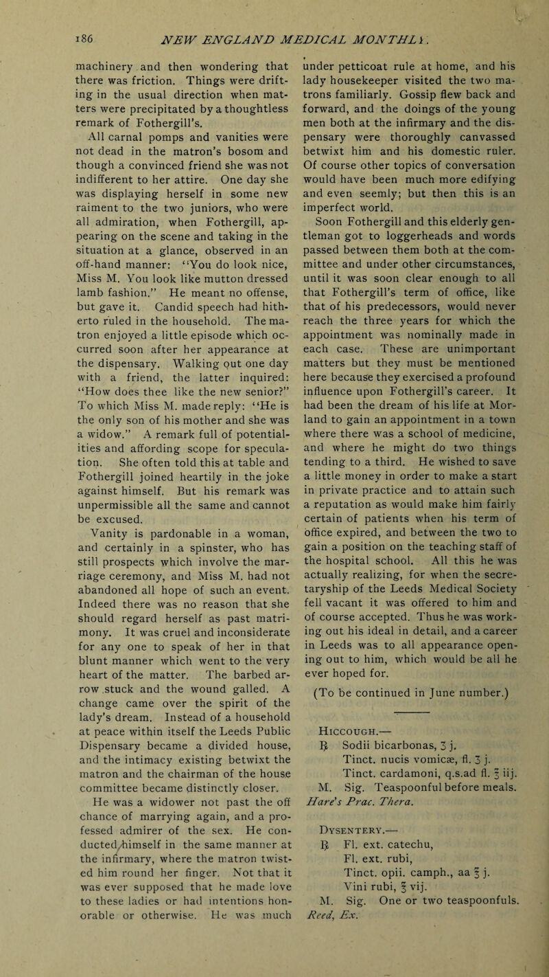 machinery and then wondering that there was friction. Things were drift¬ ing in the usual direction when mat¬ ters were precipitated by a thoughtless remark of Fothergill’s. All carnal pomps and vanities were not dead in the matron’s bosom and though a convinced friend she was not indifferent to her attire. One day she was displaying herself in some new raiment to the two juniors, who were all admiration, when Fothergill, ap¬ pearing on the scene and taking in the situation at a glance, observed in an off-hand manner: “You do look nice, Miss M. You look like mutton dressed lamb fashion.” He meant no offense, but gave it. Candid speech had hith¬ erto ruled in the household. The ma¬ tron enjoyed a little episode which oc¬ curred soon after her appearance at the dispensary. Walking out one day with a friend, the latter inquired: “How does thee like the new senior?” To which Miss M. made reply: “He is the only son of his mother and she was a widow.” A remark full of potential¬ ities and affording scope for specula¬ tion. She often told this at table and Fothergill joined heartily in the joke against himself. But his remark was unpermissible all the same and cannot be excused. Vanity is pardonable in a woman, and certainly in a spinster, who has still prospects which involve the mar¬ riage ceremony, and Miss M. had not abandoned all hope of such an event. Indeed there was no reason that she should regard herself as past matri¬ mony. It was cruel and inconsiderate for any one to speak of her in that blunt manner which went to the very heart of the matter. The barbed ar¬ row stuck and the wound galled. A change came over the spirit of the lady's dream. Instead of a household at peace within itself the Leeds Public Dispensary became a divided house, and the intimacy existing betwixt the matron and the chairman of the house committee became distinctly closer. He was a widower not past the off chance of marrying again, and a pro¬ fessed admirer of the sex. He con- ducted^/himself in the same manner at the infirmary, where the matron twist¬ ed him round her finger. Not that it was ever supposed that he made love to these ladies or had intentions hon¬ orable or otherwise. He was much under petticoat rule at home, and his lady housekeeper visited the two ma¬ trons familiarly. Gossip flew back and forward, and the doings of the young men both at the infirmary and the dis¬ pensary were thoroughly canvassed betwixt him and his domestic ruler. Of course other topics of conversation would have been much more edifying and even seemly; but then this is an imperfect world. Soon Fothergill and this elderly gen¬ tleman got to loggerheads and words passed between them both at the com¬ mittee and under other circumstances, until it was soon clear enough to all that Fothergill’s term of office, like that of his predecessors, would never reach the three years for which the appointment was nominally made in each case. These are unimportant matters but they must be mentioned here because they exercised a profound influence upon Fothergill’s career. It had been the dream of his life at Mor- land to gain an appointment in a town where there was a school of medicine, and where he might do two things tending to a third. He wished to save a little money in order to make a start in private practice and to attain such a reputation as would make him fairly certain of patients when his term of office expired, and between the two to gain a position on the teaching staff of the hospital school. All this he was actually realizing, for when the secre¬ taryship of the Leeds Medical Society fell vacant it was offered to him and of course accepted. Thus he was work¬ ing out his ideal in detail, and a career in Leeds was to all appearance open¬ ing out to him, which would be all he ever hoped for. (To be continued in June number.) Hiccough.— 5 Sodii bicarbonas, 3 j. Tinct. nucis vomicae, fl. 3 j. Tinct. cardamoni, q.s.ad fl. | iij. M. Sig. Teaspoonful before meals. Hare's Prac. Thera. Dysentery.— $ Fl. ext. catechu, Fl. ext. rubi, Tinct. opii. camph., aa § j. Vini rubi, § vij. M. Sig. One or two teaspoonfuls. Reed’ Ex.