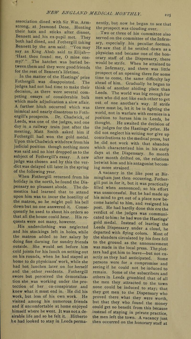 association dined with Sir Wm. Arm¬ strong, at Jesmond Dene. Hunting their hats and sticks after dinner, Bennett and his ex-pupil met. They both had dined, and Fothergill taking Bennett by the arm said: “You may say as King Ahab said to Elijah— ‘Hast thou found me, O mine ene¬ my?’ ” The hatchet was buried be¬ tween them and they were good friends for the rest of Bennett’s lifetime. In the matter of the Hastings’ prize Fothergill was disappointed. The judges had not had time to make their decision, as there were several com¬ peting essays of considerable bulk which made adjudication a slow affair. A further hitch occurred which was inimical and nearly disastrous to Foth- ergill’s prospects. Dr. Chadwick, of Leeds, was one of the judges, and one day in a railway train just after the meeting, Matt Smith asked him if Fothergill had won the gold medal. Upon this Chadwick withdrew from his judicial position though nothing more was said and no hint dropped as to the subject of Fothergill’s essay. A new judge was chosen and by this the ver¬ dict was delayed till later in the spring of the following year. When Fothergill returned from his holiday in the north, he found the Dis¬ pensary no pleasant abode. The do¬ mestics had learned that to attend upon him was to incur the hostility of the matron, so he might pull his bell down but no one answered it. Conse¬ quently he used to shout his orders so that all the house could hear. His re¬ quests were not many, however. His underclothing was neglected and his stockings left in holes, while the matron added to her salary by doing fine darning for sundry friends outside. She would set before him cold joints for his lunch on setting out on his rounds, when he had stayed at home to do physicians’ work, while she had hot lunches later on for herself and the other residents. Fothergill swore but perceived the demoraliza¬ tion she was working under the pro¬ tection of her co-conspirator and knew what it must end in. He did his work, but less of his own work. He visited among his numerous friends and if uncomfortable at home enjoyed himself where he went. It was not a de¬ sirable life and so he felt it. Hitherto he had looked to stay in Leeds perma¬ nently, but now he began to see that the prospect was clouding over. Two or three of his committee also served on the committee of thelnfirm- ary, especially his peculiar foeman. He saw that if he settled down as a physician and became one of the hon¬ orary staff of the Dispensary, there would be strife. When he attained to the Infirmary, and there was little prospect of an opening there for some time to come, the same difficulty lay ahead of him. Gradually he began to think of another abiding place than Leeds. The world was big enough for men who did not like each other to get out of one another’s way. If strife there must be, let it be in fighting the world, not in warfare with enemies in a position to harass him in Leeds, he thought. He awaited the decision of the judges for the Hastings’ prize. He did not neglect his writing nor give up contributions to the medical press, but he did not work with that abandon which characterized him in his early days at the Dispensary. So month after month drifted on, the relations betwixt him and his antagonist becom¬ ing more strained, A vacancy in the like post at Bir¬ mingham just then occurring, Fother¬ gill put in for it, but it was practically filled when announced; so his effort was unsuccessful. But he had made up his mind to get out of a place now be¬ come hateful to him, and resigned his post. He had hardly done this ere the verdict of the judges was communi¬ cated to him: he had won the Hastings’ gold medal. Instead of leaving the Leeds Dispensary under a cloud, he departed with flying colors. Most of the slanders circulated by his foes fell to the ground as the announcement was made in the local press. The plot¬ ters had got him to leave—but not ex¬ actly as they had anticipated. Some persons were for a compromise and seeing if he could not be induced to remain. Some of the subscribers and others in Leeds grumbled that of all the men they attracted to the town none could be induced to stay; that they got men to the Dispensary who proved there what they were worth but that they who found the money could get no benefit from this because instead of staying in private practice, the men left the town. A vacancy just then occurred on the honorary staff at