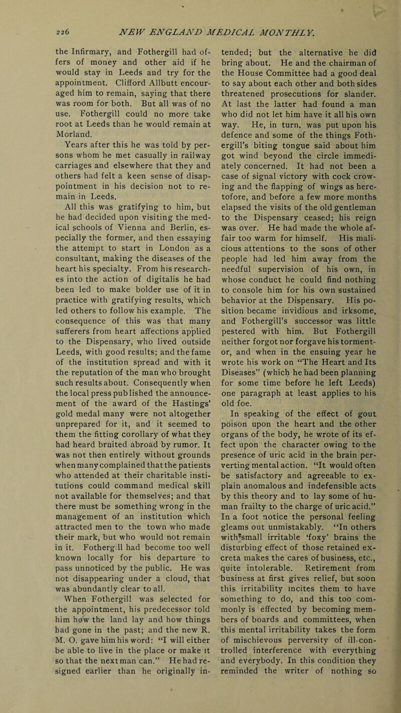 the Infirmary, and Fothergill had of¬ fers of money and other aid if he would stay in Leeds and try for the appointment. Clifford Allbutt encour¬ aged him to remain, saying that there was room for both. But all was of no use. Fothergill could no more take root at Leeds than he would remain at Morland. Years after this he was told by per¬ sons whom he met casually in railway carriages and elsewhere that they and others had felt a keen sense of disap¬ pointment in his decision not to re¬ main in Leeds. All this was gratifying to him, but he had decided upon visiting the med¬ ical schools of Vienna and Berlin, es¬ pecially the former, and then essaying the attempt to start in London as a consultant, making the diseases of the heart his specialty. From his research¬ es into the action of digitalis he had been led to make bolder use of it in practice with gratifying results, which led others to follow his example. The consequence of this was that many sufferers from heart affections applied to the Dispensary, who lived outside Leeds, with good results; and the fame of the institution spread and with it the reputation of the man who brought such results about. Consequently when the local press pub lished the announce¬ ment of the award of the Hastings’ gold medal many were not altogether unprepared for it, and it seemed to them the fitting corollary of what they had heard bruited abroad by rumor. It was not then entirely without grounds when many complained that the patients who attended at their charitable insti¬ tutions could command medical skill not available for themselves; and that there must be something wrong in the management of an institution which attracted men to the town who made their mark, but who would not remain in it. Fothergill had become too well known locally for his departure to pass unnoticed by the public. He was not disappearing under a cloud, that was abundantly clear to all. When Fothergill was selected for the appointment, his predecessor told him hdw the land lay and how things had gone in the past; and the new R. M. O. gave him his word: “I will either be able to live in the place or make it so that the next man can.” He had re¬ signed earlier than he originally in¬ tended; but the alternative he did bring about. He and the chairman of the House Committee had a good deal to say about each other and both sides threatened prosecutions for slander. At last the latter had found a man who did not let him have it all his own way. He, in turn, was put upon his defence and some of the things Foth- ergill’s biting tongue said about him got wind beyond the circle immedi¬ ately concerned. It had not been a case of signal victory with cock crow¬ ing and the flapping of wings as here¬ tofore, and before a few more months elapsed the visits of the old gentleman to the Dispensary ceased; his reign was over. He had made the w’hole af¬ fair too warm for himself. His mali¬ cious attentions to the sons of other people had led him away from the needful supervision of his own, in whose conduct he could find nothing to console him for his own sustained behavior at the Dispensary. His po¬ sition became invidious and irksome, and Fothergill’s successor was little pestered with him. But Fothergill neither forgot nor forgave his torment¬ or, and when in the ensuing year he wrote his work on “The Heart and Its Diseases” (which he had been planning for some time before he left Leeds) one paragraph at least applies to his old foe. In speaking of the effect of gout poison upon the heart and the other organs of the body, he wrote of its ef¬ fect upon the character owing to the presence of uric acid in the brain per¬ verting mental action. “It would often be satisfactory and agreeable to ex¬ plain anomalous and indefensible acts by this theory and to lay some of hu¬ man frailty to the charge of uric acid.” In a foot notice the personal feeling gleams out unmistakably. “In others with^small irritable ‘foxy’ brains the disturbing effect of those retained ex¬ creta makes the cares of business, etc., quite intolerable. Retirement from business at first gives relief, but soon this irritability incites them to have something to do, and this too com¬ monly is effected by becoming mem¬ bers of boards and committees, when this mental irritability takes the form of mischievous perversity of ill-con¬ trolled interference with everything and everybody. In this condition they reminded the writer of nothing so