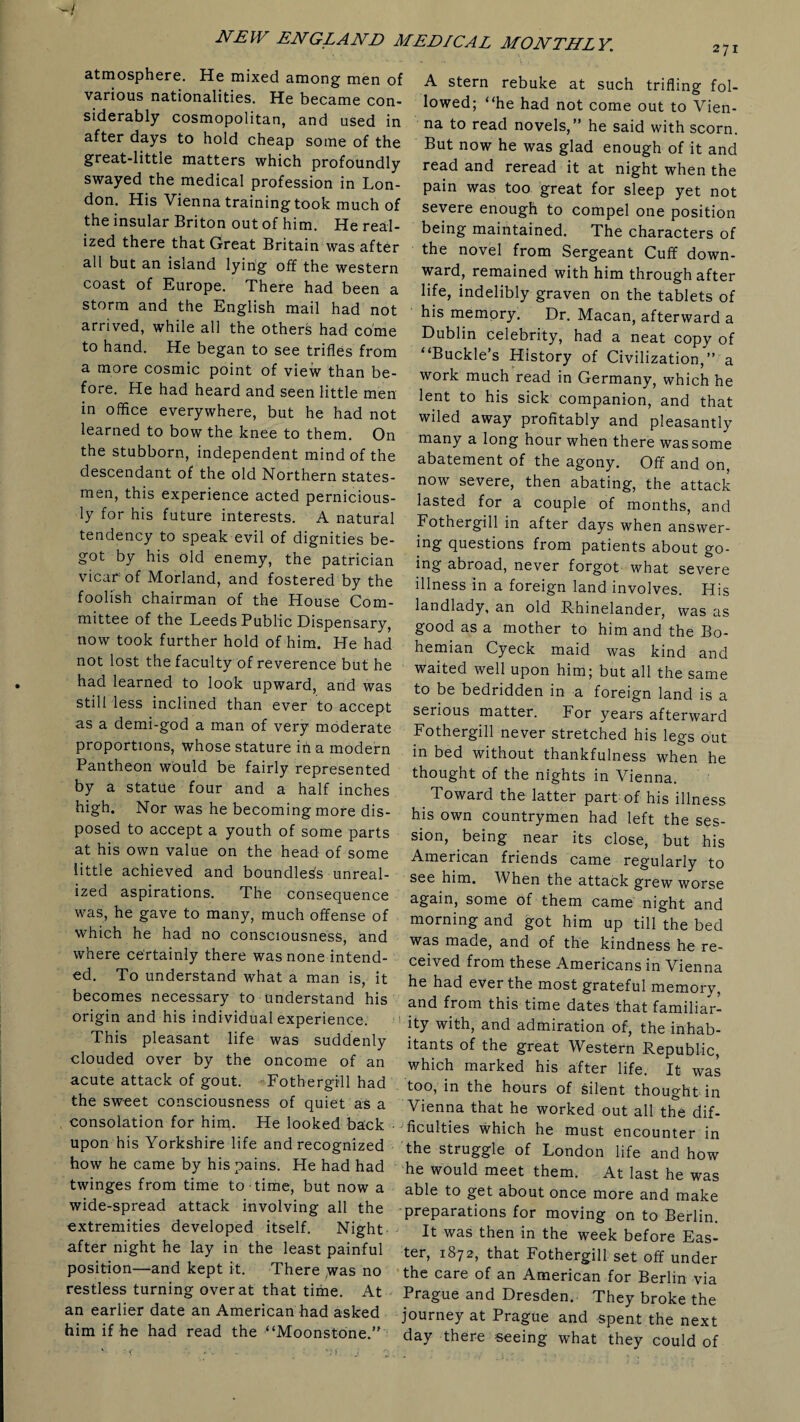 atmosphere. He mixed among men of various nationalities. He became con¬ siderably cosmopolitan, and used in after days to hold cheap some of the great-little matters which profoundly swayed the medical profession in Lon¬ don. His Vienna training took much of the insular Briton out of him. He real¬ ized there that Great Britain was after all but an island lying off the western coast of Europe. There had been a storm and the English mail had not arrived, while all the others had come to hand. He began to see trifles from a more cosmic point of view than be¬ fore. He had heard and seen little men in office everywhere, but he had not learned to bow the knee to them. On the stubborn, independent mind of the descendant of the old Northern states¬ men, this experience acted pernicious¬ ly for his future interests. A natural tendency to speak evil of dignities be¬ got by his old enemy, the patrician vicar of Morland, and fostered by the foolish chairman of the House Com¬ mittee of the Leeds Public Dispensary, now took further hold of him. He had not lost the faculty of reverence but he had learned to look upward, and was still less inclined than ever to accept as a demi-god a man of very moderate proportions, whose stature in a modern Pantheon would be fairly represented by a statue four and a half inches high. Nor was he becoming more dis¬ posed to accept a youth of some parts at his own value on the head of some little achieved and boundless unreal¬ ized aspirations. The consequence was, he gave to many, much offense of which he had no consciousness, and where certainly there was none intend¬ ed. To understand what a man is, it becomes necessary to understand his origin and his individual experience. This pleasant life was suddenly clouded over by the oncome of an acute attack of gout. Fothergill had the sweet consciousness of quiet as a consolation for him. He looked back • upon his Yorkshire life and recognized how he came by his pains. He had had twinges from time to time, but now a wide-spread attack involving all the extremities developed itself. Night after night he lay in the least painful position—and kept it. There was no restless turning over at that time. At an earlier date an American had asked him if he had read the “Moonstone.” EDI CA L MON TILL Y. 2 7i A stern rebuke at such trifling fol¬ lowed; “he had not come out to Vien¬ na to read novels,” he said with scorn. But now he was glad enough of it and read and reread it at night when the pain was too great for sleep yet not severe enough to compel one position being maintained. The characters of the novel from Sergeant Cuff down¬ ward, remained with him through after life, indelibly graven on the tablets of his memory. Dr. Macan, afterward a Dublin Celebrity, had a neat copy of “Buckle’s History of Civilization,” a work much read in Germany, which he lent to his sick companion, and that wiled away profitably and pleasantly many a long hour when there was some abatement of the agony. Off and on, now severe, then abating, the attack lasted for a couple of months, and Fothergill in after days when answer¬ ing questions from patients about go¬ ing abroad, never forgot what severe illness in a foreign land involves. His landlady, an old Rhinelander, was as good as a mother to him and the Bo¬ hemian Cyeck maid was kind and waited well upon him; but all the same to be bedridden in a foreign land is a serious matter. For years afterward Fothergill never stretched his legs out in bed without thankfulness when he thought of the nights in Vienna. Toward the latter part of his illness his own countrymen had left the ses¬ sion, being near its close, but his American friends came regularly to see him. When the attack grew worse again, some of them came night and morning and got him up till the bed was made, and of the kindness he re¬ ceived from these Americans in Vienna he had ever the most grateful memory, and from this time dates that familiar¬ ity with, and admiration of, the inhab¬ itants of the great Western Republic, which marked his after life. It was too, in the hours of silent thought in Vienna that he worked out all the dif¬ ficulties which he must encounter in the struggle of London life and how he would meet them. At last he was able to get about once more and make preparations for moving on to Berlin. It was then in the week before Eas¬ ter, 1872, that Fothergill set off under the care of an American for Berlin via Prague and Dresden. They broke the journey at Prague and spent the next day there seeing what they could of