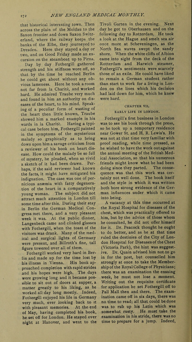 I y, • NEW ENGLAND MEDICAL' MONTHLY. that historical interesting town. Then across the plain of the Moldau to the Saxon frontier and down Saxon Switz¬ erland, where the railway keeps the banks of the Elbe, they journeyed to Dresden. Here they stayed a day or two, and on Good Friday made an ex¬ cursion on the steamboat up to Pirna. Day by day Fothergill gathered strength and his stiffness wore off, so that by the time he reached Berlin he could get about without any ob¬ vious lameness. Here he took a room not far from la Charite, and worked hard. He admired Traube very much and found in him an authority on dis¬ eases of the heart, to his mind. Speak¬ ing of a peculiar form of wasting of the heart then little known, Traube showed him a marked example in his wards in la Charite. Having a typi¬ cal case before him, Fothergill painted in the symptoms of the mysterious malady so graphically as to bring down upon him a savage criticism from a reviewer of his book on heart dis¬ ease. How could the malady be so full of mystery, he pleaded, when so vivid a sketch of it had been drawn. Per¬ haps, if the said reviewer had known the facts, it might have mitigated his indignation. The case was one of per¬ nicious anaemia with fatty degenera¬ tion of the heart in a comparatively young woman. The subject did not attract much attention in London till some time after this. During their stay in Berlin the German Medical Con¬ gress met there, and a very pleasant week it was. At the public dinner, Langenbeck came and clinked glasses with Fothergill, when the toast of the visitors was drank. Many of the med¬ ical and surgical lights of Germany were present, and Billroth’s fine, tall figure towered over all of them. Fothergill worked very hard in Ber- Uin and made up for the time lost by his illness in Vienna. His book ap¬ proached completion with rapid strides and his hopes were high. The days were growing long and it became pos¬ sible to sit out of doors at supper, a matter greatly to his liking, as he worked all day long mostly. Indeed, Fothergill enjoyed his life in Germany very much, ever looking back to it with pleasant memories. At the end of May, having completed his book, he set off for London. He stayed over night at Hanover, and went to the Tivoli Garten in the evening. Next day he got to Oberhausen and on the following day to Rotterdam. He took a look at the Hague and smelt sea air once more at Scheveningen, as the North Sea waves swept the sandy shore. When the white cliffs of Albion came into sight from the deck of the Rotterdam and Harwich steamer, Fothergill’s sentiments were scarcely those of an exile. He could have liked to remain a German student rather than start to work for a living in Lon¬ don on the lines which his decision had laid down for him, which he knew were hard. CHAPTER VII. EARLY LIFE IN LONDON. Fothergill’s first business in London was to see his book through the press, so he took up a temporary residence near Gower St. and H. R. Lewis’s. He was not at that time very familiar with proof reading, while time pressed, as he wished to have the work outagainst the annual meeting of the British Med¬ ical Association, so that his numerous friends might know what he had been doing since they parted. The conse¬ quence was that this work was cer¬ tainly not well done. The book itself and the style in which it was written both bore strong evidence of the Ger¬ man influences under which it came into being. A vacancy at this time occurred at the Royal Hospital for diseases of the chest, which was practically offered to him, but by the advice of those whom he consulted, he did not offer himself for it. Dr. Peacock thought he ought to do better, and as he at that time ruled the destinies of the City of Lon¬ don Hospital for Diseases of the Chest (Victoria Park), the hint was suggest¬ ive. Dr. Quain advised him notTo go in for the post, but counselled him strongly at once to take the Member¬ ship of the Royal College of Physicians; there was an examination the ensuing week, he must not lose a moment. Writing out the requisite certificate for application he set Fothergill off to Pall Mall then and there. The exam¬ ination came off in six days, there was no time to read; all that could be done was to rub up his Latin which was somewhat rusty. He must take the examination in his stride, there was no time to prepare for a jump. Indeed,