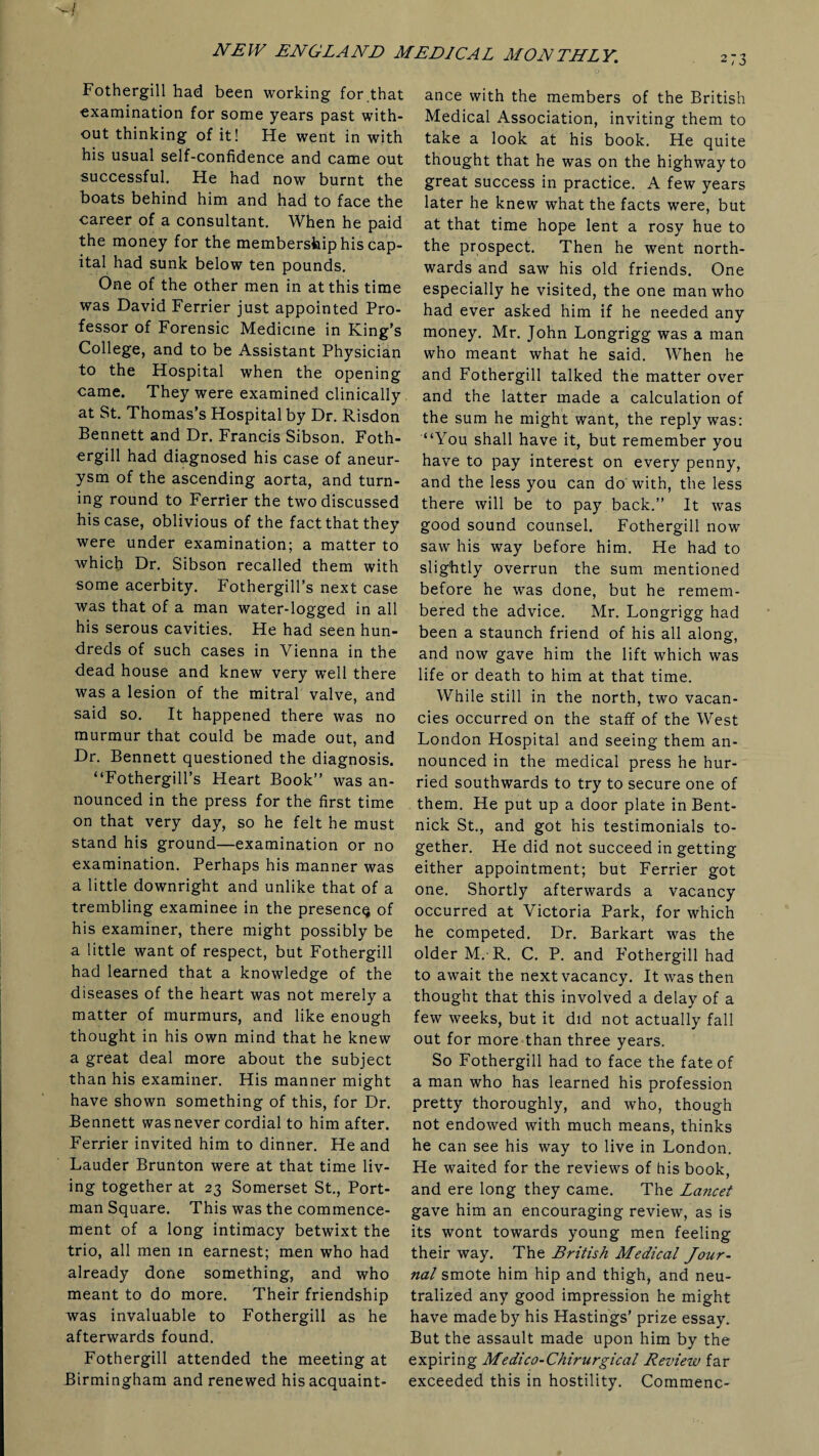 273 Fothergill had been working for that examination for some years past with¬ out thinking of it! He went in with his usual self-confidence and came out successful. He had now burnt the boats behind him and had to face the career of a consultant. When he paid the money for the membership his cap¬ ital had sunk below ten pounds. One of the other men in at this time was David Ferrier just appointed Pro¬ fessor of Forensic Medicine in King’s College, and to be Assistant Physician to the Hospital when the opening came. They were examined clinically at St. Thomas’s Hospital by Dr. Risdon Bennett and Dr. Francis Sibson. Foth¬ ergill had diagnosed his case of aneur¬ ysm of the ascending aorta, and turn¬ ing round to Ferrier the two discussed his case, oblivious of the fact that they were under examination; a matter to which Dr. Sibson recalled them with some acerbity. Fothergill’s next case was that of a man water-logged in all his serous cavities. He had seen hun¬ dreds of such cases in Vienna in the dead house and knew very well there was a lesion of the mitral valve, and said so. It happened there was no murmur that could be made out, and Dr. Bennett questioned the diagnosis. “Fothergill’s Heart Book” was an¬ nounced in the press for the first time on that very day, so he felt he must stand his ground—examination or no examination. Perhaps his manner was a little downright and unlike that of a trembling examinee in the presence of his examiner, there might possibly be a little want of respect, but Fothergill had learned that a knowledge of the diseases of the heart was not merely a matter of murmurs, and like enough thought in his own mind that he knew a great deal more about the subject than his examiner. His manner might have shown something of this, for Dr. Bennett was never cordial to him after. Ferrier invited him to dinner. He and Lauder Brunton were at that time liv¬ ing together at 23 Somerset St., Port- man Square. This was the commence¬ ment of a long intimacy betwixt the trio, all men in earnest; men who had already done something, and who meant to do more. Their friendship was invaluable to Fothergill as he afterwards found. Fothergill attended the meeting at Birmingham and renewed his acquaint¬ ance with the members of the British Medical Association, inviting them to take a look at his book. He quite thought that he was on the highway to great success in practice. A few years later he knew what the facts were, but at that time hope lent a rosy hue to the prospect. Then he went north¬ wards and saw his old friends. One especially he visited, the one man who had ever asked him if he needed any money. Mr. John Longrigg was a man who meant what he said. When he and Fothergill talked the matter over and the latter made a calculation of the sum he might want, the reply was: “You shall have it, but remember you have to pay interest on every penny, and the less you can do with, the less there will be to pay back.” It was good sound counsel. Fothergill now saw his way before him. He had to slightly overrun the sum mentioned before he was done, but he remem¬ bered the advice. Mr. Longrigg had been a staunch friend of his all along, and now gave him the lift which was life or death to him at that time. While still in the north, two vacan¬ cies occurred on the staff of the West London Hospital and seeing them an¬ nounced in the medical press he hur¬ ried southwards to try to secure one of them. He put up a door plate in Bent- nick St., and got his testimonials to¬ gether. He did not succeed in getting either appointment; but Ferrier got one. Shortly afterwards a vacancy occurred at Victoria Park, for which he competed. Dr. Barkart was the older M. R. C. P. and Fothergill had to await the next vacancy. It was then thought that this involved a delay of a few weeks, but it did not actually fall out for more than three years. So Fothergill had to face the fate of a man who has learned his profession pretty thoroughly, and who, though not endowed with much means, thinks he can see his way to live in London. He waited for the reviews of his book, and ere long they came. The Lancet gave him an encouraging review, as is its wont towards young men feeling their way. The British Medical Jour¬ nal smote him hip and thigh, and neu¬ tralized any good impression he might have made by his Hastings’ prize essay. But the assault made upon him by the expiring Medico-Chirurgical Review far exceeded this in hostility. Commenc-