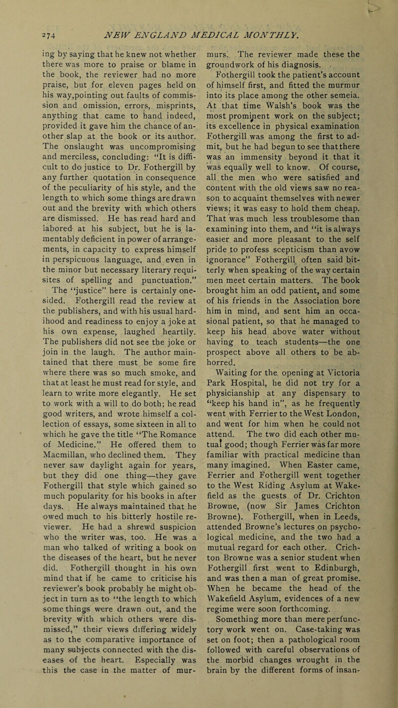 ing by saying that he knew not whether there was more to praise or blame in the book, the reviewer had no more praise, but for eleven pages held on his way,pointing out faults of commis¬ sion and omission, errors, misprints, anything that came to hand indeed, provided it gave him the chance of an¬ other slap at the book or its author. The onslaught was uncompromising and merciless, concluding: “It is diffi¬ cult to do justice to Dr. Fothergill by any further quotation in consequence of the peculiarity of his style, and the length to which some things are drawn out and the brevity with which others are dismissed. He has read hard and labored- at his subject, but he is la¬ mentably deficient in power of arrange¬ ments, in capacity to express himself in perspicuous language, and even in the minor but necessary literary requi¬ sites of spelling and punctuation.” The “justice” here is certainly one¬ sided. Fothergill read the review at the publishers, and with his usual hard¬ ihood and readiness to enjoy a joke at his own expense, laughed heartily. The publishers did not see the joke or join in the laugh. The author main¬ tained that there must be some fire where there was so much smoke, and that at least he must read for style, and learn to write more elegantly. He set to work with a will to do both; he read good writers, and wrote himself a col¬ lection of essays, some sixteen in all to which he gave the title “The Romance of Medicine.” He offered them to Macmillan, who declined them. They never saw daylight again for years, but they did one thing—they gave Fothergill that style which gained so much popularity for his books in after days. He always maintained that he owed much to his bitterly hostile re¬ viewer. He had a shrewd suspicion who the writer was, too. He was a man who talked of writing a book on the diseases of the heart, but he never did. Fothergill thought in his own mind that if he came to criticise his reviewer’s book probably he might ob¬ ject in turn as to “the length to which some things were drawn out, and the brevity with which others were dis¬ missed,” their views differing widely as to the comparative importance of many subjects connected with the dis¬ eases of the heart. Especially was this the case in the matter of mur¬ murs! The reviewer made these the groundwork of his diagnosis. , Fothergill took the patient’s account of himself first, and fitted the murmur into its place among the other semeia. At that time Walsh’s book was the most prominent work on the subject; its excellence in physical examination Fothergill was among the first to ad¬ mit, but he had begun to see thatthere was an immensity beyond it that it was equally well to know. Of course, all the men who were satisfied and content with the old views saw no rea¬ son to acquaint themselves with newer views; it was easy to hold them cheap. That was much less troublesome than examining into them, and “it is always easier and more pleasant to the self pride to profess scepticism than avow ignorance” Fothergill often said bit¬ terly when speaking of the way certain men meet certain matters. The book brought him an odd patient, and some of his friends in the Association bore him in mind, and sent him an occa¬ sional patient, so that he managed to keep his head above water without having to teach students—the one prospect above all others to be ab¬ horred. Waiting for the opening at Victoria Park Hospital, he did not try for a physicianship at any dispensary to “keep his hand in”, as he frequently went with Ferrierto the West London, and went for him when he could not attend. The two did each other mu¬ tual good; though Ferrier was far more familiar with practical medicine than many imagined. When Easter came, Ferrier and Fothergill went together to the West Riding Asylum at Wake¬ field as the guests of Dr. Crichton Browne, (now Sir James Crichton Browne). Fothergill, when in Leeds, attended Browne’s lectures on psycho¬ logical medicine, and the two had a mutual regard for each other. Crich¬ ton Browne was a senior student when Fothergill first went to Edinburgh, and was then a man of great promise. When he became the head of the Wakefield Asylum, evidences of a new regime were soon forthcoming. Something more than mere perfunc¬ tory work went on. Case-taking was set on foot; then a pathological room followed with careful observations of the morbid changes wrought in the brain by the different forms of insan-
