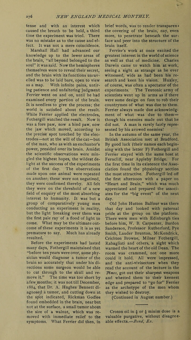 tense and with an interest which caused the breath to be held, a third time the experiment was tried. There was no mistake as to the cause and ef¬ fect. It was not a mere coincidence. Marshall Hall had advanced our knowledge up to the lower areas of the brain, “all beyond belonged to the soul” it was said. Now the hemispheres themselves were to reveal their secret, and the brain with its functions unrav¬ elled was to be laid bare, open to view as a map. With infinite pains, untir¬ ing patience and unfaltering judgment Ferrier went on and on, until he had examined every portion of the brain. It is needless to give the process; the world is satisfied about the result. While Ferrier applied the electrodes, Fothergill watched the result. Now it was a fore paw, now a hind paw, now the jaw which moved, according to the precise spot touched by the elec¬ trodes—not at the will of the cat—but of the man, who as with an enchanter’s power, presided over its brain. Amidst the scientific observations were min¬ gled the highest hopes, the wildest de¬ light at the success of the experiments of the first day. The observations made upon one animal were repeated on another; these were not negatived, they were confirmed thereby. All felt they were on the threshold of a new field of enquiry of the most absorbing interest to humanity. It was but a group of comparatively young men conducting an experiment in reality, but the light breaking over them was the first pale ray of a flood of light to come. What may be the ultimate out¬ come of these experiments it is as yet premature to say. Much has already resulted. Before the experiments had lasted many days, Fothergill maintained that “before ten years were over, some phy¬ sician would diagnose a tumor of the brain so accurately that under his di¬ rections some surgeon would be able to cut through to the skull and re¬ move it.” The time was too short by afew months; it was not till December, 1884, that Dr. A. Hughes Bennett di¬ agnosed a tumor, and cutting down at the spot indicated, Rickman Godlee found embedded in the brain, near but not at the surface, a small tumor about the size of a walnut, which was re¬ moved with immediate relief to the symptoms. What Ferrier did then, in brief words, was to render transparent the covering of the brain, nay, even more, to penetrate beneath the sur¬ face and peer into the structure of the brain itself. Ferrier’s work at once excited the greatest interest in the world of science as well as that of medicine. Charles Darwin came to watch him at work, seeing a sight as strange as he ever witnessed, wide as had been his re¬ search and keen his vision. Huxley, of course, was often a spectator of the experiments. The Teutonic army of scientists went up in arms as if there were some design on foot to rob their countrymen of what was due to them. Ferrier always made due acknowledg¬ ment of what was due to them — though his enemies made out that he did not. A man is rarely fairly repre¬ sented by his avowed enemies! In the autumn of the same year, the British Association met at Bradford. By good luck (their names each begin¬ ning with the letter F) Fothergill and Ferrier stayed with the same host at Ferncliff, near Appleby Bridge. For the first time in its existence the Asso¬ ciation found the physiology section the most attractive. Fothergill led off the first afternoon with a paper on “Heart and Brain,” which was much appreciated and prepared the associ¬ ates for the “big event” of the next day. Old John Hutton Balfour was there that day and looked with paternal pride at the group on the platform. There were men with Edinburgh ties before him, W. B. Carpenter, Burdon Sanderson, Professor Rutherford, Pye Smith, Lauder Brunton, McKendrick, Crichton Browne, Milner Fothergill, Rabagliati and others, a sight which warmed the heart of the old Dean. The room was crammed, not one more could it hold. All were impressed, and the anti-vivisectors when they read the account of the lecture in the LHmes, got out their sharpest weapons and whetted them to their keenest edge and prepared to “go for” Ferrier as the archetype of the men whom they wished to destroy. (Continued in August number.) Croton oil in | or | minim dose is a valuable purgative, without disagree¬ able effects.—Bond, Ex.