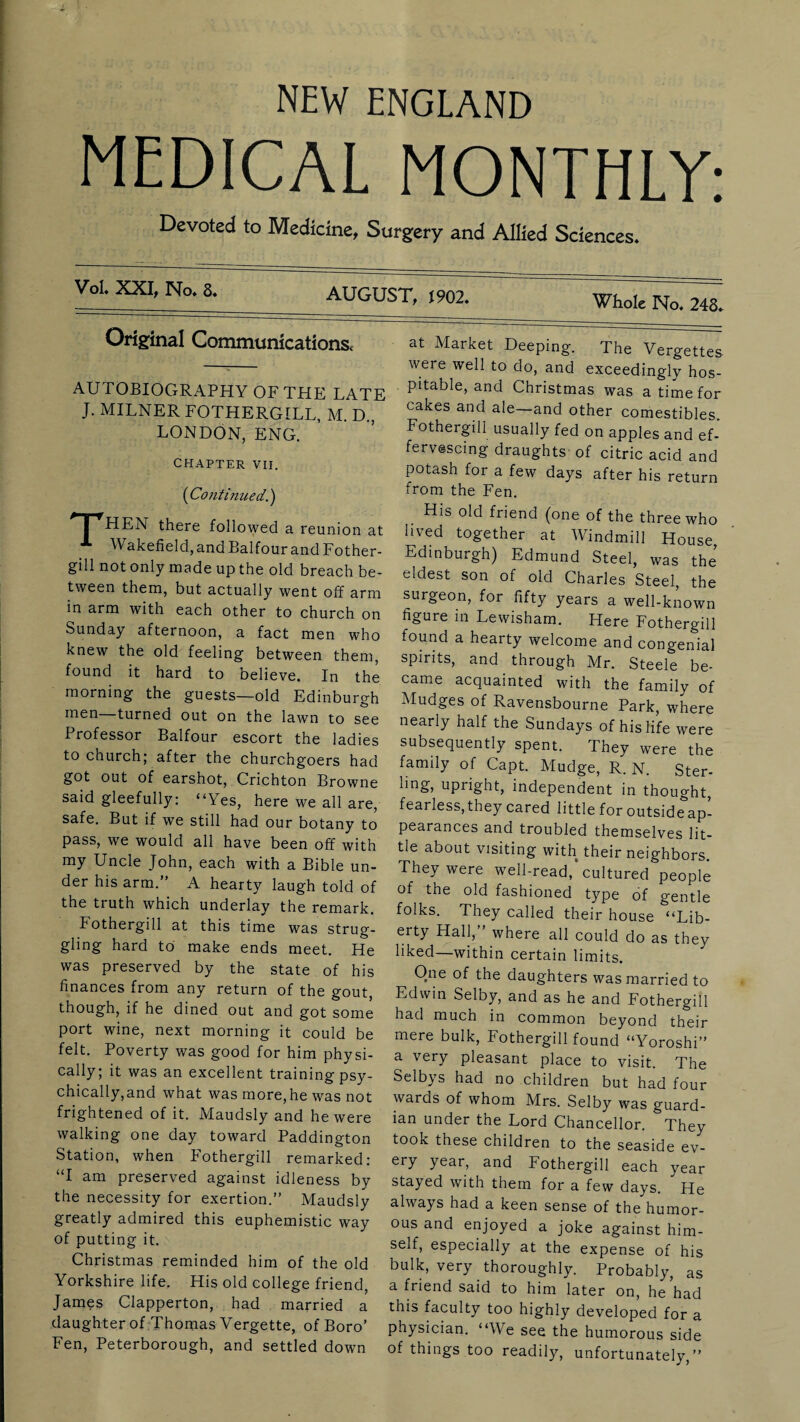 MEDICAL MONTHLY: Devoted to Medicine, Surgery and Allied Sciences. /■CxX^No. 8. AUGUST. m2. Original Communications, AUTOBIOGRAPHY OF THE LATE J. MILNER FOTHERGILL, M. D.; LONDON, ENG. CHAPTER VII. (Continued.) j HEN there followed a reunion at 1 Wakefield, and Balfour and Fother- gill not only made up the old breach be¬ tween them, but actually went off arm in arm with each other to church on Sunday afternoon, a fact men who knew the old feeling between them, found it hard to believe. In the morning the guests—old Edinburgh men—turned out on the lawn to see Professor Balfour escort the ladies to church; after the churchgoers had got out of earshot, Crichton Browne said gleefully: “Yes, here we all are, safe. But if we still had our botany to pass, we would all have been off with my Uncle John, each with a Bible un¬ der his arm.” A hearty laugh told of the truth which underlay the remark. Fothergill at this time was strug¬ gling hard to make ends meet. He was preserved by the state of his finances from any return of the gout, though, if he dined out and got some port wine, next morning it could be felt. Poverty was good for him physi¬ cally; it was an excellent training psy¬ chically,and what was more,he was not frightened of it. Maudsly and he were walking one day toward Paddington Station, when Fothergill remarked: “I am preserved against idleness by the necessity for exertion.” Maudsly greatly admired this euphemistic way of putting it. Christmas reminded him of the old Yorkshire life. His old college friend, James Clapperton, had married a daughter of Thomas Vergette, of Boro’ Fen, Peterborough, and settled down at Market Deeping. The Vergettes were well to do, and exceedingly hos¬ pitable, and Christmas was a time for cakes and ale—and other comestibles. Fothergill usually fed on apples and ef¬ fervescing draughts of citric acid and potash for a few days after his return from the Fen. His old friend (one of the three who lived together at Windmill House Edinburgh) Edmund Steel, was the eldest son of old Charles Steel, the surgeon, for fifty years a well-known figure in Lewisham. Here Fothergill found a hearty welcome and congenial spirits, and through Mr. Steele be¬ came acquainted with the family of Mudges of Ravensbourne Park, where nearly half the Sundays of his life were subsequently spent. They were the family of Capt. Mudge, R. N. Ster- iing, upright, independent in thought, fearless,they cared little for outsideap- pearances and troubled themselves lit¬ tle about visiting with their neighbors. They were well-read, cultured people of the old fashioned type of gentle folks. They called their house “Lib¬ erty Hall,” where all could do as they liked—within certain limits. One of the daughters was married to Edwin Selby, and as he and Fothergill had much in common beyond their mere bulk, Fothergill found “Yoroshi” a very pleasant place to visit. The Selbys had no children but had four wards of whom Mrs. Selby was guard¬ ian under the Lord Chancellor. They took these children to the seaside ev¬ ery year, and Fothergill each year stayed with them for a few days. He always had a keen sense of the humor¬ ous and enjoyed a joke against him¬ self, especially at the expense of his bulk, very thoroughly. Probably, as a friend said to him later on, he had this faculty too highly developed for a physician. “We see the humorous side of things too readily, unfortunately,”