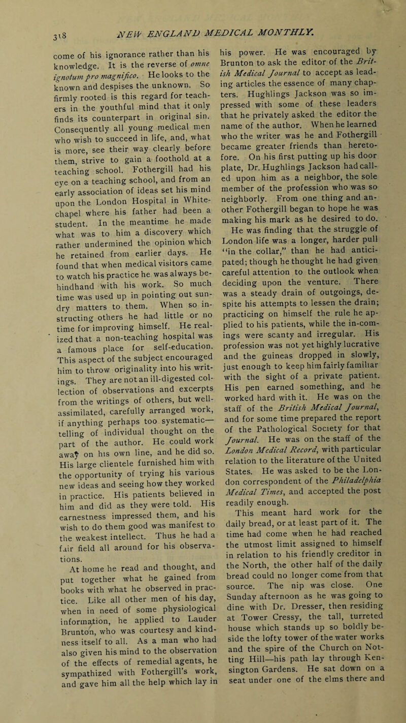 3*8 come of his ignorance rather than his knowledge. It is the reverse of omne ignotumpro magnifico. He looks to the known and despises the unknown. So firmly rooted is this regard for teach¬ ers in the youthful mind that it only finds its counterpart in original sin. Consequently all young medical men who wish to succeed in life, and, what is more, see their way clearly before them, strive to gain a foothold at a teaching school. Fothergill had his eye on a teaching school, and from an early association of ideas set his mind upon the London Hospital in White¬ chapel where his father had been a student. In the meantime he made what was to him a discovery which rather undermined the opinion which he retained from earlier days. He found that when medical visitors came to watch his practice he was always be¬ hindhand with his work. So much time was used up in pointing out sun¬ dry matters to them. When so in¬ structing others he had little or no time for improving himself. He real¬ ized that a non-teaching hospital was a famous place for self-education. This aspect of the subject encouraged him to throw originality into his writ¬ ings. They are not an ill-digested col¬ lection of observations and excerpts from the writings of others, but well- assimilated, carefully arranged work, if anything perhaps too systematic telling of individual thought on the part of the author. He could work awaf on his own line, and he did so. His large clientele furnished him with the opportunity of trying his various new ideas and seeing how they worked in practice. His patients believed in him and did as they were told. His earnestness impressed them, and his wish to do them good was manifest to the weakest intellect. Thus he had a fair field all around for his observa¬ tions. At home he read and thought, and put together what he gained from books with what he observed in prac¬ tice. Like all other men of his day, when in need of some physiological information, he applied to Lauder Brunton, who was courtesy and kind¬ ness itself to all. As a man who had also given his mind to the observation of the effects of remedial agents, he sympathized with Fothergill’s work, and gave him all the help which lay in his power. He was encouraged by Brunton to ask the editor of the Brit¬ ish Medical Journal to accept as lead¬ ing articles the essence of many chap¬ ters. Hughlings Jackson was so im¬ pressed with some of these leaders that he privately asked the editor the name of the author. When he learned who the writer was he and Fothergill • became greater friends than hereto¬ fore. On his first putting up his door plate, Dr. Hughlings Jackson had call¬ ed upon him as a neighbor, the sole member of the profession who was so neighborly. From one thing and an¬ other Fothergill began to hope he was making his mark as he desired to do. He was finding that the struggle of London life was a longer, harder pull “in the collar,” than he had antici¬ pated; though he thought he had given careful attention to the outlook when deciding upon the venture. There was a steady drain of outgoings, de¬ spite his attempts to lessen the drain; practicing on himself the rule he ap¬ plied to his patients, while the in-com¬ ings were scanty and irregular. His profession was not yet highly lucrative and the guineas dropped in slowly, just enough to keep him fairly familiar with the sight of a private patient. His pen earned something, and he worked hard with it. He was on the staff of the British Medical Journal, and for some time prepared the report of the Pathological Society for that Journal. He was on the staff of the London Medical Record, with particular relation to the literature of the United States. He was asked to be the Lon¬ don correspondent of the Philadelphia Medical Times, and accepted the post readily enough. This meant hard work for the daily bread, or at least part of it. The time had come when he had reached the utmost limit assigned to himself in relation to his friendly creditor in the North, the other half of the daily bread could no longer come from that source. The nip was close. One Sunday afternoon as he was going to dine with Dr. Dresser, then residing at Tower Cressy, the tall, turreted house which stands up so boldly be¬ side the lofty tower of the water works and the spire of the Church on Not- ting Hill—his path lay through Ken¬ sington Gardens. He sat down on a seat under one of the elms there and
