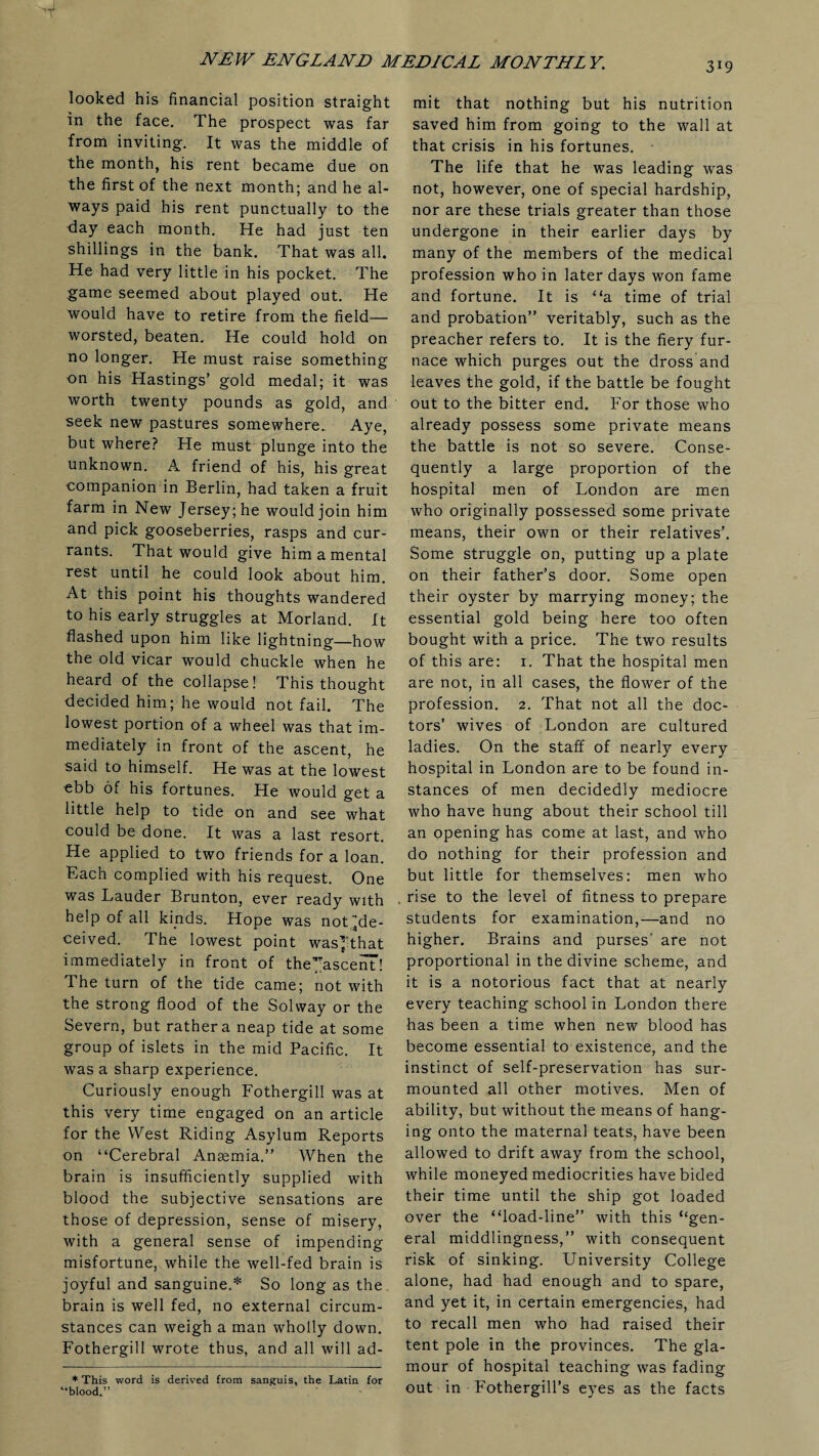 looked his financial position straight in the face. The prospect was far from inviting. It was the middle of the month, his rent became due on the first of the next month; and he al¬ ways paid his rent punctually to the day each month. He had just ten shillings in the bank. That was all. He had very little in his pocket. The game seemed about played out. He would have to retire from the field— worsted, beaten. He could hold on no longer. He must raise something on his Hastings’ gold medal; it was worth twenty pounds as gold, and seek new pastures somewhere. Aye, but where? He must plunge into the unknown. A friend of his, his great companion in Berlin, had taken a fruit farm in New Jersey; he would join him and pick gooseberries, rasps and cur¬ rants. That would give him a mental rest until he could look about him. At this point his thoughts wandered to his early struggles at Morland. It flashed upon him like lightning—how the old vicar would chuckle when he heard of the collapse! This thought decided him; he would not fail. The lowest portion of a wheel was that im¬ mediately in front of the ascent, he said to himself. He was at the lowest ebb of his fortunes. He would get a little help to tide on and see what could be done. It was a last resort. He applied to two friends for a loan. Each complied with his request. One was Lauder Brunton, ever ready with help of all kinds. Hope was not ^de¬ ceived. The lowest point wasj'that immediately in front of the’?ascein! The turn of the tide came; not with the strong flood of the Solway or the Severn, but rather a neap tide at some group of islets in the mid Pacific. It was a sharp experience. Curiously enough Fothergill was at this very time engaged on an article for the West Riding Asylum Reports on “Cerebral Anaemia.” When the brain is insufficiently supplied with blood the subjective sensations are those of depression, sense of misery, with a general sense of impending misfortune, while the well-fed brain is joyful and sanguine.* So long as the brain is well fed, no external circum¬ stances can weigh a man wholly down. Fothergill wrote thus, and all will ad¬ * This word is derived from sanguis, the Latin for “blood.” mit that nothing but his nutrition saved him from going to the wall at that crisis in his fortunes. The life that he was leading was not, however, one of special hardship, nor are these trials greater than those undergone in their earlier days by many of the members of the medical profession who in later days won fame and fortune. It is “a time of trial and probation” veritably, such as the preacher refers to. It is the fiery fur¬ nace which purges out the dross and leaves the gold, if the battle be fought out to the bitter end. For those who already possess some private means the battle is not so severe. Conse¬ quently a large proportion of the hospital men of London are men who originally possessed some private means, their own or their relatives’. Some struggle on, putting up a plate on their father’s door. Some open their oyster by marrying money; the essential gold being here too often bought with a price. The two results of this are: 1. That the hospital men are not, in all cases, the flower of the profession. 2. That not all the doc¬ tors’ wives of London are cultured ladies. On the staff of nearly every hospital in London are to be found in¬ stances of men decidedly mediocre who have hung about their school till an opening has come at last, and who do nothing for their profession and but little for themselves: men who . rise to the level of fitness to prepare students for examination,—and no higher. Brains and purses' are not proportional in the divine scheme, and it is a notorious fact that at nearly every teaching school in London there has been a time when new blood has become essential to existence, and the instinct of self-preservation has sur¬ mounted all other motives. Men of ability, but without the means of hang¬ ing onto the maternal teats, have been allowed to drift away from the school, while moneyed mediocrities have bided their time until the ship got loaded over the “load-line” with this “gen¬ eral middlingness,” with consequent risk of sinking. University College alone, had had enough and to spare, and yet it, in certain emergencies, had to recall men who had raised their tent pole in the provinces. The gla¬ mour of hospital teaching was fading out in Fothergill’s eyes as the facts