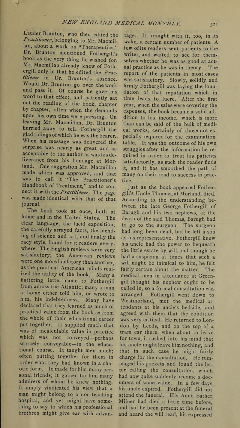Lauder Brunton, who then edited the Practitioner, belonging to Mr. Macmil¬ lan, about a work on “Therapeutics.” Dr. Brunton mentioned Fothergill’s book as the very thing he wished for. Mr. Macmillan already knew of Foth- ergill only in that he edited the Prac¬ titioner in Dr. Brunton’s absence. Would Dr. Brunton go over the work and pass it. Of course he gave his word to that effect, and patiently sat out the reading of the book, chapter by chapter, often when the demands upon his own time were pressing. On leaving Mr. Macmillan, Dr. Brunton hurried away to tell Fothergill the glad tidings of which he was the bearer.. When his message was delivered the surprise was nearly as great and as acceptable to the author as was his de¬ liverance from his bondage at Mor- land. One suggestion Mr. Macmillan made which was approved, and that was to call it “The Practitioner’s Handbook of Treatment,” and to con¬ nect it with the Practitioner. The page was made identical with that of that journal. The book took at once, both at home and in the United States. The clear language, the lucid exposition, the carefully arrayed facts, the blend¬ ing of science and art, and finally the racy style, found for it readers every¬ where. The English reviews were very satisfactory; the American reviews were one more laudatory than another, as the practical American minds real¬ ized the utility of the book. Many a flattering letter came to Fothergill from across the Atlantic; many a man at home either told him, or wrote to him, his indebtedness. Many have declared that they learned as much of practical value from the book as from the whole of their educational career put together. It supplied much that was of incalculable value in practice which was not conveyed—perhaps scarcely conveyable—in the educa¬ tional course. It taught men much; often putting together for them in order what they had known in a cha¬ otic form. It made for him many per¬ sonal friends; it gained for him many admirers of whom he knew nothing. It amply vindicated his view that a man might belong to a non-teaching hospital, and yet might have some¬ thing to say to which his professional brethren might give ear with advan¬ tage. It brought with it, too, in its wake, a certain number of patients. A few of its readers sent patients to the writer, and waited to see for them¬ selves whether he was as good at act¬ ual practice as he was in theory. The report of the patients in most cases was satisfactory. Slowly, solidly and firmly Fothergill was laying the foun¬ dation of that reputation which in time leads to lucre. After the first year, when the sales were covering the expenses, the book became a solid ad¬ dition to his income, which is more than can be said of the bulk of medi¬ cal works; certainly of those not es¬ pecially required for the examination table. It was the outcome of his own struggles after the information he re¬ quired in order to treat his patients satisfactorily, as such the reader finds it, and it has smoothed the path of many on their road to success in prac¬ tice. Just as the book appeared Fother- gill’s Uncle Thomas, at Morland, died. According to the understanding be¬ tween the late George Fothergill of Barugh and his two nephews, at the death of the said Thomas, Barugh had to go to the surgeon. The surgeon had long been dead, but he left a son as his representative. Fothergill knew his uncle had the power to bequeath the little estate by will, and though he had a suspicion at times that such a will might be inimical to him, he felt fairly certain about the matter. The medical men in attendance at Green- gill thought his nephew ought to be called in, so a formal consultation was arranged. Fothergill went down to Westmorland, met the medical at¬ tendants at his uncle’s bedside, and agreed with them that the condition was very critical. He returned to Lon¬ don by Leeds, and on the top of a tram car there, when about to leave for town, it rushed into his mind that his uncle might leave him nothing, and that in such case he might fairly charge for the consultation. He rum¬ maged his pockets and found the let¬ ter calling the consultation, which had now quite suddenly become a doc¬ ument of some value. In a few days his uncle expired. Fothergill did not attend the funeral. His Aunt Esther Milner had died a little time before, and had he been present at the funeral and heard the will read, his expressed